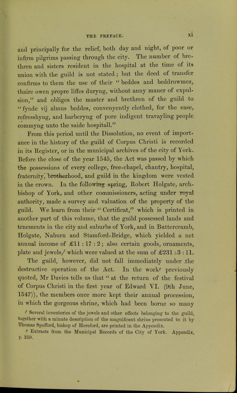 and principally for the relief, both day and night, of poor or infirm pilgrims passing through the city. The number of bre- thren and sisters resident in the hospital at the time of its union with the guild is not stated; but the deed of transfer confirms to them the use of their  beddes and beddrowmez, thaire owen propre liffes duryng, without anny maner of expul- sion/' and obliges the master and brethren of the guild to  fynde vij almus beddes, convenyently clothed, for the ease, refresshyng, and harberyng of pore indigent travayling people commyng unto the saide hospitall. From this period until the Dissolution, no event of import- ance in the history of the guild of Corpus Christi is recorded in its Register, or in the municipal archives of the city of York. Before the close of the year 1545, the Act was passed by which the possessions of every college, free-chapel, chantry, hospital, fraternity^ brotherhood, and guild in the kingdom were vested in the crown. In the followmg spring, Robert Holgate, arch- bishop of York, and other commissioners, acting under royal authority, made a survey and valuation of the property of the guild. We learn from their  Certificat/' which is printed in another part of this volume, that the guild possessed lands and tenements in the city and suburbs of York, and in Buttercramb, Holgatej Naburn and Stamford-Bridge, which yielded a net annual income of £11 : 17 : 2; also certain goods, ornaments, plate and jewels/ which were valued at the sum of £231 : 3 : 11. The guild, however, did not fall immediately under .the destructive operation of the Act. In the works' previously quoted, Mr Davies tells us that  at the return of the festival of Corpus Christi in the first year of Edward VI. (9th June, 1547)), the members once more kept their annual procession, in which the gorgeous shrine, which had been borne so many f Several inventories of the jewels and other effects belonging to the guild, together with a minute description of the magnificent shrine presented to it by Thomas Spofford, bishop of Hereford, are printed in the Appendix. g Extracts from the Municipal Eecords of the City of York. Appendix, p. 259.