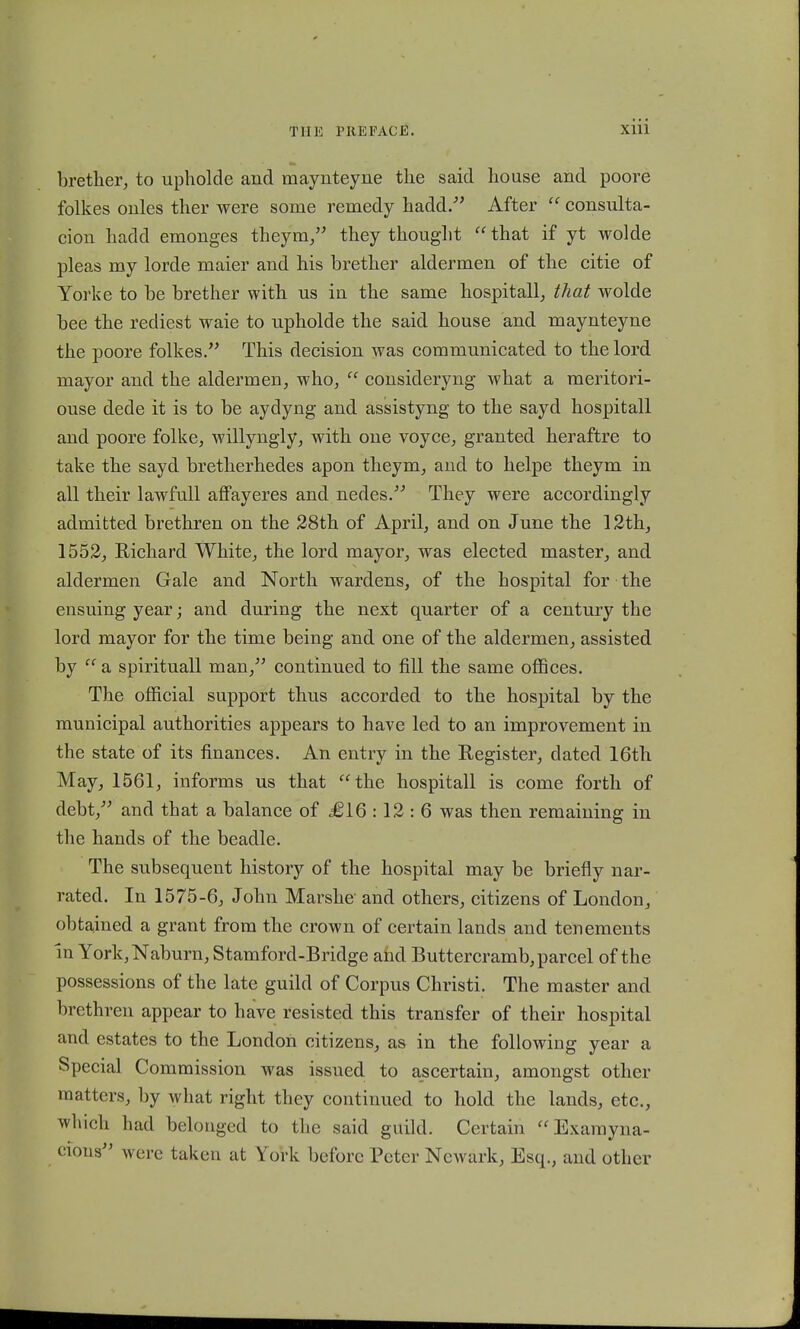 brether, to upholde and maynteyne the said house and poore folkes onles ther were some remedy hadd. After  consulta- cion hadd emonges theym, they thouglit  that if yt wolde pleas my lorde maier and his brether aldermen of the citie of Yorke to be brether with us in the same hospitall, that wolde bee the rediest waie to upholde the said house and maynteyne the poore folkes. This decision was communicated to the lord mayor and the aldermen, who,  consideryng what a meritori- ouse dede it is to be aydyng and assistyng to the sayd hospitall and poore folke, willyngly, with one voyce, granted heraftre to take the sayd bretherhedes apon theym, and to helpe theym in all their lawfull affayeres and nedes. They were accordingly admitted brethren on the 28th of April, and on June the 12th, 1552, Richard White, the lord mayor, was elected master, and aldermen Gale and North wardens, of the hospital for the ensuing year; and during the next quarter of a century the lord mayor for the time being and one of the aldermen, assisted by  a spirituall man, continued to fill the same offices. The official support thus accorded to the hospital by the municipal authorities appears to have led to an improvement in the state of its finances. An entry in the Register, dated 16th May, 1561, informs us that the hospitall is come forth of debt, and that a balance of £16 : 12 : 6 was then remaining in the hands of the beadle. The subsequent history of the hospital may be briefly nar- rated. In 1575-6, John Marshe and others, citizens of London, obtained a grant from the crown of certain lands and tenements In York,Naburn, Stamford-Bridge ahd Buttercramb, parcel of the possessions of the late guild of Corpus Christi. The master and brethren appear to have resisted this transfer of their hospital and estates to the London citizens, as in the following year a Special Commission was issued to ascertain, amongst othcr matters, hy what right they continued to hold the lands, etc, which had belonged to the said guild. Certain Examyna- cious were taken at York beforc Pctcr Newark, Esq., and other