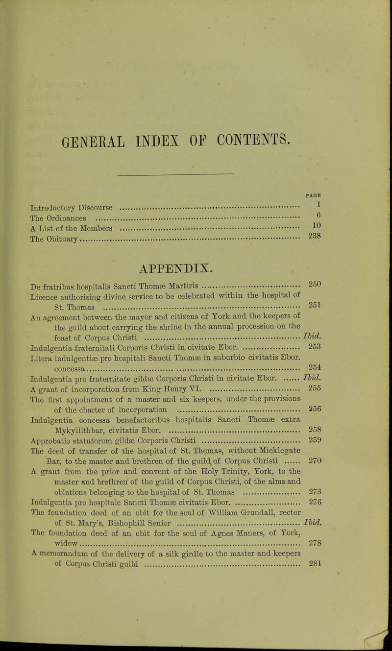 GENEKAL INDEX OF CONTENTS. PAGE Introductory Discourse The Ordinances • A List of the Members 10 The Obituary 238 APPENDIX. De fratribus hospitalis Sancti Thomse Martiris 250 Licence authorizing divine service to be celebrated within the hospital of St. Thomas 251 An agreement between the mayor and citizens of Tork and the keepers of the guild about carrying the shrine in the annual procession on the feast of Corpus Christi Ibid. Indulgentia fraternitati Corporis Christi in civitate Ebor 253 Litera indulgentiEe pro hospitali Sancti Thomse in suburbio civitatis Ebor. concessa 254 Indulgentia pro fraternitate gildas Corporis Christi in civitate Ebor lbid. A grant of incorporation from King Henry VI 256 The first appointment of a master and six keepers, under the provisions of the charter of incorporation 256 Indulgentia concessa benefactoribus hospitalis Sancti Thomaa extra Mykyllithbar, civitatis Ebor 258 Approbatio statutorum gildse Corporis Christi 259 The deed of transfer of the hospital of St. Thcmas, without Micklegate Bar, to the master and brethren of the guild of Corpus Christi 270 A grant from the prior and convent of the Holy Trinity, York, to the master and brethreh of the guild of Corpus Christi, of the alms and oblations belonging to the hospital of St. Thomas 273 Indulgentia pro hospitale Sancti Thomas civitatis Ebor 276 The foundation deed of an obit for the soul of William Grundall, rector of St. Mary's, Bishophill Senior Ibid. The foundation deed of an obit for the soul of Agnes Maners, of Tork, widow 278 A memorandum of the delivery of a silk girdle to the master and keepers of Corpus Christi guild 281