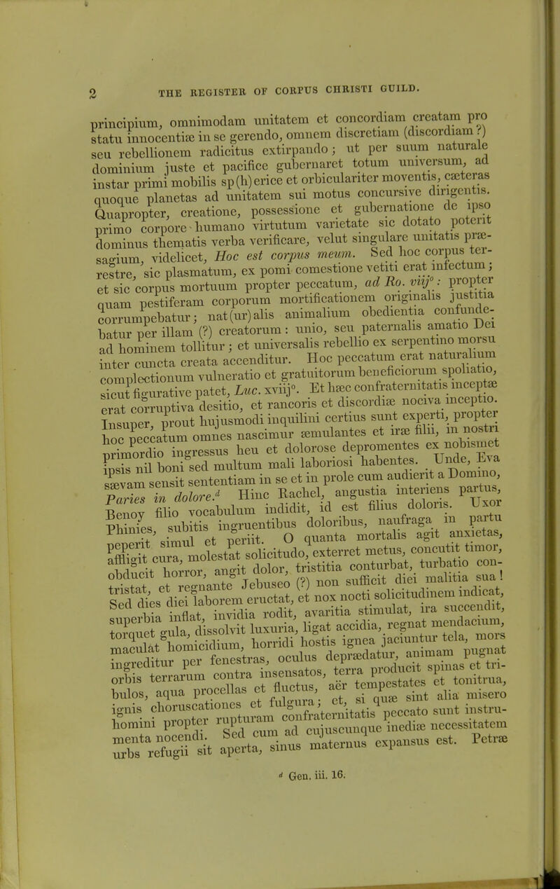 principium, omnimodam unitatem ct concordiam creatam pro statu innocentise in se gerendo, omnem discretiam (discordiam ?) seu rebellionem radicitus extirpando j ut per suum naturale dominium iuste et pacifice gubcrnarct totum umversum ad instar primi mobilis sp(h)erice et orbiculariter moventis, c»teras quoque planetas ad unitatem sui motus concursive dingentis Quapropter, creatione, possessione et gubcrnafonete ipso primo corpore-bumano virtutum varietate sic dotato potent dominus thematis verba verificare, velut singulare umtatis prse- sasrium videlicet, Hoc est corpus meum. Sed hoc corpus; ter- reftre, 'sic plasmatum, ex pomi comestione vehti erat mfce^m; et sic corpus mortuum propter peccatum, ad Ro. vuf: propter quam pestiferam corporum mortificationem ongmalis justitia ^orrumpebatur; nat(ur)alis animalium obedientaa confunde- batur per illam (?) creatorum: umo, seu paternalis amatio Dei ad hominem tollitur j et universalis rebellio ex serpentmo morsu inter c^neta creata accenditur. Hoc peccatum crat naturalmm complcctionum vulneratio et gratuitorumbeneficiorum spoliatio, Sfigurative patet, Luc. xvirj°. Et heec COn ratermtatis incep^ erat corruptiva desitio, et rancoris et discordi* nocwa meeptio ?nsupe^ prout hujusmodi inquilini certius ^«^^SS hoc oeccatum omnes nascimur ffimulantes et irse filn, m nostn prTmoX ingressus heu et dolorose depromentes ex nobismet in S nil boni sed multum mali laboriosi habentes. Unde, Eva s^Tam sensit sententiam in se et in prole cum audient a Dommo P«wS in dotore* Hinc Rachel, angustia mteriens partu, ?enov filio vocabulum indidit, id est filius dolons. Uxor Sed dies diei iaD°^ ' avaritia stimulat, ira succendit, SS^gSj^Sta^ ligat accidia.regnat mcndacu^ bulos, aqua procellas et fluctus, aer tc P ^ ignis choruscationes et fulgma, ct si q ifominl proptcr »P^^S .ecessitate» ^bgf sit apfrC- -teroui expausus est. Petr* d Gen. iii. 16.