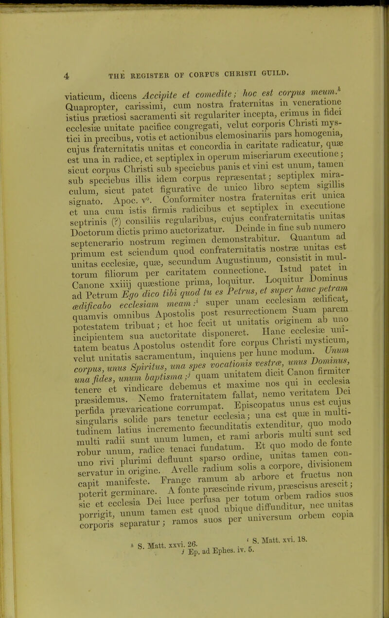 viaticum, dicens Accipite et comedite; hoc est corpus meum.h Quapropter, carissimi, cum nostra fratcrnitas in veneratione istius prsetiosi sacramenti sit regulariter incepta, erimus m ndei ecclesile unitate pacifice congregati, velut corporis Christi mys- tici in precibus, votis et actionibus elemosmarns pars homogema, cuius fraternitatis unitas et concordia in caritate radicatur qua3 est una in radice, et septiplex in operum misenarura executione; sicut corpus Christi sub speciebus panis etvim est unum, tamcn sub speciebus illis idem corpus reprsesentat; septiplex mira- eulum, sicut patet figurative de umco libro septem sigiUis sio-nato Apoc. v°. Conformiter nostra fratermtas erit unica et una'cum istis firmis radicibus et septiplex m executione seutrinis (?) consiliis regularibus, cujus confraternitatis unitas ScTrura dictis primo auctorizatur. Deinde in nne -b — septenerario nostrum regimen demonstrabitur. Quantum ad prLura est sciendura quod confraternitatis nostr* ^itas e t Ltas ecclesi*, qu*, secundura Augustmum, <»^^^ torum filiorum per caritatem connectione Tstud patet m Canone xxiiii qu<estione prima, loquitur. Loqmtur Dominus ad Petmm Egodico tibi guod tu es Petrus, et super hanc petram Ificabo ecclesiam meL/ super unara ecde.«mj«hfie£ nnamvis omnibus Apostolis post resurrectionem Suam paiem mrmientem sua auctoritate disponeret. Haiic ecciesise um tatera bSs Apostolus ostendit fore corpus Chnsti mysticura t^amentum, inquiens per hunc modumUnum cTpus, unus Spiritus, una spes vocaUoms vestr* ^ nlrSi unafides, unum baptisma-J quam umtatem dicit Canon firraitei tenere et vindicare debemus et maxime nos qm in ecdesia eapit manifeste. Frangeramum ab arbore^rttr^ ^ S^^-IT^I orbem eopia , • ofl •• S. Matt. xvi. 18. S. Matt. xxvi. 26. J Ep. ad Ephes. iv. 5.