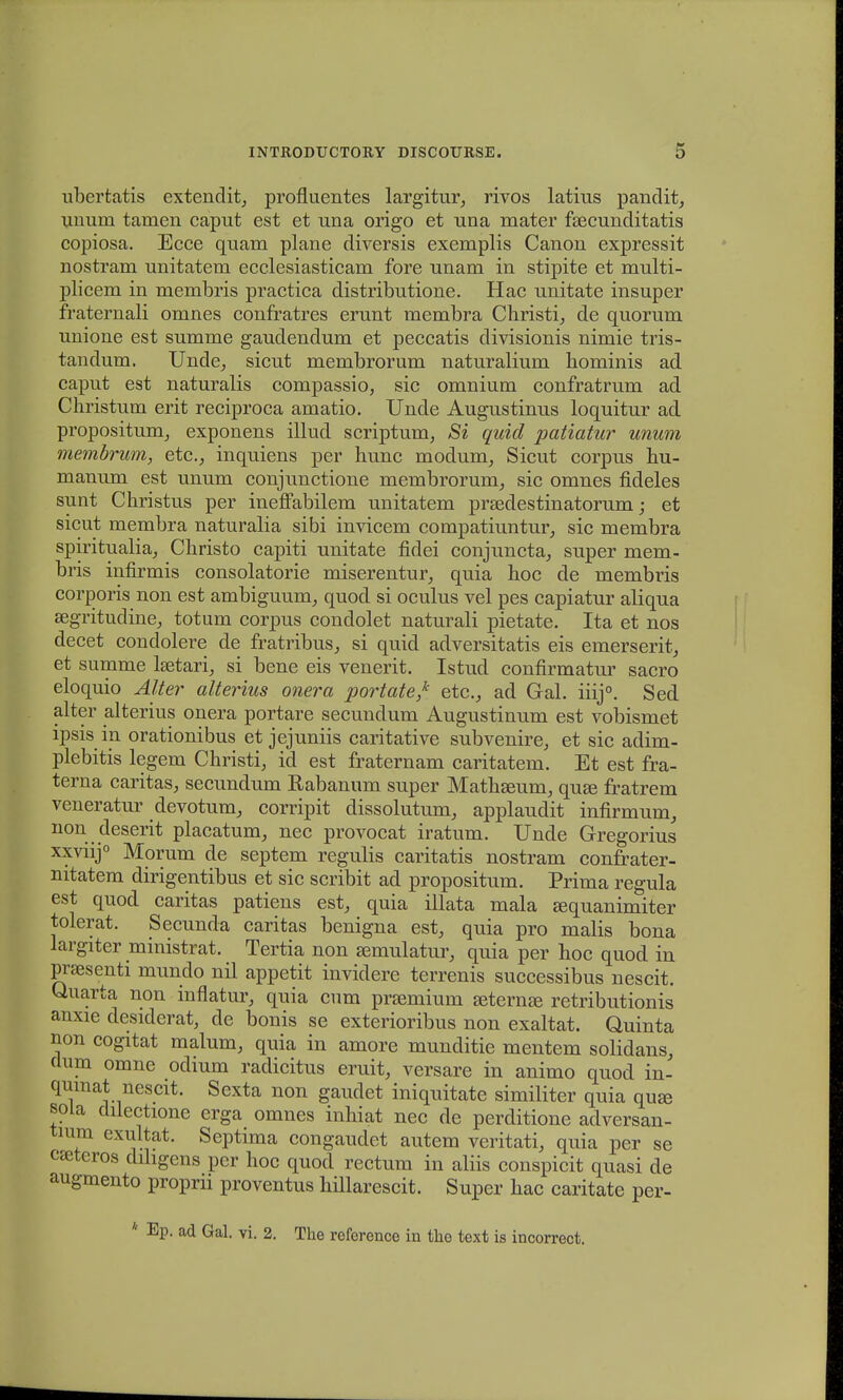 ubertatis extendit, profluentes largitur, rivos latius pandit, unum tamen caput est et una origo et una mater fsecunditatis copiosa. Ecce quam plane diversis exemplis Canon expressit nostram unitatem ecclesiasticam fore unam in stipite et multi- plicem in membris practica distributione. Hac unitate insuper fraternali omnes confratres erunt membra Christi, de quorum unione est summe gaudendum et peccatis divisionis nimie tris- tandum. Unde, sicut membrorum naturalium liominis ad caput est naturalis compassio, sic omniutn confratrum ad Christum erit reciproca amatio. Unde Augustinus loquitur ad propositunx, exponens illud scriptum, Si quid patiatur unum membrum, etcv inquiens per hunc modum, Sicut corpus hu- manum est unum conjunctione membrorum, sic omnes fideles sunt Christus per ineffabilem unitatem pra^destinatorum; et sicut membra naturalia sibi invicem compatiuntur, sic membra spiritualia, Christo capiti unitate fidei conjuncta, super mem- bris infirmis consolatorie miserentur, quia hoc de membris corporis non est ambiguum, quod si oculus vel pes capiatur aliqua segritudine, totum corpus condolet naturali pietate. Ita et nos decet condolere de fratribus, si quid adversitatis eis emerserit, et summe lsetari, si bene eis venerit. Istud confirmatur sacro eloquio Alter alterius onera portate? etc, ad Gal. iiij0. Sed alter alterius onera portare secundum Augustinum est vobismet ipsis in orationibus et jejuniis caritative subvenire, et sic adim- plebitis legem Christi, id est fraternam caritatem. Et est fra- terna caritas, secundum Rabanum super Mathseum, qua3 fratrem veneratur devotum, corripit dissolutum, applaudit infirmum, non deserit placatum, nec provocat iratum. Unde Gregorius xxviij0 Morum de septem regulis caritatis nostram confrater- nitatem dirigentibus et sic scribit ad propositum. Prima regula est quod caritas patiens est, quia illata mala fequanimiter tolerat. Secunda caritas benigna est, quia pro malis bona largiter ministrat. Tertia non £emulatur, quia per hoc quod in pnesenti munclo nil appetit invidere terrenis successibus nescit. Quarta non inflatur, quia cum prsemium jeternse retributionis anxie desiderat, de bonis se exterioribus non exaltat. Quinta non cogitat malum, quia in amore munditie mentem solidans, clum omne odium radicitus eruit, versare in animo quod in- qumat nescit. Sexta non gaudet iniquitate similiter quia quje sola dilectione erga omnes inhiat nec de perditione adversan- tium exultat. Septima congaudet autem veritati, quia per se cseteros diligens pcr hoc quod rectum in aliis conspicit quasi de augmento proprii proventus hillarescit. Super hac caritate per- * Ep. ad Gal. vi. 2. The reforence in the text is incorrect.