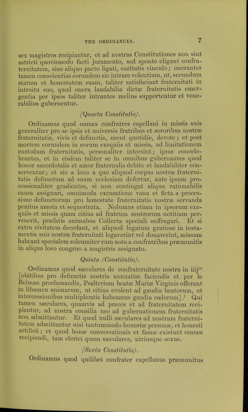 sex magistros recipiantur, et ad nostras Constitutiones non sint astricti quovismodo facti juramento, sed sponte eligant confra- ternitatem, sine aliquo pacto ligati, caritatis vinculo; onerantes tamen conscientias eorundem sic intrare volentium,, ut, secundum statum et honestatem suam, taliter satisfaciant fraternitati in introitu suo, quod onera laudabilia dictse fraternitatis emer- gentia per ipsos taliter intrantes melius supportentur et vene- rabilius gubernentur. (Quarta ConstitutioJ. Ordinamus quod omnes confratres capellani in missis suis generaliter pro se ipsis et universis fratribus et sororibus nostrse fraternitatiSj vivis et defunctis, orent quotidie, devote; et post mortem eorundem in eorum exequiis et missis, ad limitationem custodum fraternitatis, personaliter intersint; ipsas concele- brantesj et in eisdem taliter se in omnibus gubernantes quod honor sacerdotalis et amor fraternalis debite et laudabiliter con- serventur; et sic a loco a quo aliquod corpus nostrse fraterni- tatis defunctum ad suam ecclesiam defertur, ante ipsum pro- cessionaliter gradientes, si non contingat aliqua rationabilis causa assignari, omnimoda excusatione vana et ficta a proces- sione defunctorum pro honestate fraternitatis nostrse servanda penitus amota et sequestrata. Nolumus etiam in ipsorum exe- quiis et missis quam citius ad fratrum nostrorum notitiam per- venerit, prsefatis animabus Collecta speciali suffragari. Et si extra civitatem decedant, et aliquod legatum gratiose in testa- mentis suis nostrse fraternitati legaverint vel donaverint, missam habeant specialem solemniter cum nota a confratribus pra^munitis in aliquo loco congruo a magistris assignato. Quinta (Constitutio). Ordinamus quod sseculares de confraternitate nostra in iiijor [obitibus pro defunctis nostris annuatim faciendis et per le Belman proclamandis, Psalterium beatee Marise Virginis offerant in libamen animarum, ut citius evolent ad gaudia beatoruin, et intercessionibus multiplicatis habeamus gaudia cselorum] ) Q,ui tamen sajculares, quamvis ad preces et ad fraternitatem reci- piantur, ad nostra consilia nec ad gubernationem fraternitatis non admittantur. Et quod nulli sseculares ad nostram fraterni- tatem admittantur nisi tantummodo honestse personse, et honesti artificii; ct quod bonse conversationis et famae existant omnes recipiendi, tam clerici quam sseculares, utriusque sexus. (Sexta Constitutio). Ordinamus quod quilibet confrater capellanus praemunitus