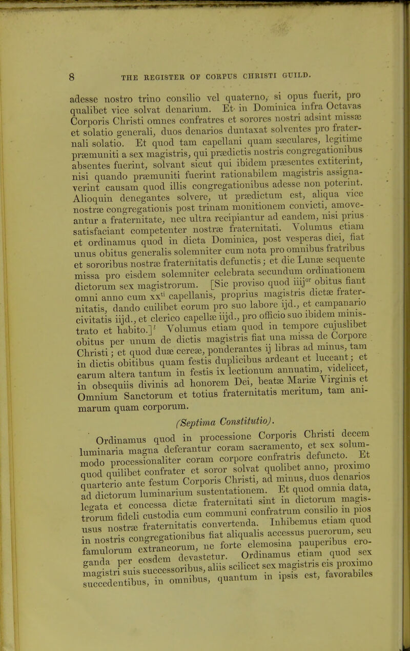 adesse nostro trino consilio vel quaterno, si opus fuerit, pro qualibet vice solvat denarium. Et- in Dominica mfra Octavas Corporis Christi omnes confratres et sorores nostri adsmt missae et solatio generali, duos denarios duntaxat solventes pro frater- nali solatio. Et quod tam capellani quam sseculares, legitime prsemuniti a sex magistris, qui prsedictis nostns congregationibus absentes fuerint, solvant sicut qui ibidem praesentes extitermt, nisi quando pramxuniti fuerint rationabilem magistris assigna- verint causam quod illis congregationibus adesse non pptermt. Alioquin denegantes solvere, ut prsedictum est, ahqua vice nostra congregationis post trinam monitionem convicti, amove- antur a fraternitate, nec ultra recipiantur ad eandem, msi prius satisfaciant competenter nostrae fraternitati. Volumus etiam et ordinamus quod in dicta Dominica, post vesperas diei nat unus obitus generalis solemniter cum nota pro omnibus fratribus et sororibus nostree fraternitatis defunctis; et die Lunae sequente missa pro eisdem solemniter celebrata secundum ordmationem dictorum sex magistrorum. [Sic proviso quod mj- obitus fiant omni anno cum xx^ capellanis, proprius magistris dictse frater- nitatis, dando cuilibet eorum pro suo labore ijd., et campanario civitatis iijd., et clerico capelhe iijd., pro officio suo ibidem mmis- trato et habito.]' Volumus etiam quod m tempore cujuslibet obitus per unum de dictis magistris fiat una missa de Corpoie Christi • et quod dua3 cere*, ponderantes rj kbras ad mmus tam in dicti obitibus quam festis duplicibus ardeant et luceant; et earum altera tantum in festis ix lectionum annuatim videhcet in obsequiis divinis ad honorem Dei beat* Mana, Vn^gims et Omnium Sanctorum et totius fratermtatis mentum, tam am- marum quam corporum. fSeptima ConstitutioJ. ' Ordinamus quod in processione Corporis Christi decem Wnaria magna deferantur coram sacramento, |t «ex solum- Wo Trocessionaliter coram corpore confratns defuncto. Et ^qSKmfrater et soror solvat quolibet anno, proximo auarterii ante festum Corporis Christi, ad mmus, duos denarios 2ddSr\im luminarium sustentationem. Et quod omma data, Wata etToncessa dictse fraternitati sint m dictorum magis- trnrum ndelTcustodia cum communi confratrum consiho m pios Z nosS fi aternitatis convertenda. Inhibemus etiam quod Tnls^rf congrcgationibus fiat aliqualis accessus puerorum scu in nostn*™*&J ue forte elemosma pauperibus ero-