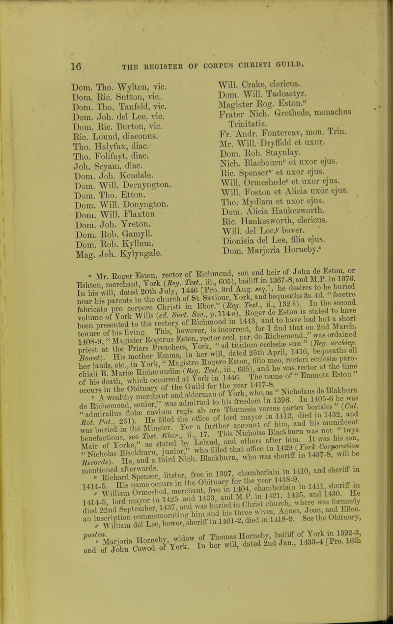 Dora. Tho. Wylton, vic. Will. Crake, clencus. Dora. Bic. Sutton, vic. Dom. Will Tadcastyr Dom. Tho. Tanfeld, vic. Magister Rog. Lston Dora. Joh. del Lee, vic. Frater Nich. Grethede, raonachus Dom. Ric. Burton, vic. Trinitatis. Bio. Lound, diaconus. Fr. Andr. Fontereav mon. Tnn. Tho. Halyfax, diac. Mr. Will. Dryffeld et uxor. Tho. Folifayt, diac. Dom. Rob. Staynlay. Joh. Scyam, diac. Nich. Blacbourn» et uxor ejus. Dom. Joh. Kendale. Ric Spenser* et uxor ejus. # Dom Will. Dernyngton. Will. Ormeshede* et uxor ejus. Dom Tho. Etton. Will. Foston et Ahcia uxor ejus. Dom. Will. Donyngton. Tho.- Mydlara et uxor ejus. Dora. Will. Flaxton Dom. Ahcia Haukesworth. Dom. Joh. Yreton. Ric Haukesworth, clencus. Dom. Rob. Gamyll. Wffl. del Lee^ bover. Dom. Rob. Kyllum. Diomsia del Lee, filia ejus. Mag. Joh. Kylyngale. Dora. Marjona Horneby.* - Mr Ro-erEston, rector of Eichmond, son and heir of John de Eston or 5 °?c mJ ISoSs Eston rector eccl. par'. de Richemond was ordamed 1408-9, ^agister Jio exus ^ ^ „ pnest at the JWPreachers l orK uated 25th April, 1416, bequeathsall SlLf0rrred afforK'SsT^ name of - Emmota Eston- ltSsdin the Obitnary of tbe Guild for 1thc>year 1417 -8,( « A wealtby mercbant and alderman of Tork who, as £lcn(Tu g h de Eichlondf senior» was admitted tc, h, «admirallus flote navmm regis at ore 2^Je^ P died in 1432v and J&rf.Prf., 251 . He fflled the office^^^^W bis munificent was buried in tbe MmsterEor \ furt^g^XlL Blackburn was not « twys meSSpWi litster, freeiol397, chamberlain in 1410, and sheriff in 1414l1C His naPme occurs in tbe O^fon e=^. - WiUiam Omeslied, meiohant m chamberi ^ ^ 1414-5, lord mayor in 1425 and 1433, and M.l. n ii-i, , formerly aied 22nd September, ^«S^t: Joan, and Ellen. ^^aSde™^ SeetheObituary,