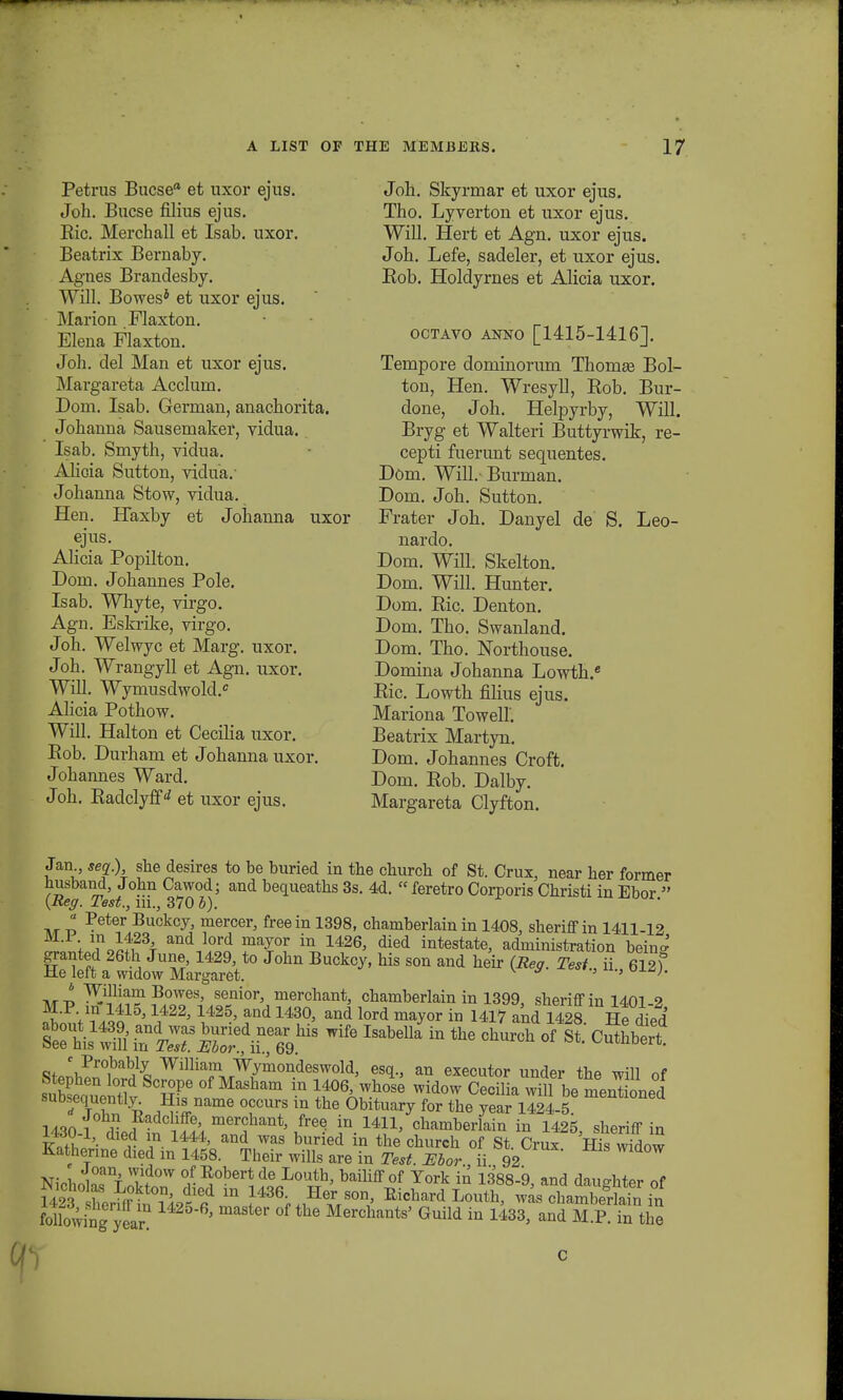 Petrus Bucsea et uxor ejus. Joh. Bucse filius ejus. Bic. Merchall et Isab. uxor. Beatrix Bernaby. Agnes Brandesby. Will. Bowes* et uxor ejus. Marion Flaxton. Elena Flaxton. Joh. del Man et uxor ejus. Margareta Acclurn. Dom. Isab. German, anachorita. Johanna Sausemaker, vidua. Isab. Smyth, vidua. Alicia Sutton, vidua. Johanna Stow, vidua. Hen. Haxby et Johanna uxor ejus. AHcia Popilton. Dom. Johannes Pole. Isab. Whyte, virgo. Agn. Eskrike, virgo. Joh. Welwyc et Marg. uxor. Joh. Wrangyll et Agn. uxor. Will. Wymusdwold. Alicia Pothow. Will. Halton et Cecilia uxor. Bob. Durham et Johanna uxor. Johannes Ward. Joh. Kadclyff <* et uxor ejus. Joh. Skyrmar et uxor ejus. Tho. Lyverton et uxor ejus. Will. Hert et Agn. uxor ejus. Joh. Lefe, sadeler, et uxor ejus. Rob. Holdyrnes et Alicia uxor. octavo anno [1415-1416]. Tempore dominorum ThomEe Bol- ton, Hen. Wresyll, Rob. Bur- done, Joh. Helpyrby, Will. Bryg et Walteri Buttyrwik, re- cepti fuerunt sequentes. Dom. Will.- Burman. Dom. Joh. Sutton. Frater Joh. Danyel de S. Leo- nardo. Dom. Wffl; Skelton. Dom. Will. Hunter. Dom. Ric. Denton. Dom. Tho. Swanland. Dom. Tho. Northouse. Domina Johanna Lowth.6 Ric. Lowth filius ejus. Mariona Towell. Beatrix Martyn. Dom. Johannes Croft. Dom. Rob. Dalby. Margareta Clyfton. Jan seq.) she desires to be buried in the church of St. Crux, near her former husband, John Cawod- and bequeaths 3s. 4d. « feretro Corporis Christi in Ebor  (Reg. Test., m., 370 b). « Peter Buekcy, niercer, freein 1398, chamberlain in 1408, sheriff in 1411-12 ^olt^h and lord may°r in 14263 died intestate, administration beinff granted 26th June, 1429, to John Buckcy, his son and heir (Reg. Tesi, ii 612) He left a widow Margaret. ' ' t«t ^iUiam Bowes, senior, merchant, chamberlain in 1399 sheriffin 14f)l 9 JJ,]V£1J15' \422'14'25' and 1430' and lord ma?or ™ H17 and 1428 IltdYed Kis^i sr^wife Isabella in the church °f st; cuthbert- mnlPr°iDa^ William Wymondeswold, esq., an executor under the will of SSen ^ Sc£Pe of Masham in 1406> wll0se widow Cecilia will be nientioned subsequently^ His name occurs in the Obituary for the year 1424-5 mentl°ned 1430 meri aQt' /ree- in-1411' chamberlain in 1425, sheriff in WJO-i, died m 1444, and was buried in the church of St Crux Hjs widow Katherinediedml458. Their wills are in Test. Ebor ii 92 NiohntT-f T\d°W of.^obertde ^outta, baihffof York in 1388-9, and daujyhter of liS^^Sf m ^36^^80^ Eichard Louth> was ohamberiafn in folloVving year. ' Merchants' Guild in 1433, and M.P. in the ■