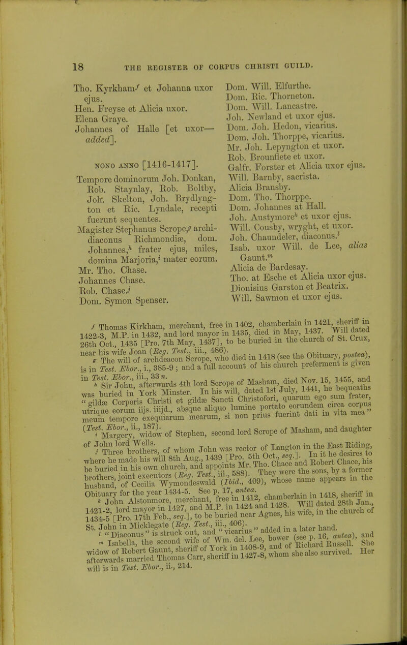 Tho. Kyrkham/ et Johanna nxor ejus. Hen. Freyse et Alicia uxor. Elena Graye. Johannes of Halle [et uxor— added]. nono anno [1416-1417]. Tempore dominorum Joh. Donkan, Kob. Staynlay, Kob. Boltby, Jolr. Skclton, Joh. Brydlyng- ton et Ric. Lyndale, recepti fuerunt sequentes. Magister Stephanus Scrope^ archi- diaconus Richmondife, dom. Johannes/1 frater ejus, miles, domina Marjoria,* mater eorum. Mr. Tho. Chase. Johannes Chase. Rob. Chase.i Dom. Symon Spenser. Dom. Will. Elfurthe. Dom. Ric. Thorncton. Dom. Will. Lancastre. Joh. Newland ct uxor ejus. Dom. Joh. Hedon, vicarius. Dom. Joh. Thorppe, vicarius. Mr. Joh. Lepyngton et uxor. Rob. Brounflete et uxor. Galfr. Forster et Ahcia uxor ejus. Will. Barnby, sacrista. Alicia Bransby. Dom. Tho. Thorppe. Dom. Johannes at Hall. Joh. Austymore* et uxor ejus. Will. Cousby, wryght, et uxor. Joh. Chaundeler, diaconus.' Isab. uxor Will. de Lee, alias Gaunt.™ Alicia de Bardesay. Tho. at Esche et Ahcia uxor ejus. Dionisius Garston ct Beatrix. Will. Sawmon et uxor ejus. / Thomas Kirkham, merchant, free in 1402 chamberlain mMMjiffm 1422-3 M P. in 1432, and lord mayor in 1435, died m May, 1437. Will dated 26th Oct! l435 [Pro. 7th May, 1437], to he buried m the church of St. Crux, ^^^TJS&^^S^ died in 1418 (see the Obituary is Tel mor, i , 385-9 ; and a full acconnt of his church preferment is given  S^t^ards 4th lord Scrope of Masham died Nov^ 15 MB5 «jd W1, i^Jied in Tork Minster. In his will, dated lst July, 1441, he bequeatUs «t lrt^ Oornoris Christi et gildse Sancti Christofori, quarum ego sum frater, (Te' M?rg5y?^dow of Stephen, second lord Scrope of Masham, and danghter °f / TSre? tSs, of whom John was rector of Langton i„ the East Biding where^emad*: will 8th Ang .K^iL£5* he hnried in his '^^.^^wSeMZ h.V « '°™<* ttSToSZry^TlhT^l ivhose name appears in the ^otenZrr— afterwards married Thomas Carr, shenfif iu 1427-8, wliom sue will is in Test. Hhor, ii., 214.