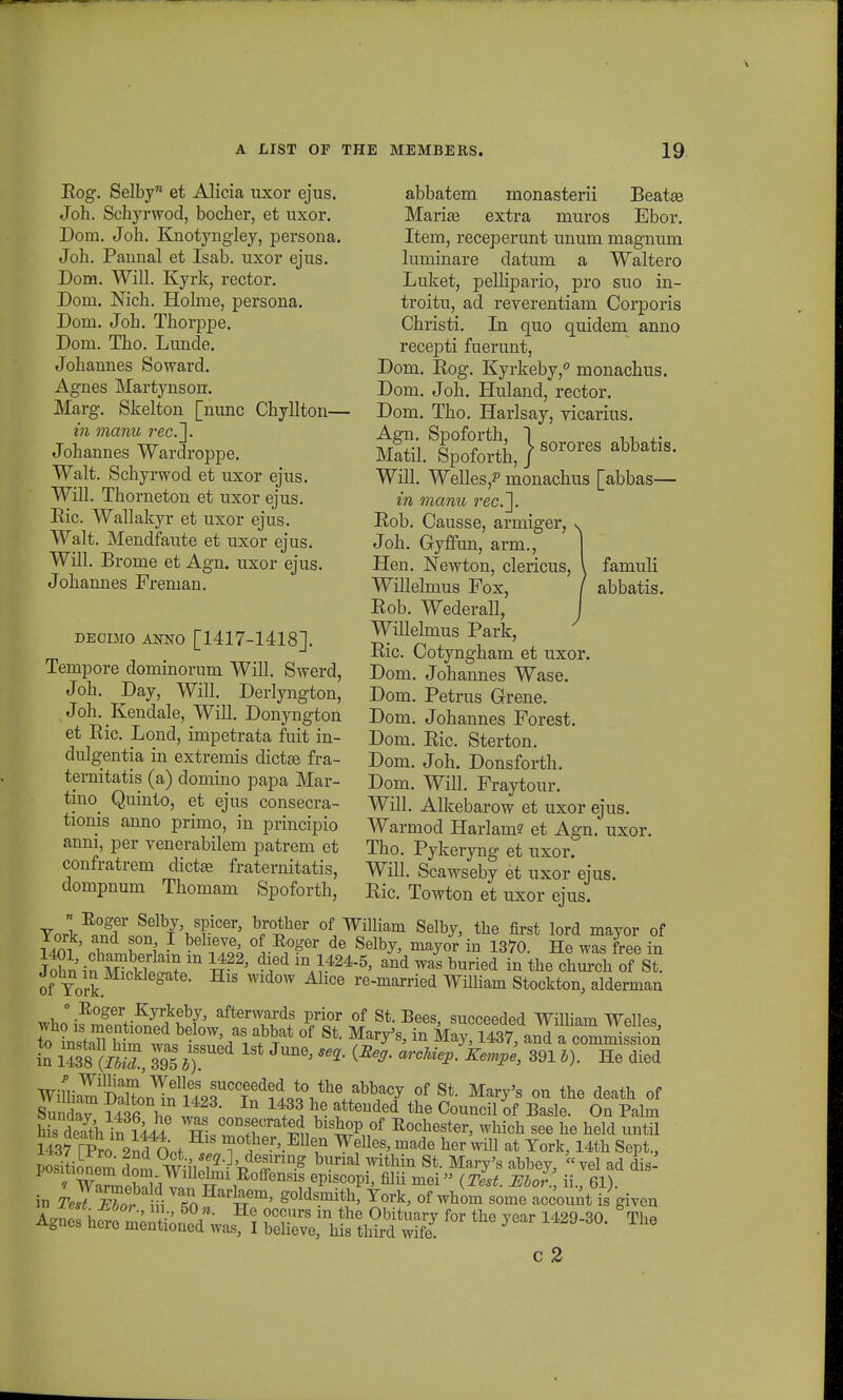 famnli abbatis. Bog. Selby et Alicia uxor ejus. Joh. Schyrwod, bocher, et uxor. Dom. Joh. Knotyngley, persona. Joh. Pannal et Isab. uxor ejus. Dom. Will. Kyrk, rector. Dom. Nich. Holme, persona. Dom. Joh. Thorppe. Dom. Tho. Lunde. Johannes Soward. Agnes Martynson. Marg. Skelton [nunc Chyllton— in manu rec.~\. Johannes Wardroppe. Walt. Schyrwod et uxor ejus. Will. Thorneton et uxor ejus. Ric. Wallakyr et uxor ejus. Walt. Mendfaute et uxor ejus. Will. Brome et Agn. uxor ejus. Jokannes Freman. DBOIMO ANNO [1417-1418]. Tempore dominorum Will. Swerd, Joh. Day, Will. Derlyngton, Joh. Kendale, Will. Donyngton et Ric. Lond, impetrata fuit in- dulgentia in extremis dictse fra- ternitatis (a) domino papa Mar- thm Quinto, et ejus consecra- tionis anno primo, in principio anni, per venerabilem patrem et confratrem dictse fraternitatis, dompnum Thomam Spoforth, Yorl^J^Yvf bJ0iher °iWilliam Se%> the first lord mayor of l fni ? beheve> of Eo*er de SelbJ> mayor in 1370. He was free in jTninmo^m1^22' d*di\}^> andwaiburied in the chS of St of Tork. g W MlCe re-married Wmiam Stockton, alderman ^hl ^~\-KjT^th7' afterwards Prior of St. Bees, succeeded WUliain Welles to^6?^^ Ti f Tat °f St' ^8'lQ Mav> 1437> and a commis !on in 1438 (S, 395 *) *' ^ ^***' 391 *>' He died ^'V^^I^A^^J^^^f^ °f Si Marv's on the death of Sunda? i41fi T1 1 ■ lQ 14+3^ \& atteuded the Council of Basle- On Palm Seath in llii XT^™ Eoohest^ whioh see he held until 143? rp£o zlfciot mother'.EUen Wel1^ made her wUl at Tork, 14th Sept., positionem dom winZ^T^ ^ WitMn St Marv's ahbev> vel ad dis' posinonem clom Willelmi Eoffensis episcopi, filii niei (Test JEbor ii 61) N nToHarfeem' g°ldsmith' fork> of whom so^ ccount isgiven c 2 abbatem monasterii Beatse Mariee extra muros Ebor. Item, receperunt unum magnum luminare datum a Waltero Luket, pellipario, pro suo in- troitu, ad reverentiam Corporis Christi. In quo quidem anno recepti fuerunt, Dom. Eog. Kyrkeby,0 monachus. Dom. Joh. Huland, rector. Dom. Tho. Harlsay, vicarius. M?tiiSSpo°forth,}sorores abbatis- Will. Welles,? monachus [abbas— in manu rec.~. Eob. Causse, armiger, Joh. Gyffun, arm., Hen. Newton, clericus, Willelmus Fox, Eob. Wederall, Willelmus Park, Eic. Cotyngham et uxor. Dom. Johannes Wase. Dom. Petrus Grene. Dom. Johannes Forest. Dom. Eic. Sterton. Dom. Joh. Donsforth. Dom. Will. Fraytour. Will. Alkebarow et uxor ejus. Warmod Harlam? et Agn. uxor. Tho. Pykeryng et uxor. Will. Scawseby et uxor ejus. Eic. Towton et uxor ejus.