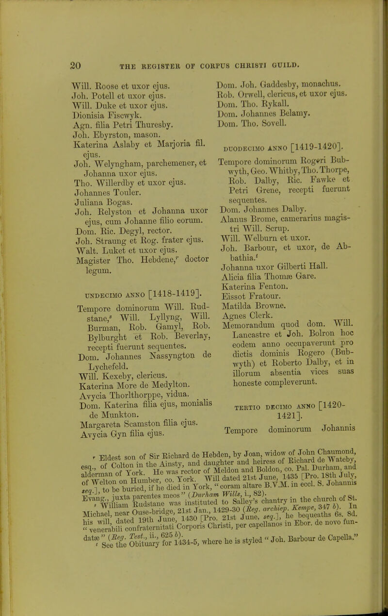 Will. Roose et uxor ejus. Joh. Potell et uxor ejus. Will. Duke et uxor ejus. Dionisia Fiscwyk. Agn. filia Petri Thuresby. Joh. Ebyrston, mason. Katerina Aslaby et Marjoria fil. ejus. Joh. Welyngham, parchemener, et Johanna uxor ejus. Tho. Willerdby et uxor ejus. Johannes Touler. Juliana Bogas. Joh. Relyston et Johanna uxor ejus, cum Johanne filio eorum. Dom. Ric. Degyl, rector. Joh. Straung et Rog. frater ejus. Walt. Luket et uxor ejus. Magister Tho. Hebdene,'- doctor legum. UNDECIMO ANNO [1418-1419]. Tempore dominorum Will. Rud- stane,s Will. Lyllyng, Will. Burman, Rob. Gamyl, Rob. Bylburght et Rob. Beverlay, recepti fuerunt sequentes. Dom. Johannes Nassyngton Lychefeld. Will. Kexeby, clericus. Katerina More de Medylton. Avycia Thorlthorppe, vidua. Dom. Katerina filia ejus, monialis de Munkton. Margareta Scamston filia ejus. Avycia Gyn filia ejus. de Dom. Joh. Gaddesby, monachus. Rob. Orwell, clericus, et uxor ejus. Dom. Tho. Rykall. Dom. Johannes Belamy. Dom. Tho. Sovell. DUODECIMO ANNO [1419-1420]. Tempore dominorum Rogeri Bub- wyth, Geo. Whitby, Tho. Thorpe, Rob. Dalby, Ric. Fawke et Petri Grene, recepti fuerunt sequentes. Dom. Johannes Dalby. Alanus Brome, camerarius magis- tri Will. Scrup. Will. Welburn et uxor. Joh. Barbour, et uxor, de Ab- bathia/ Johanna uxor Gilberti Hall. Ahcia filia Thomse Gare. Katerina Fenton. Eissot Fratour. Matilda Browne. Agnes Clerk. Memorandum cmod dom. Will. Lancastre et Joh. Bolron hoc eodem anno occupaverunt pro dictis dominis Rogero (Bub- wyth) et Roberto Dalby, et in illorum absentia vices suas honeste compleverunt. TERTIO DECIMO ANNO [1420- 1421]. Tempore dominorum Johannis ^ltrfuKf he died in » - «£ -*» B.TJI.» S. Johauu. *1£bg£S^a&2^£&21> iu Ebet. de uevo fuu- & Kuar} for lW where he ta sty.ed « Jeh. Barbour de Capeua»