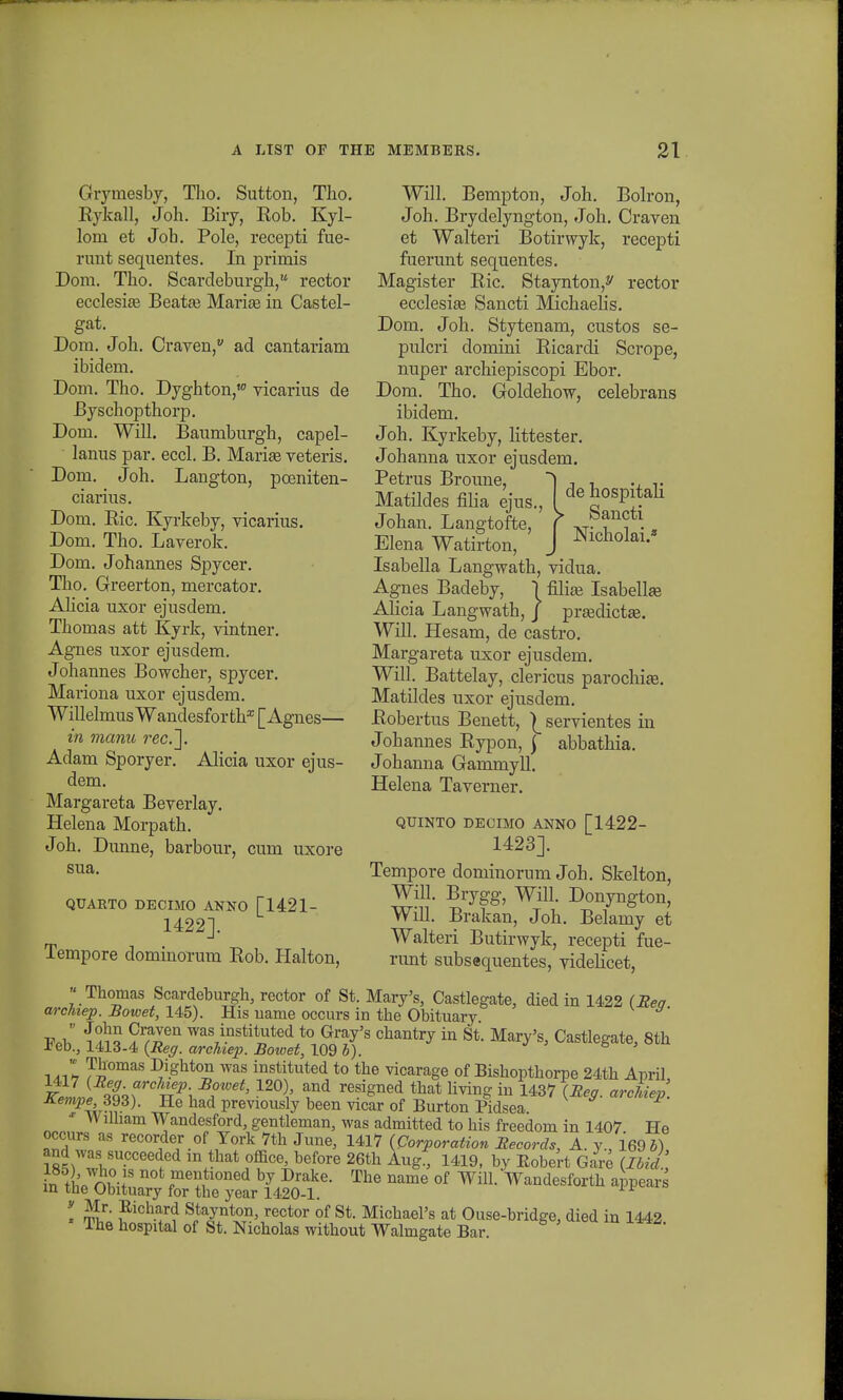 Grymesby, Tlio. Sutton, Tko. Kykall, Joh. Biry, Eob. Kyl- lom et Job. Pole, recepti fue- runt sequentes. In primis Dom. Tbo. Scardeburgh, rector ecclesiie Beatai Marise in Castel- gat. Dom. Joh. Oaven, ad cantariam ibidem. Dom. Tho. Dyghton,w vicarius de Byschopthorp. Dom. Will. Baumburgh, capel- lanus par. eccl. B. Marise veteris. Dom. Joh. Langton, poeniten- ciarius. Dom. Bic. Kyrkeby, vicarius. Dom. Tho. Laverok. Dom. Johannes Spycer. Tho. Greerton, mercator. Alicia uxor ejusdem. Thomas att Kyrk, vintner. Agnes uxor ejusdem. Johannes Bowcher, spycer. Mariona uxor ejusdem. WillelmusWandesforth^Agnes— in manu rec.~\. Adam Sporyer. Alicia uxor ejus- dem. Margareta Beverlay. Helena Morpath. Joh. Dunne, barbour, cum uxore sua. QUARTO DECIMO ANNO [1421- 1422]. Tempore dominorum Bob. Halton, Will. Bempton, Joh. Bolron, Joh. Brydelyngton, Joh. Craven et Walteri Botirwyk, recepti fuerunt sequentes. Magister Bic. Staynton,^ rector ecclesia3 Sancti Michaelis. Dom. Joh. Stytenam, custos se- pulcri domini Bicardi Scrope, nuper archiepiscopi Ebor. Dom. Tho. Goldehow, celebrans ibidem. Joh. Kyrkeby, littester. Johanna uxor ejusdem. Petrus Broune, 1 , , .. ,. Matildes filia ejus., \ dehospitah Johan. Langtofte, f *t-t i •, Elena Watirton, J Nieh^-a Isabella Langwath, vidua. Agnes Badeby, \ filias Isabellaj Alicia Langwath, j prEedictee. Will. Hesam, de castro. Margareta uxor ejusdem. Will. Battelay, clericus parochia3. Matildes uxor ejusdem. Bobertus Benett, |_ servientes in Johannes Bypon, j abbathia. Johanna Gammyll. Helena Taverner. QUINTO DEOIMO ANNO [1422- 1423]. Tempore dominorum Joh. Skelton, Will. Brygg, Will. Donyngton, Will. Brakan, Joh. Belamy et Walteri Butirwyk, recepti fue- runt subsequentes, videlicet,  Thomas Scardeburgh, rector of St. Mary's, Castlegate, died in 1422 (Eea archiep. Bowet, 145). His uame occurs in the Obituary -pi i «f°l?? °™ ^as instituted to Gray's chantry in St. Mary's, Castlegate, 8th 1'eb., 1413-4 (Reg. archiep. Bowet, 109 b). 6 ' -m-ih T£omas Dighton was instituted to the vicarage of Bishopthorpe 24th Anril Keli tLT KP\ ^' 12°\' auDd rGsigned that livin? in 143* (-B^. archiep'. Kempe 393). He had previously been vicar of Burton Pidsea. x Wilham Wandesford, gentleman, was admitted to his freedom in 1407 He occurs aS recorder of Tork Vth June, 1417 (Oorporation Eecords, A. y., ieOb) and was succeeded m that office, before 26th Aug., 1419, by Eobert Gare (Ibid, ir, thPnwi * ^ fentloned bv Drake- The name of Will. Wandesforth appears m the Obituary for the year 1420-1. * Jf' Staynton, rector of St. MichaePs at Ouse-bridge, died in 1442 The hospital of St. Nicholas without Walmgate Bar.