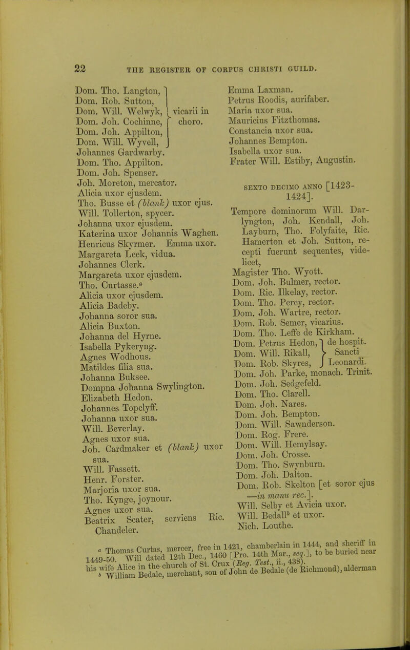 Yicavn m choro. Dom. Tho. Langton, Dom. Rob. Sutton, Dom. Will. Welwyk, Dom. Joh. Cochinne, Dom. Joh. Appilton, Dom. Will. Wyvell, Johannes Gardwavby. Dom. Tho. Appilton. Dom. Joh. Spenser. Joh. Moreton, mercator. Alicia uxor ejusdem. Tho. Busse et (blank) uxor ejus. Will. Tolierton, spycer. Johanna uxor ejusdem. Katerina uxor Johannis Waghen. Henricus Skyrmer. Emma uxor. Margareta Leek, vidua. Johannes Clerk. Margareta uxor ejusdem. Tho. Curtasse.a Alicia uxor ejusdem. Alicia Badeby. Johanna soror sua. Alicia Buxton. Johanna del Hyrne. Isabella Pykeryng. Agnes Wodhous. Matildes filia sua. Johanna Buksee. Dompna Johanna Swylington. Ehzabeth Hedon. Johannes Topclyff. Johanna uxor sua. Will. Beyerlay. Agnes uxor sua. Joh. Cardmaker et (blank) uxor sua. Will. Fassett. Henr. Forster. Marjoria uxor sua. Tho. Kynge, joynour. Agnes uxor sua. Beatrix Scater, serviens Chandeler. Eic. Emma Laxman. Petrus Roodis, aurifaber. Maria uxor sua. Mauricius Fitzthomas. Constancia uxor sua. Johannes Bempton. Isabella uxor sua. Frater Will. Estiby, Augustin. SEXTO DECIMO ANNO [1423- 1424]. Tempore dominorum Will. Dar- lyngton, Joh. Kendall, Joh. Layburn, Tho. Folyfaite, Ric. Hamerton et Joh. Sutton, re- cepti fuerunt sequentes, vide- licet, Magister Tho. Wyott. Dom. Joh. Bulmer, rector. Dom. Ric. Ilkelay, rector. Dom. Tho. Percy, rector. Dom. Joh. Wartre, rector. Dom. Rob. Semer, vicarius. Dom. Tho. Leffe de Kirkham. _ Dom. Petrus Hedon,! de hospit. Dom. Will. Rikall, > Sancti _ Dom. Rob. Skyres, J Leonardi. Dom. Joh. Parke, monach. Trinit. Dom. Joh. Sedgefeld. Dom. Tho. Clarell. Dom. Joh. Nares. Dom. Joh. Bempton. Dom. Will. Sawnderson. Dom. Rog. Frere. Dom. Will. Hemylsay. Dom. Joh. Crosse. Dom. Tho. Swynburn. Dom. Joh. Dalton. Dom. Rob. Skelton [et soror ejus —in manu rec.~\. Will. Selby et Avicia uxor. Will. Bedall6 et uxor. Nich. Louthe. mi a rnrtn. mercer free in 1421, chamberlain in 1444, and sheriff in