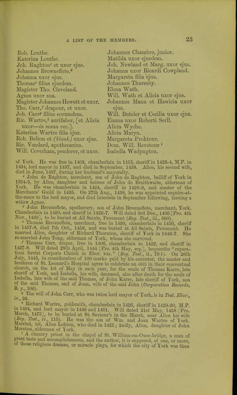 Rob. Louthe. Katerina Louthe. Joh. Raghton et uxor ejus. Johannes Browneflete.£i Johanna uxor ejus. Thomas* filius ejusdem. Magister Tho. Cleveland. Agnes uxor sua. Magister Johannes Hewett et uxor. Tho. Carr/ drapour, et uxor. Joh. Carr^ filius eorumdem. Ric. Wartre,7' aurifaber, [et Alicia uxor—in manu rec.~\. Katerina Wartre filia ejus. Rob. Belton et (blank) uxor ejus. Ric. Vendard, apothecarius. Will. Coyerham, peuderer, et uxor. Johannes Chambre, junior. Matilda uxor ejusdem. Joh. Newland et Marg. uxor ejus. Johanna uxor Ricardi Cowpland. Margareta filia ejus. Johannes Thuresby. Elena Wath. Will. Wath et Alicia uxor ejus. Johannes Mann et Hawicia uxor ejus. Will. Buteler et Cecilia uxor ejus. Emma uxor Roberti Serll. Alicia Wyche. Alicia Maryn. Margareta Proktour. Dom. Will. Reyetour * Isabella Wadyngton. of Tork. He was free in 1403, chaniberlain in 1415, sheriff in 1423-4, M.P. in 1434, lord mayor in 1437, and died in Septeruber, 1438. Alice, his second wife, died in June, 1437, during her husband's uiayoralty. • John de Eaghton, merchant, son of John de Eaghton, bailiff of York in 1394-5, by Alice, daughter and heiress of John de Braithwaite, alderman of Tork. He was chamberlain in 1424, sheriff in 1428-9, and master of the Mercbants' Guild in 1435. On 27th Aug., 1438, he was appointed esquire-at- the-mace to the lord mayor, and died intestate in September following, leaving a widow Agnes. d John Brounefiete, apothecary, son of John Brounefiete, merchant, Tork. Chamberlain in 1420, and sheriff in 1426-7. Will dated 3rd Dec, 1436 [Pro. 4th Nov., 1439], to be buried at All Saints, Pavement (Reg. Test., iii., 590). « Thomas Brounefiete, merchant, free in 1430, chamberlain in 1456, sheriff in 1457-8, died 7th Oct., 1458, and was buried at All Saints, Pavement. He married Alice, daughter of Eichard Thornton, sheriff of Tork in 1446-7. She re-married John Tong, alderman of Tork, whom she survived. * Thomas Carr, draper, free in 1406, chamberlain in 1422, and sheriff in 1427-8. Will dated 28th April, 1444 [Pro. 4th May, seq.~}, bequeaths repara- tioni feretri Corporis Christi in Ebor. xxs. (Reg. Test., ii., 79 b). On 26th July, 1445, in consideration of 100 marks paid by his executor, the master and brethren of St. Leonard's Hospital agree to celebrate an obit in their conventual church, on the lst of May in each year, for the souls of Thomas Karre, late sheriff of Tork, and Isabella, his wife, deceased, also after death for the souls of Isabella, late wife of the said Thomas, of John Karre, late sheriff of Tork, son of the said Thomas, and of Joan, wife of the said John (Corporation Records, B.y., 106). # s The will of John Carr, who was twice lord mayor of Tork, is in Test. JEbor., iv., 26. h Eichard Wartre, goldsmith, chamberlain in 1426, sheriff in 1429-30, M P in 1434, and lord mayor in 1436 and 1451. Will dated 21st May, 1458 [Pro March, 1475], to be buried at St. Saviour's in the Marsh, near Alice his wife (Meg. Test., iv., 115). He was the son of Wm. and Joan Wartre of Tork. Married, lst, Alice Lokton, who died in 1421; 2ndly, Alice, daughter of John Moreton, alderman of York. ' A cbantry priest in the chapel of St. William-on-Ouse-bridge, a man of great taste and accomplishments, and the author, it is supposed, of one, or more ot tnose rehgious dramas, or miracle plays, for which the city of Tork was then