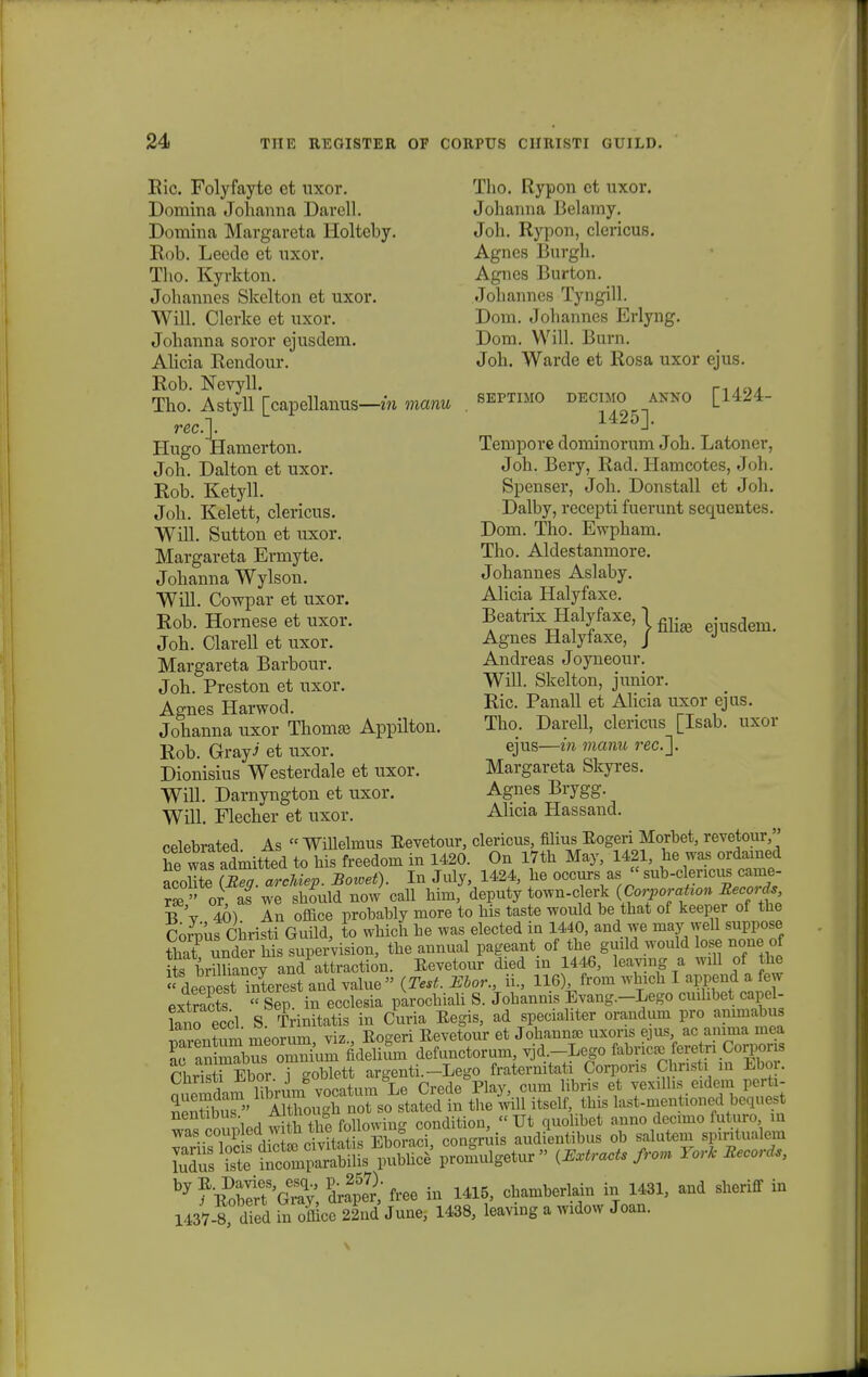 Ric. Folyfayte ct uxor. Domina Johanna Darell. Domina Margareta Holteby. Rob. Leedc et uxor. Tho. Kyrkton. Johannes Skelton et uxor. Will. Clerke et uxor. Johanna soror ejusdem. Ahcia Eendour. Eob. Nevyll. Tho. Astyll [capellanus—in manu rec.']. Hugo Hamerton. Joh. Dalton et uxor. Rob. Ketyll. Joh. Kelett, clericus. Will. Sutton et uxor. Margareta Ermyte. Johanna Wylson. WiU. Cowpar et uxor. Rob. Hornese et uxor. Joh. Clarell et uxor. Margareta Barbour. Joh. Preston et uxor. Agnes Harwod. Johanna uxor Thoma? Appilton. Rob. Grayi et uxor. Dionisius Westerdale et uxor. Will. Darnyngton et uxor. Will. Flecher et uxor. Tho. Rypon et uxor. Johanna Belamy. Joh. Rypon, clericus. Agnes Burgh. Agnes Burton. Johannes Tyngill. Dom. Johannes Erlyng. Dom. WiU. Burn. Joh. Warde et Rosa uxor ejus. SEPTIMO DEOIMO ANNO [1424- 1425]. Tempore dominorum Joh. Latoner, Joh. Bery, Rad. Hamcotes, Joh. Spenser, Joh. Donstall et Joh. Dalby, recepti fuerunt sequentes. Dom. Tho. Ewpham. Tho. Aldestanmore. Johannes Aslaby. Alicia Halyfaxe. BeatrixHalyfaxe,!^ .usdem> Agnes Halyiaxe, J J Andreas Joyneour. Will. Skelton, junior. Ric. Panall et Alicia uxor ejus. Tho. Darell, clericus [Isab. uxor ejus—in manu rec.~\. Margareta Skyres. Agnes Brygg. Alicia Hassand. i  Willelmus Eevetour, clericus, filius Eogeri Morbet, revetour, be wafaLtted to bis freedom in 1420. On I7tb May, 1421, be was ordamed acobte (Reff. arcMep. Bowet). In July, 1424, be occurs as  sub-clencus came- r«» or af we should now call bim, deputy town-clerk {Corporation Beeords B V 40) An office probably more to bis taste would be that of keeper of tbe Corous Cbristi Guild, to wbich be was elected in 1440, and we may vyeU suppose tba? undersupervision, tbe annual pageant of tbe guild would lose none of its brmiancy and attraction. Eevetour died in 1446, leavmg a will of tbe  deepeslinterest and value  {Test. Bbor., ii., 116) from wbicb I append a few extracts  Sep in ecclesia parochiali S. Jobannis Evang.-Lego cmhbet capel- Lno eccl S Trinitatis in Curia Eegis, ad specialiter orandum pro ammabufl mrentum meorum, viz., Eogeri Eevetour et Johannse uxoris ejus ac anima mea KSTSSum hdelium defunctorum, vjd.-Lego fabnca. feretn Corpons ChriTEbor i eoblett argenti.-Lego fraternitati Corpons Christi m Ebor. Semdam bbrum vocatum Le Crede^Play, cum libris et vexnbs eidem perfc- Hrtbu?' Although not so stated in the will itself, tlns last-mentioned bequest nentibus followin- condition,  Ut quolibet auno decimo futuro, m WaS.-TJKX?d5ih3?SS^S oongAis audientibus ob salutem spiritualem K iste SSSSSSil^W promulgetur » fram Yorlc Becords, by ?EobSSGeS; f-e in 1415, chamberlain in 1431, and sheriff in 1437-8, died in officc 22nd June, 1438, leaving a widow Joan.