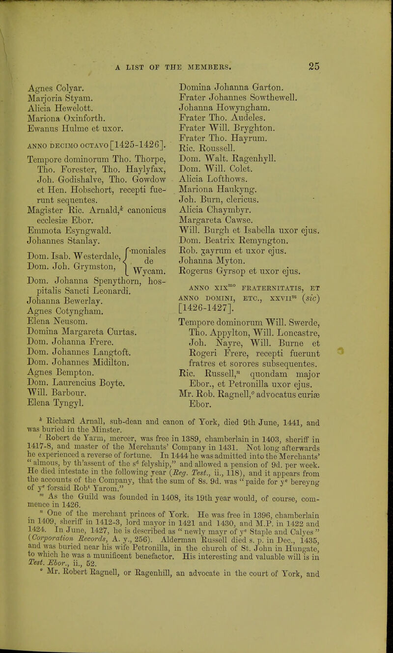 Agnes Colyar. Marjovia Styam. Alicia Hewelott. Mariona Oxinforth. Ewanns Hnlme et uxor. ANNO DECIMO OCTAVO [1425-1426]. Tempore dominorum Tho. Thorpe, Tho. Forester, Tho. Haylyfax, Joh. Godishalve, Tho. Gowdow et Hen. Hobschort, recepti fue- runt sequentes. Magister Ric. Arnald,* canonicus ecclesite Ebor. Emmota Esyngwald. Johannes Stanlay. Dom. Isab. Westerdale, f mon^es Dom. Joh. Grymston, | Wy(?ain! Dom. Johanna Spenythorn, hos- pitalis Sancti Leonardi. Johanna Bewerlay. Agnes Cotyngham. Elena Neusom. Domina Margareta Curtas. Dom. Johanna Frere. Dom. Johannes Langtoft. Dom. Johannes Midilton. Agnes Bempton. Dom. Laurencius Boyte. Will. Barbour. Elena Tyngyl. Domina Johanna Garton. Frater Johannes Sowthewell. Johanna Howyngham. Frater Tho. Audeles. Frater Will. Bryghton. Frater Tho. Hayrum. Eic. Roussell. Dom. Walt. Ragenhyll. Dom. Will. Colet. AHcia Lofthows. Mariona Haukyng. Joh. Burn, clericus. Alicia Chaymbyr. Margareta Cawse. Will. Burgh et Isabella uxor ejus. Dom. Beatrix Remyngton. Rob. gayrum et uxor ejus. Johanna Myton. Rogerus Gyrsop et uxor ejus. ANNO XIXrao FRATERNITATIS, ET ANNO DOMINI, ETC, XXVIIOT (sic) [1426-1427]. Tempore dominorum Will. Swerde, Tho. Appylton, Will. Loncastre, Joh. Nayre, Will. Burne et Rogeri Frere, recepti fuerunt fratres et sorores subsequentes. Ric. Russell,n quondam major Ebor., et Petronilla uxor ejus. Mr. Rob. Ragnell,0 advocatus curiaj Ebor. * Eichard Arnall, sub-dean and canon of Tork, died 9th June, 1441, and was buried in the Minster. ' Eobert de Tarm, rnercer, was free in 1389, charnberlain in 1403, sheriff in 1417-8, and master of the Merchants' Company in 1431. Not long afterwards he experienced a reverse of fortune. In 1444 he was admitted into the Merchants'  almous, by th'assent of the sA felyship, and allowed a pension of 9d. per week. He died intestate in the following year (Eeg. Test., ii., 118), and it appears from the accounts of the Company, that the sum of 8s. 9d. was paide for ve berevntr of y« forsaid Eob1 Tarom. ' As the Guild was founded in 1408, its 19th year would, of course, com- mence in 1426.  One of the merchant princes of Tork. He was free in 1396, chamberlain m 1409, shenfT in 1412-3, lord mayor in 1421 and 1430, and M.P. in 1422 and 1424. In June, 1427, he is described as  newly mayr of ye Staple and Calyes  (Corporation Records, A. y., 256). Alderman Eussell died s. p. in Dec, 1435, and was buned near his wife Petronilla, in the church of St. John in Hungate, to which he was a munificent benefactor. His interesting and valuable will is in Test. Ebor., ii., 52. • Mr. Eobert Eagnell, or Eagenhill, an advocate in the court of Tork, and
