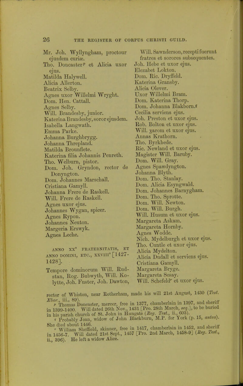 Mr. Joli. Wyllyngham, proctour ejusdcm ourise. Tho. DoucasterP et Alicia uxor cjus. Matilda Halywell. Alicia Allcrton. Bcatrix Selby. Agnes uxor Willclmi Wryglit. Dom. Hen. Cattall. Agnes Selby. Will. Brandcsby, junior. Katerina Brandesby, soror ejusdem. Isabella Langwath. Emma Parke. Johanna Burghbrygg. Johanna Threpland. Matilda Brounfiete. Katerina filia Johannis Penreth. Tho. Welburn, pistor. Dom. Joh. Gryndon, rector de Donyngton. Dom. Johannes Marschall. Cristiana Gamyll. Johanna Frere de Easkell. Will. Frere de Raskell. Agnes uxor ejus. Johannes Wygan, spicer. Agnes Rypon. Johannes Neuton. Margeria Erswyk. Agnes Leche. ANNO XX° FKATERNITATIS, ET ANNO DOMINI, ETC, XXVIII0 [1427- 1428]. Tempore dominorum Will. Rud- stan, Rog. Bubwyth, Will. Ko- lytte, Joh. Fuster, Joh. Dawton, Will. Sawndcrsou, recepti f uerunt fratres et sorores subsequcntcs. Joh. Hcbe et uxor ejus. Elezabet Lokton. Dom. Ric. Dryffeld. Katerina Gransby. Alicia Olever. Uxor Willelmi Bram. Dom. Katerina Thorp. Dom. Johanna Blakborn.2 Cecilia serviens ejus. Joh. Preston et uxor ejus. Rob. Bolton et uxor ejus. Will. garoin et uxor ejus. Annas Krathorn. Tho. Byrkhede. Ric. Newland et uxor ejus. Magister Will. Baruby. Dom. Will. Gray. Agnes Spawdyngton. Johanna Blyth. Dom. Tho. Stanlay. Dom. Alicia Esyngwald. Dom. Johannes Barnygham. Dom. Tho. Sprotte. Dom. Will. Newton. Dom. Will. Burgh. Will. Husum et uxor ejus. Margareta Askam. Margareta Hornby. Agnes Wodde. Nich. Mydelburgh et uxor ejus. Tho. Cuntle et uxor ejus. Alicia Mydelton. Alicia Dudall et serviens ejus. Cristiana Gamyll. Margareta Bryge. Margareta Sesay. Will. Schefeldr et uxor ejus. rector of Whiston, near Eotherhain, niade his will 21st August, 1430 (Test. ^°p ThomSoncaster, mercer, free in 1377, chamherlain in 1397, and sheriff in 1399-1400 Will dated 26th Nov., 1431 [Pro. 28th March, seq.~], to he huned in his parish church of St. John in Hungate (Eeg Test, ii., 603). i Probably Joan, widow of John Blackburn, M.P. for York (p. 15, antea). Sh^dWnUam Vhtffield, skinner, free in 1417, chamberlain m 1452 and sheriff in 1456-7. Will dated 21st Sept., 1457 [Pro. 2nd March, 1458-9] (Reg. Test., ii., 396). He left a widow Alice.