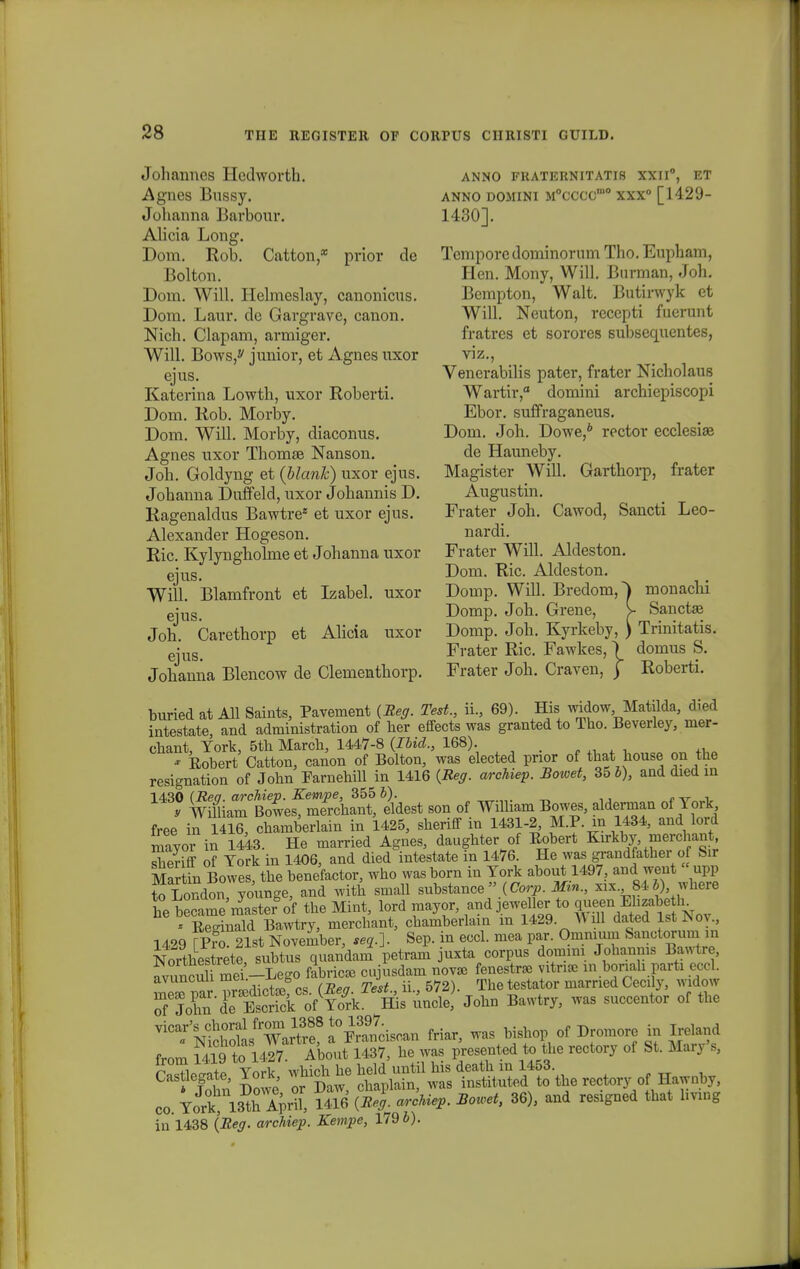 Johaimcs Hcdworth. Agnes Bussy. Johanna Barbour. Alicia Long. Dom. Rob. Catton,* prior de Bolton. Dom. Will. Ilelmeslay, canonicus. Dom. Laur. dc Gargrave, canon. Nich. Clapam, armiger. Will. Bows,y junior, et Agnes uxor ejus. Katerina Lowth, uxor Roberti. Dom. Rob. Morby. Dom. Will. Morby, diaconus. Agnes uxor Thomae Nanson. Joh. Goldyng et (blank) uxor ejus. Johanna Duffeld, uxor Johannis D. Ragenaldus Bawtre* et uxor ejus. Alexander Hogeson. Ric. Kylyngholnie et Johanna uxor ejus. Will. Blamfront et Izabel. uxor ejus. Joh. Carethorp et Alicia uxor ejus. Johanna Blencow de Clementhorp. buried at All Saints, Pavenient (Reg. Test., ii., 69). His widow Matilda, died intestate, and administration of her effects was granted to Tho. Beverley, nier- chant, Tork, 5th March, 1447-8 (Ibid., 168). * Eobert Catton, canon of Bolton, was elected prior of that house on the resignation of John Farnehill in 1416 (Reg. archiep. Bowet, 35 b), and died m 1430 (Req. archiep. Kempe, 355 b). t-xr^i, y William Bowes, merchant, eldest son of Wilham Bowes, aldennan of Tork free in TSb, clXberlain in 1425, sheriff in 1431-2, M.P. in 1434, and lord mavor in 1443. He married Agnes, daughter of Eobert Knkby merchan^ slieriff of Tork in 1406, and died intestate in 1476. He was grandfather of Sir Martin Bowe , the benefactor, who wasborn in Tork about 1497, and weut «upp to London younge, and with small substance» (Corp. Mzn., xix 84b), where he became'myasterSof the Mint, lord mayor, and jeweUer to ®™^™^<n * Eeo-inald Bawtry, merchant, chamberlain m 1429. ^ ill dated lst^oy., 1429 fpro 21st November, «j.]. Sep. in eccl. mea par. Ommum Sanotorum ,„ Nortliestrete, subtus quandam petram uxta corpus domim Johanms Bawtre, avunculmei-Lego fabricse cujusdam nov* fenestr» vitnse in boriah parti eccl. avuncun me^ j The testator married Cecily, widow Jobn Bawtry, was succentor of the Nfch°otfTar\r? ?t£L** M* was bishop of Dromore ta Mand from 1419 to 1427. About 1437, he was presented to tlie rectory of St. Man Bj rwiPAte Tork which he held until his death m 1453. John Dowe or Daw, chaplain, was instituted to the reotory of Hawnby, co. Tork 13th April, 1416 (Reg. archiep. Bowet, 36), and resigned that hving in 1438 (Reg. archiep. Kempe, 179 b). ANNO FKATERNITATI8 XXII0, ET ANNO DOMINI M°CCCCm0 XXX0 [1429- 1430]. Temporedominorum Tho. Eupham, Hen. Mony, Will. Burman, Joh. Bempton, Walt. Butirwyk et Will. Neuton, reccpti fuerunt fratres et sorores subsequentes, viz., Venerabilis pater, frater Nicholaus Wartir,0 domini archiepiscopi Ebor. suffraganeus. Doni. Joh. Dowe,6 rector ecclesise de Hauneby. Magister Will. Garthorp, frater Augustin. Frater Joh. Cawod, Sancti Leo- nardi. Frater Will. Aldeston. Dom. Ric. Aldeston. Domp. Will. Bredom,^ monachi Domp. Joh. Grene, > Sanctaa Domp. Joh. Kyrkeby, ) Trinitatis. Frater Ric. Fawkes, \ domus S. Frater Joh. Craven, \ Roberti.