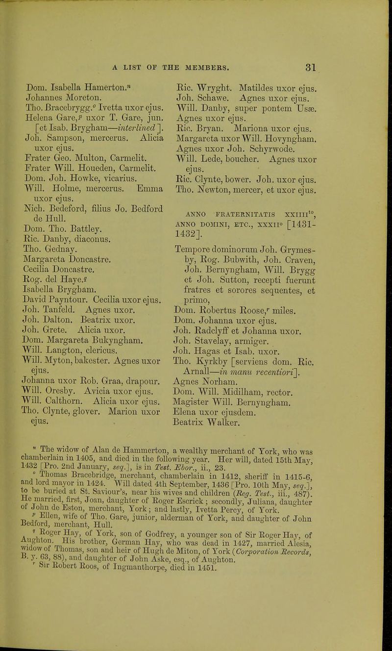 Dom. Isabella Hainerton.'» Johannes Moreton. Tho. Bracebrygg.0 Ivetta nxor ejus. Helena Gare^ uxor T. Gare, jun. [et Isab. Bryghani—interlined\ Joh. Sampson, mercerus. Alicia uxor ejus. Frater Geo. Multon, Carmelit. Frater Will. Houeden, Carmelit. Doin. Joh. Howke, vicarius. Will. Holme, mercerus. Emma uxor ejus. Nich. Bedeford, filius Jo. Bedford de Hull. Doni. Tho. Battley. Bic. Danby, diaconus. Tho. Gednay. Margareta Doncastre. Ceciha Doncastre. Kog. del Haye.? Isabella Brygbam. David Payntour. Cecilia uxor ejus. Joh. Tanfeld. Agnes uxor. Joh. Dalton. Beatrix uxor. Joh. Grete. Alicia uxor. Dom. Margareta Bukyngham. Will. Langton, clericus. Will. Myton, bakester. Agnes uxor ejus. Johanna uxor Bob. Graa, drapour. Will. Oresby. Avicia uxor ejus. Will. Calthorn. Alicia uxor ejus. Tho. Clynte, glover. Marion uxor ejus. Bic. Wryght. Matildes uxor ejus. Joh. Schawe. Agnes uxor ejus. Will. Danby, super pontem Usse. Agnes uxor ejus. Ric. Bryan. Mariona uxor ejus. Margareta uxor Will. Hovyngham. Agnes uxor Joh. Schyrwode. Will. Lede, boucher. Agnes uxor ejus. Ric. Clynte, bower. Joh. uxor ejus. Tho. Newton, mercer, et uxor ejus. ANNO FRATERNITATIS XXIIIIt0, ANNO DOMINI, ETC, XXXII» [1431- 1432]. Tenipore dominorum Joh. Grymes- by, Rog. Bubwith, Joh. Craven, Joh. Bernyngham, Will. Brygg et Joh. Sutton, recepti fuerunt fratres et sorores sequentes, et primo, Dom. Robertus Roose,r miles. Dom. Johanna uxor ejus. Joh. Radclyff et Johanna uxor. Joh. Stavelay, armiger. Joh. Hagas et Isab. uxor. Tho. Kyrkby [serviens dom. Ric. Arnall—in manu recentiori']. Agnes Norham. Dom. Will. Midilham, rector. Magister Will. Bernyngham. Elena uxor ejusdem. Beatrix Walker.  The widow of Alan de Harunierton, a wealthy merchant of Tork, who was chamberlain in 1405, and died in the following year. Her will, dated 15th May 1432 [Pro. 2nd January, seq.], is in Test. Ebor., ii., 23. ' 0 Thomas Bracebridge, merchant, chamberlain in 1412, sheriff in 1415-6 and lord mayor in 1424. Will dated 4th September, 1436 [Pro. lOth May, seq.], to be buned at St. Saviour's, near his wives and children (Reg. Test., iii. 487) ±le married, first, Joan, daughter of Eoger Escrick; secondly, Juliana, daughter ol JohndeEston, merchant, York; and lastly, Ivetta Percy, of Tork. f E len, wife of Tho. Gare, junior, alderman of Tork, aud daughter of John Bedford, merchant, Hull. » Roger Hay, of Tork, son of Godfrey, a younger son of Sir Eoger Hay, of 1 0'm, s br°tlier, German Hay, who was dead in 1427, married Alesia, widow of Thomas, son and heir of Hugh de Miton, of Tork ( Corporation Secords, y' 2 ' S8)' and daughter of John Aske, esq., of Aughton. r bir llobert Roos, of Ingmanthorpe, died in 1451.