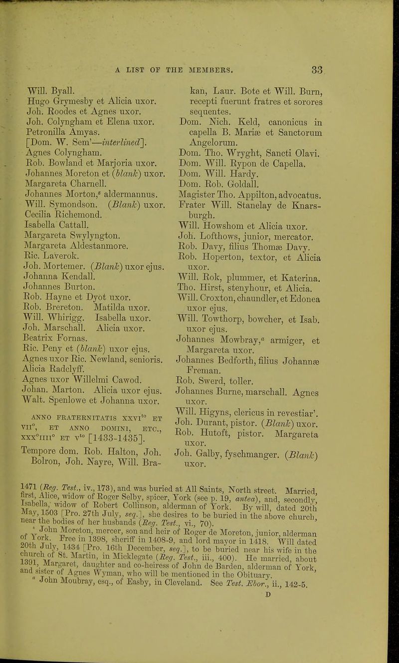 Will. Byall. Hugo Gryniesby et Alicia uxor. Joh. Roodes et Agnes uxor. Joh. Colyngharn et Elena uxor. Petronilla Amyas. [Dom. W. Sem'—interlined]. Agnes Colyngham. Rob. Bowland et Marjoria uxor. Johannes Moreton et (blank) uxor. Margareta Charnell. Johannes Morton,* aldermannus. Will. Symondson. (Blank) uxor. Ceciha Richeniond. Isabella Cattall. Margareta Swylyngton. Margareta Aldestanmore. Ric. Laverok. Joh. Mortemer. (Blank) uxor ejus. Johanna Kendall. Johannes Burton. Rob. Hayne et Dyot uxor. Rob. Brereton. Matilda uxor. Will. Whirigg. Isabella uxor. Joh. Marschall. Alicia uxor. Beatrix Fornas. Ric. Peny et (blank) uxor ejus. Agnes uxor Ric. Newland, senioris. Alicia Radclyff. Agnes uxor Willelmi Cawod. Johan. Marton. Alicia uxor ejus. Walt. Spenlowe et Johanna uxor. ANNO FRATERSTITATIS XXVIto ET VII0, ET ANNO DOMINI, ETC, xxx°im° et vt0 [1433-1435]. Tempore dom. Rob. Halton, Joh. Bolron, Joh. Nayre, Will. Bra- kan, Laur. Bote et Will. Burn, recepti fuerunt fratres et sorores sequentes. Dom. Nich. Keld, canonicus in capella B. Mariee et Sanctorum Angelorum. Dom. Tho. Wryght, Sancti Olavi. Dom. Will. Rypon de Capella. Dom. Wm. Hardy. Dom. Rob. Goldall. Magister Tho. Appilton,advocatus. Frater Will. Stanelay de Knars- burgh. Will. Howshom et Alicia uxor. Joh. Lofthows, junior, mercator. Rob. Davy, filius Thomse Davy. Rob. Hoperton, textor, et Alicia uxor. Will. Rok, plummer, et Katerina. Tho. Hirst, stenyhour, et Alicia. Will. Croxton, chaundler, et Edonea uxor ejus. Will. Towthorp, bowcher, et Isab. uxor ejus. Johannes Mowbray, armiger, et Margareta uxor. Johannes Bedforth, filius Johannre Freman. Rob. Swerd, toller. Johannes Burne, marschall. Agnes uxor. Will. Higyns, clericus in revestiar'. Joh. Durant, pistor. (Blank) uxor. Rob. Hutoft, pistor. Margareta uxor. Joh. Galby, fyschmanger. (Blank) uxor. 1471 (Reg. Test., iv., 173), and was buried at AU Saints, North street Married hrst, Ahce, widow of Roger Selby, spicer, Tork (see p. 19, antea), and, seeondlv' Mn J o^w6? Collinson> alderman of Tork. By will, dated 20th JMay 1503 [Pro 27th July, seqj, she desires to be buried in the above church near the bodies of her husbands (Reg. Test., vi., 70). 3 . * John Moreton, mercer, son and heir of Roger de Moreton, junior, alderman on^°?i Free m^398' slieriff in 1408-9> and lord mayor in 1418. Will dated 3ImLi J'al $t Gf™'.16,^ Vecember, seg.], to be buried near his wife in tbe church of St. Martm m Micklegate (Reg. Test., iii, 400). He married, about irfJl, Margaret, daughter and co-heiress of John de Barden, alderman of Tork V t u °LAgnes Wvmail> who will be mentioned in the Obituary Jonn Moubray, esq, of Easby, in Cleveland. See Test. JEbor., ii, 142-5. D