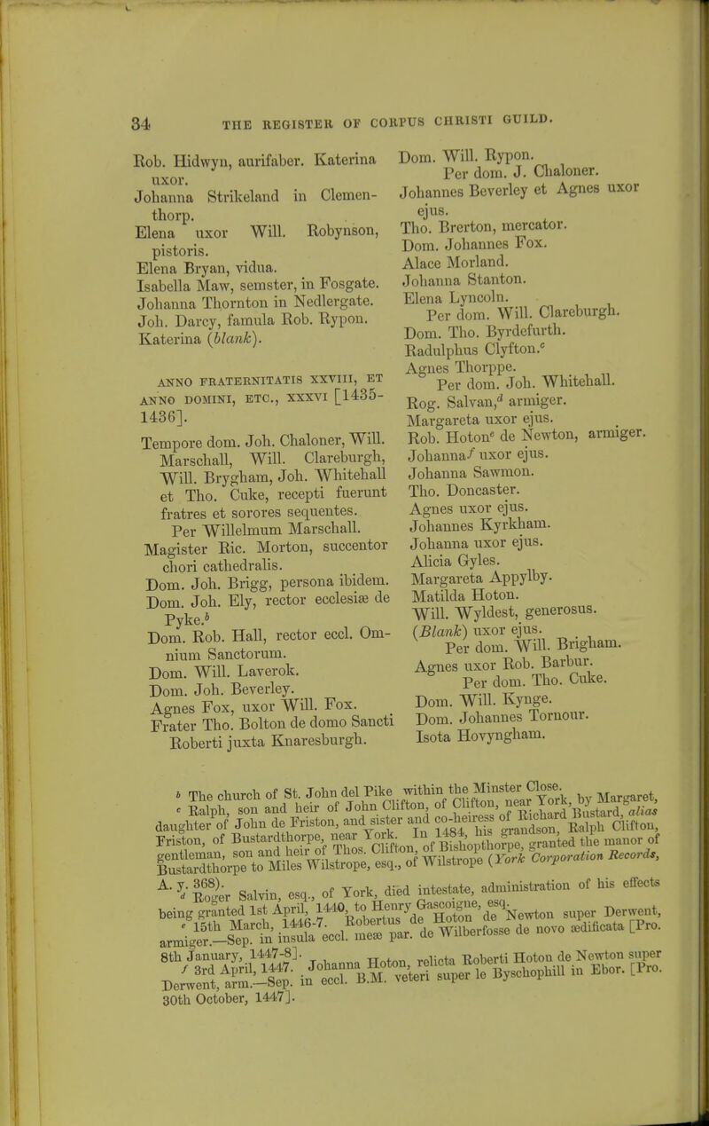 Rob. Hidwyn, auvifaber. Katerina uxor. Johanna Strikeland in Clemen- thorp. Elena uxor Will. Robynson, pistoris. Elena Bryan, vidua. Isabella Maw, semster, in Fosgate. Johanna Thornton in Nedlergate. Joh. Darcy, fainula Rob. Rypon. Katerina (blank). ANNO FRATERNITATIS XXVIII, ET ANNO DOMINI, ETC, XXXVI [1435- 1436]. Tempore dom. Joh. Chaloner, Will. Marschall, Will. Clareburgh, Will. Brygham, Joh. Whitehall et Tho. Cuke, recepti fuerunt fratres et sorores sequentes. Per Willelmum Marschall. Magister Ric. Morton, succentor chori cathedralis. Dom. Joh. Brigg, persona ibidem. Dom. Joh. Ely, rector ecclesi» de Pyke.* Dom. Rob. Hall, rector eccl. Om- nium Sanctorum. Dom. Will. Laverok. Dom. Joh, Beverley. Agnes Fox, uxor Will. Fox. Frater Tho. Bolton de domo Sancti Roberti juxta Knaresburgh. Dom. Will. Rypon. Per dom. J. Chaloner. Johannes Beverley et Agnes uxor ejus. Tho. Brerton, mercator. Dom. Johannes Fox. Alace Morland. Johanna Stanton. Elena Lyncoln. Per dom. Will. Clareburgh. Dom. Tho. Byrdefurth. Radulphus Clyfton.0 Agnes Thorppe. Per dom. Joh. Whitehall. Rog. Salvan,d armiger. Margareta uxor ejus. Rob. Hoton6 de Newton, armiger. Johanna/ uxor ejus. Johanna Sawmon. Tho. Doncaster. Agnes uxor ejus. Johannes Kyrkham. Johanna uxor ejus. Ahcia Gyles. Margareta Appylby. Matilda Hoton. Will. Wyldest, generosus. (Blank) uxor ejus. Per dom. WiH. Bngham. Agnes uxor Rob. Barbur. Per dom. Tho. Cuke. Dom. Will. Kynge. Dom. Johannes Tornour. Isota Hovyngham. » The church of St. Joh.l del Pike withinthe .^^31^ b Margaret, Friston, of Bustardthorpe near YoriIn ^ J^^* the manor of ^•^Ser Salvin, esq., of York, died intestate, administration of his effects being granted lst April, l^. ^ ^nry Gagegje, Derwent> 8th January, 1447-8]. „ , y t n0berti Hoton de Newton super 30th October, 1447].
