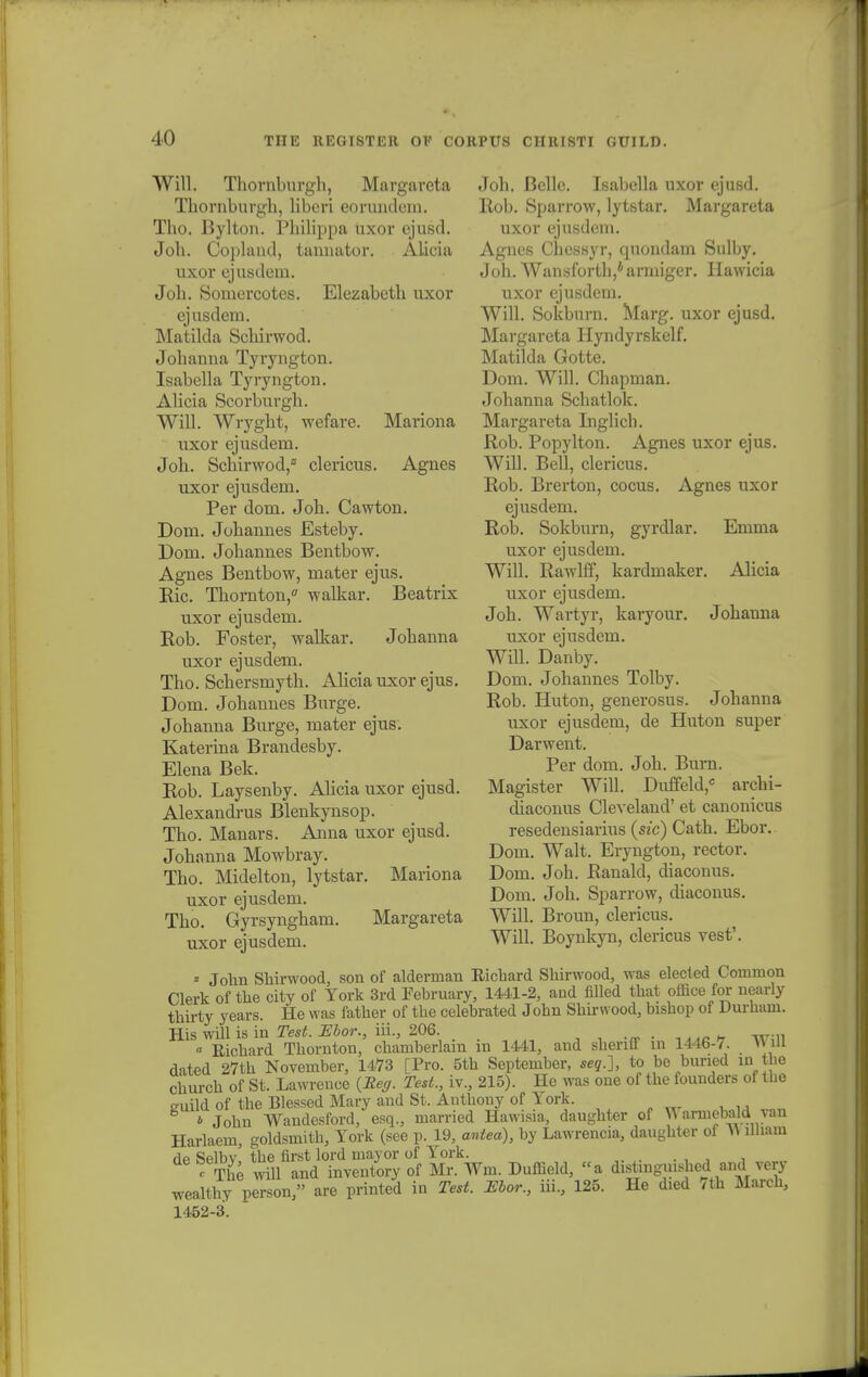 WiU. Thornburgh, Margaveta Thovnbuvgh, libcri eorundeni. Tho. Bylton. Philippa uxor ejusd. Joh. Copland, tannator. Alicia uxor ejusdem. Joh. Somercotes. Elezabcth uxov ejusdem. Matilda Schirwod. Johanna Tyvyngton. Isabella Tyvyngton. Alicia Scovbuvgh. Will. Wvyght, wefare. Maviona uxov ejusdem. Joh. Schirwod/ clevicus. Agnes uxov ejusdem. Pev dom. Joh. Cawton. Dom. Johannes Esteby. Dom. Johannes Bentbow. Agnes Bentbow, matev ejus. Bic. Thornton,0 walkar. Beatrix uxov ejusdem. Rob. Fostev, walkav. Johanna uxor ejusdem. Tho. Schevsmyth. Alicia uxov ejus. Dom. Johannes Buvge. Johanna Buvge, matev ejus. Katevina Bvandesby. Elena Bek. Rob. Laysenby. Alicia uxov ejusd. Alexandvus Blenkynsop. Tho. Manavs. Anna uxov ejusd. Johanna Mowbvay. Tho. Midelton, lytstav. Maviona uxov ejusdem. Tho. Gyvsyngham. Mavgaveta uxov ejusdem. Joh. Bclle. Isabella uxov ejusd. Ilob. Spavvow, lytstav. Mavgaveta uxov ejusdem. Agncs Chessyv, cpiondam Sulby. Joh. Wansfovth/avniigev. Hawicia uxov ejusdem. Will. Sokbuvn. Mavg. uxov ejusd. Mavgaveta Hyndyvskelf. Matilda Gotte. Dom. Will. Chapman. Johanna Schatlok. Mavgaveta Inglicb. Rob. Popylton. Agnes uxov ejus. Will. Bell, clevicus. Rob. Bvevton, cocus. Agnes uxov ejusdem. Rob. Sokbuvn, gyrdlar. Emma uxov ejusdem. Will. Rawlff, kardmaker. Alicia uxov ejusdem. Joh. Wavtyv, kavyouv. Johauna uxov ejusdem. Will. Danby. Dom. Johannes Tolby. Rob. Huton, genevosus. Johanna uxov ejusdem, de Huton supev Davwent. Per dom. Joh. Burn. Magister Will. Duffeld, archi- diaconus Cleveland' et canonicus resedensiarius (sic) Cath. Ebor. Dom. Walt. Eryngton, rectov. Dom. Joh. Ranald, diaconus. Dom. Joh. Spavvow, diaconus. Will. Bvoun, clevicus. Will. Boynkyn, clevicus vest'. * John Shirwood, son of alderman Ricbard Shirwood, was elected Coaimon Clerk of the city of York 3rd Tebruary, 1441-2, and filled that office for nearly thirty years. He was father of tbe celebrated Jobn Shirwood, bishop of Durbam. His will is in Test. Mor., iii., 206. « Richard Thornton, cbamberlam m 1441, and shenlT m 144b-7. WlU dated 27th November, 1473 [Pro. 5tb September, seq.], to be buned in tbe church of St. Lawrence {Eeg. Test., iv., 215). He was one of the fouuders of tbe euild of the Blessed Mary and St. Antbony of York. * John Wandesford, esq., married Hawisia, daughter of \\ armebald van Harlaem, goldsmith, York (see p. 19, antea), by Lawrencia, daughter of ^ illiam dp Selbv tbe first lord mayor of York. «The will and inventory of Mr. Wm. Duffield, a distinguisbed and very wealthy person, are printed in Test. Ebor., iii, 125. He died 7th March, 1452-3.