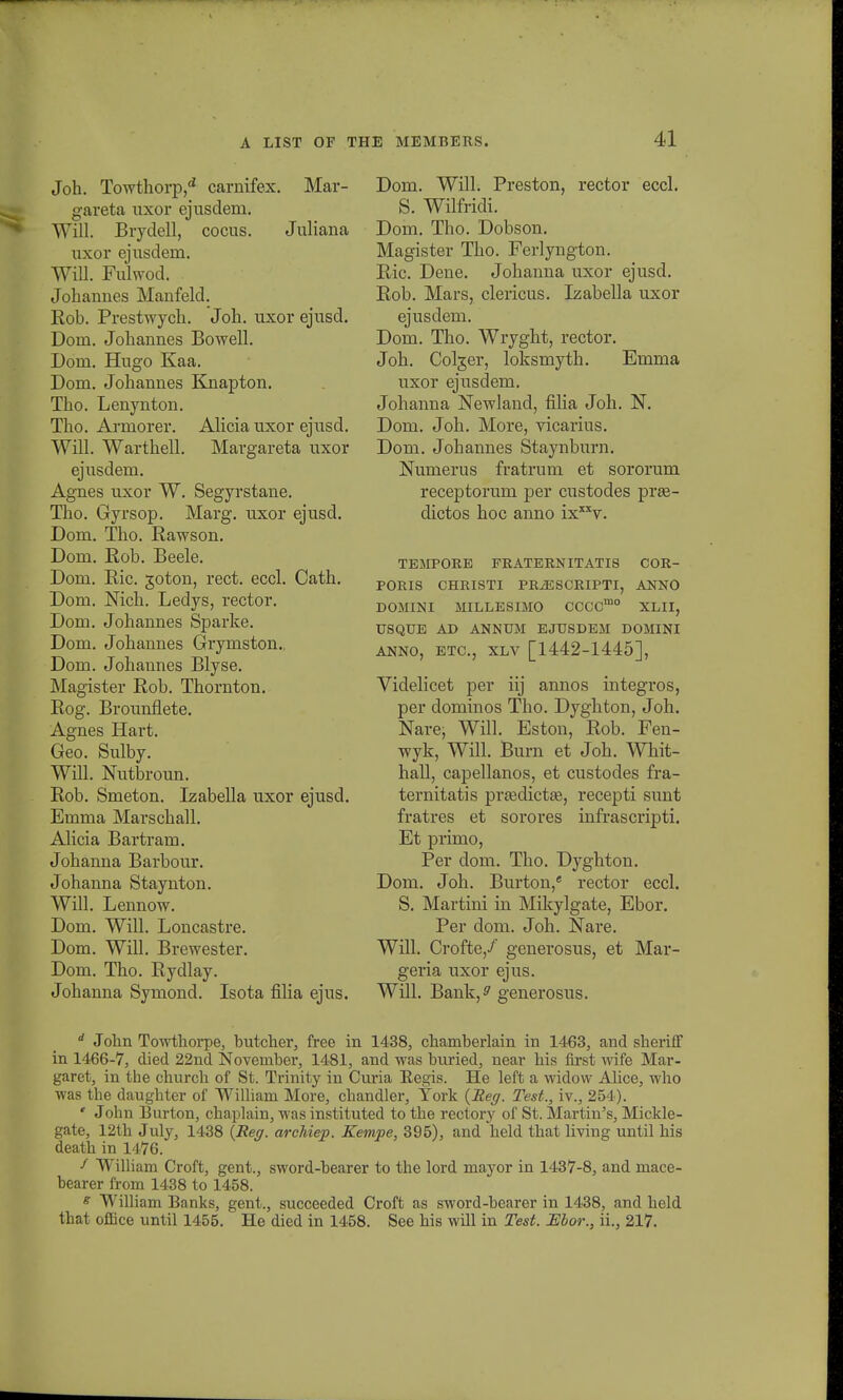 Joh. Towthorp,d carnifex. Mar- gareta nxor ejusdem. Will. Brydell, cocus. Juliana uxor ejusdem. Will. Fulwod. . Johannes Manfeld. Eob. Prestwych. Joh. uxor ejusd. Dom. Johannes Bowell. Dont. Hugo Kaa. Dom. Johannes Knapton. Tho. Lenynton. Tho. Armorer. Alicia uxor ejusd. Will. Warthell. Margareta uxor ejusdem. Agnes uxor W. Segyrstane. Tho. Gyrsop. Marg. uxor ejusd. Dom. Tho. Rawson. Dom. Rob. Beele. Dom. Ric. goton, rect. eccl. Cath. Dom. Nich. Ledys, rector. Dom. Johannes Sparke. Dom. Johannes Grymston.. Dom. Johannes Blyse. Magister Rob. Thornton. Rog. Brounfiete. Agnes Hart. Geo. Sulby. Will. Nntbroun. Rob. Smeton. Izabella uxor ejusd. Emma Marschall. Alicia Bartram. Johanna Barbour. Johanna Staynton. Will. Lennow. Dom. Will. Loncastre. Dom. Will. Brewester. Dom. Tho. Rydlay. Johanna Symond. Isota filia ejus. Dom. Will. Preston, rector eccl. S. Wilfridi. Dom. Tho. Dobson. Magister Tho. Ferlyngton. Ric. Dene. Johanna uxor ejusd. Rob. Mars, clericus. Izabella uxor ejusdem. Dom. Tho. Wryght, rector. Joh. Colger, loksmyth. Emma uxor ejusdem. Johanna Newland, fiha Joh. N. Dom. Joh. More, vicarius. Dom. Johannes Staynburn. Numerus fratrum et sororum receptorum per custodes prse- dictos hoc anno ixxxv. TEMPORE FRATERNITATIS COR- PORIS CHRISTI PRiESCRIPTI, ANNO DOMINI MILLESIMO CCCCmo XLII, USQUE AD ANNUM EJUSDEM DOMINI ANNO, ETC, XLV [1442-1445], Videlicet per iij annos integi'os, per dominos Tho. Dyghton, Joh. Nare; Will. Eston, Rob. Fen- wyk, Will. Burn et Joh. Whit- hall, capellanos, et custodes fra- ternitatis preedictte, recepti sunt fratres et sorores infrascripti. Et primo, Per dom. Tho. Dyghton. Dom. Joh. Burton,e rector eccl. S. Martini in Mikylgate, Ebor. Per dom. Joh. Nare. Will. Crofte/ generosus, et Mar- geria uxor ejus. Will. Bank,^ generosus. d John Towthorpe, butcher, free in 1438, chaniberlain in 1463, and sheriff in 1466-7, died 22nd Noveniber, 1481, and was buried, near his first wife Mar- garet, in the church of St. Trinity in Curia Regis. He left a widow Alice, who was the daugbter of William More, cbandler, Tork (Seg. Test., iv., 254). ' John Burton, chaplain, was instituted to tbe rectorj^ of St. Martin's, Mickle- gate, 12th July, 1438 {Reg. archiep. Kempe, 395), and held that living until his death in 1476. f William Croft, gent., sword-bearer to the lord mayor in 1437-8, and mace- bearer from 1438 to 1458. s William Banks, gent., succeeded Croft as sword-bearer in 1438, and held that office until 1455. He died in 1458. See bis will in Test. JEbor., ii., 217.