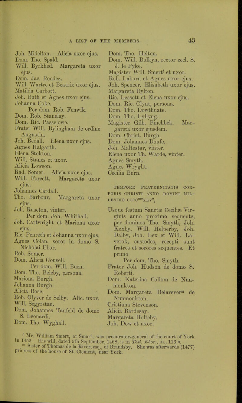 Joh. Midelton. Alicia uxor ejus. Doin. Tho. Spald. Will. Byrkhed. Margareta uxor ejus. Dom. Jac. Eoodez. Will. Wartre et Beatrix uxor ejus. Matilda Carbott. Joh. Buth et Agnes uxor ejus. Johanna Coke. Per dom. Bob. Fenwik. Dom. Bob. Stanelay. Dom. Bic. Passelowe. Frater Will. Bylingham de ordine Augustin. Joh. Bedall. Elena uxor ejus. Agnes Halgarth. Elena Stokton. Will. Stanes et uxor. Alicia Lowson. Bad. Somer. Alicia uxor ejus. Will. Forcett. Margareta nxor ejus. Johannes Cardall. Tho. Barbour. Margareta uxor ejus. Joh. Buseton, vinter. Per dom. Joh. Whithall. Joh. Cartwright et Mariona uxor ejus. Bic. Penreth et Johanna uxor ejus. Agnes Colan, soror in domo S. Mcholai Ebor. Bob. Somer. Dom. Alicia Gousell. Per dom. Will. Burn. Dom. Tho. Beleby, persona. Mariona Burgh. Johanna Burgh. Alicia Bose. Rob. Olyver de Selby. Alic. uxor. Will. Segyrst an. Dom. Johannes Tanfeld de domo S. Leonardi. Dom. Tho. Wyghall. Dom. Tho. Helton. Dom. Will. Bulkyn, rector eccl. S. J. le Pyke. Magister Will. Smert^ et uxor. Bob. Laburn et Agnes uxor ejus. Joh. Spencer. Elisabeth uxor ejus. Margareta Bylton. Bic. Lessett et Elena uxor ejus. Dom. Bic. Clynt, persona. Dom. Tho. Dowthuate. Dom. Tho. Lyllyng. Magister Gilb. Pinchbek. Mar- gareta uxor ejusdem. Dom. Christ. Burgh. Dom. Johannes Doufe. Joh. Maltestar, vinter. Elena uxor Th. Warde, vinter. Agnes Smyth. Agnes Wryght. Cecilia Burn. TEMPORE FRATERNITATIS COR- PORIS CHRISTI ANNO DOMINI MIL- LESIMO CCCCm0XLV°, Usque festum Sanctse Cecilia? Vir- ginis anno proximo sequente, per dominos Tho. Smyth, Joh. Kexby, Will. Helperby, Joh. Dalby, Joh. Lex et Will. La- verok, custodes, recepti sunt fratres et sorores sequentes. Et primo Per dom. Tho. Smyth. Frater Joh. Hudson de domo S. Roberti. Dom. Katerina Collom de Nun- monkton. Dom. Margareta Delarever1 de Nunmonkton. Cristiana Stevenson. Alicia Bardesay. Margareta Holteby. Joh. Dow et uxor. ' Mr. William Smert, or Smart, was procurator-general of the court of Tork in 1452. His will, dated 5tb September, 1468, is in Test. Ebor., iil, 116 n. m Sister of Thomas de la Eiver, esq., of Brandsby. She was afterwards (1477) pnoress of tho house of St. Clement, near York.