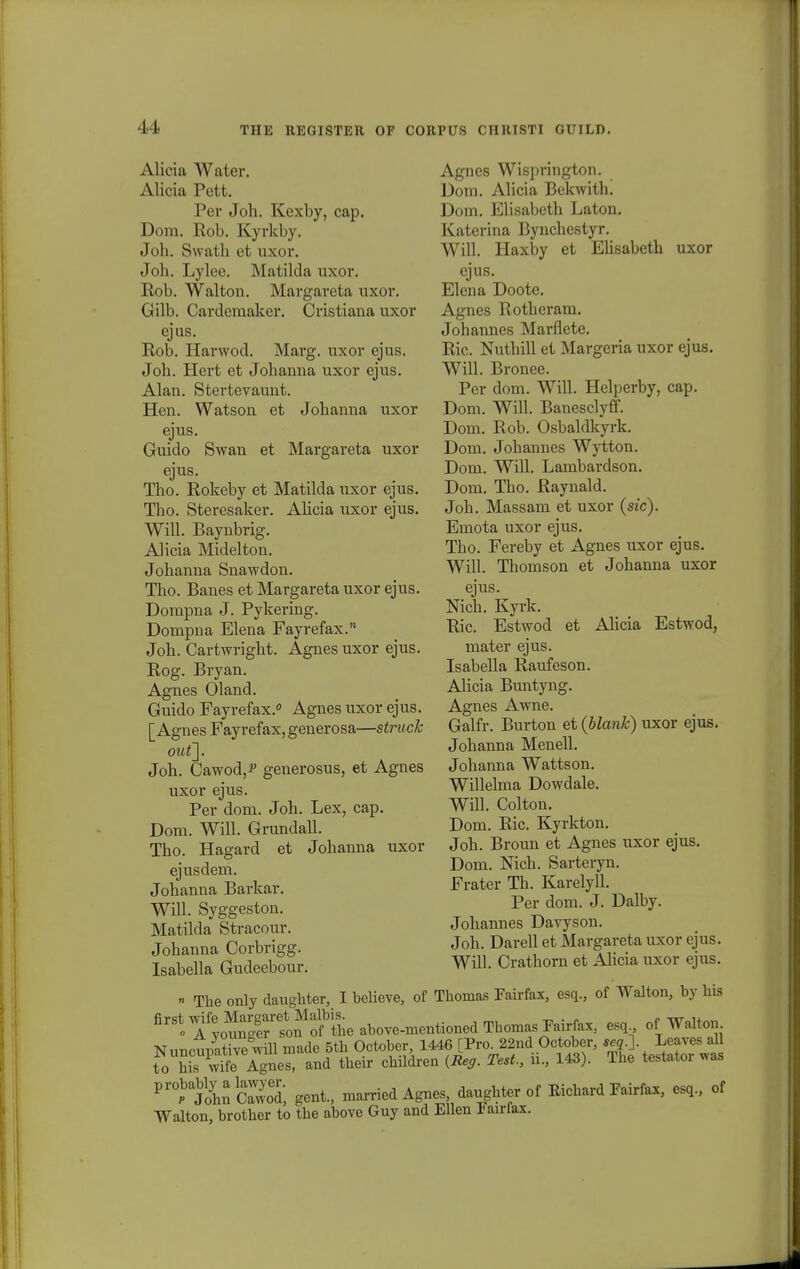 11- Alicia Watcr. Alicia Pett. Per Joh. Kexby, cap. Dom. Rob. Kyrkby. Joh. Swath et uxor. Joh. Lylee. Matilda uxor. Rob. Walton. Margareta nxor. Gilb. Cardemaker. Cristiaua uxor ejus. Rob. Harwod. Marg. uxor ejus. Joh. Hert et Johanna uxor ejus. Alan. Stertevaunt. Hen. Watson et Johanna uxor ejus. Guido Swan et Margareta uxor ejus. Tho. Rokeby et Matilda uxor ejus. Tho. Steresaker. Ahcia uxor ejus. Will. Baynbrig. Alicia Midelton. Johanna Snawdon. Tho. Banes et Margareta uxor ejus. Dompna J. Pykering. Dompna Elena Fayrefax. Joh. Cartwright. Agnes uxor ejus. Rog. Bryan. Agnes Oland. Guido Fayrefax.0 Agnes uxor ejus. [ Agnes Fayrefax, generosa—struck outj. Joh. Cawod^ generosus, et Agnes uxor ejus. Per dom. Joh. Lex, cap. Dom. Will. Grundall. Tho. Hagard et Johanna uxor ejusdem. Johanna Barkar. Will. Syggeston. Matilda Stracour. Johanna Corbrigg. Isabella Gudeebour. Agnes Wisprington. Dom. Alicia Bekwith. Dom. Elisabeth Laton. Katerina Bynchestyr. Will. Haxby et Elisabeth uxor ejus. Elena Doote. Agnes Rotheram. Johannes Mai*flete. Ric. Nuthill et Margeria uxor ejus. Will. Bronee. Per dom. Will. Helperby, cap. Dom. Will. Banesclyff. Dom. Rob. Osbaldkyrk. Dom. Johannes Wytton. Dom. Will. Lambardson. Dom. Tho. Raynald. Joh. Massam et uxor (sic). Emota uxor ejus. Tbo. Fereby et Agnes uxor ejus. Will. Thomson et Johanna uxor ejus. Nich. Kyrk. Ric. Estwod et Alicia Estwod, mater ejus. Isabella Raufeson. Alicia Buntyng. Agnes Awne. Galfr. Burton et (blank) uxor ejus. Johanna Menell. Johanna Wattson. Willelma Dowdale. Wfll. Colton. Dom. Ric. Kyrkton. Joh. Broun et Agnes uxor ejus. Dom. Nich. Sarteryn. Frater Th. Karelyll. Per dom. J. Dalby. Johannes Davyson. Joh. Darell et Margareta uxor ojus. Will. Crathorn et Alicia uxor ejus. « The only daughter, I believe, of Thomas Fairfax, esq., of Walton, by his firSt0tyougStuM esq Nuncupftivewill made 5th October 1446 [Pro^ndOcober, «*. • to his wife Agnes, and their children {Reg. Test., n., 143). lhe testator was Prtl3hnCaWwyoed, gent., xuarried Agues daughter of Eichard Fairfax, esq., of Walton, brother to the ahove Guy and Ellen Fairfax.