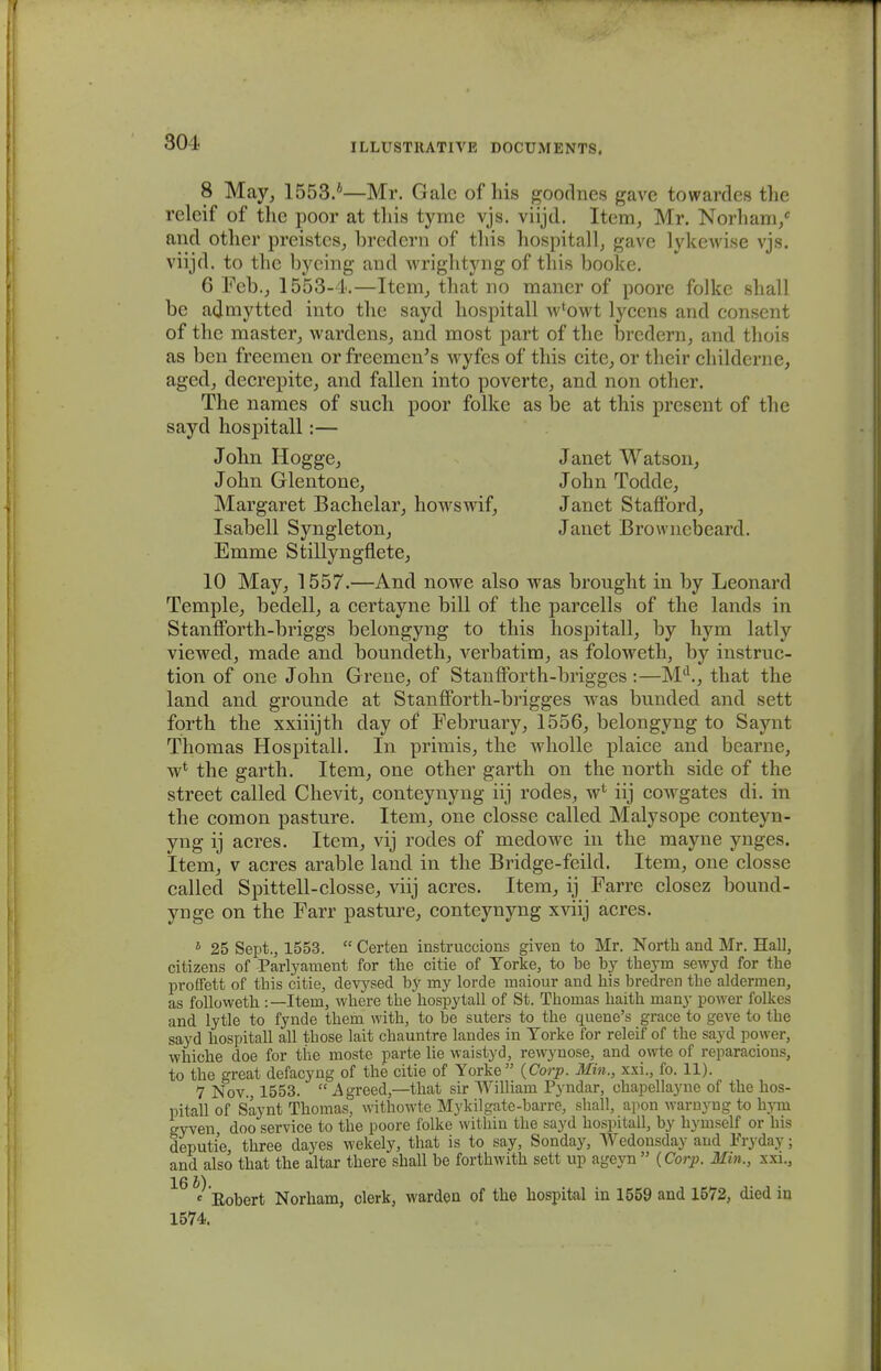 804 8 May, 1553/—Mr. Galc of his goodnes gave towardes the releif of the poor at tliis tyme vjs. viijd. Item, Mr. Norham/ and other preistcs, bredern of this hospitall, gave lykewise vjs. viijd. to the bycing and wrightyng of this booke. 6 Feb., 1553-4.—Item, that no maner of poore folkc shall be admytted into the sayd hospitall w*owt lycens and consent of the master, wardens, and most part of the brcdern, and thois as ben freemen or freemcn's wyfes of this cite, or their childerne, aged, decrepite, and fallen into poverte, and non other. The names of such poor folke as be at this present of thc sayd hospitall:— John Hogge, Janet Watson, John Glentone, John Todde, Margaret Bachelar, howswif, Janet Stafford, Isabell Syngleton, Janet Browncbeard. Emme Stillyngflete, 10 May, 1557.—And nowe also was brought in by Leonard Temple, bedell, a certayne bill of the parcells of the lands in StanfForth-briggs belongyng to this hospitall, by hym latly viewed, made and boundeth, verbatim, as foloweth, by instruc- tion of one John Grene, of Stanfforth-brigges:—Md., that the land and grounde at Stanfforth-brigges was bunded and sett forth the xxiiijth day of February, 1556, belongyng to Saynt Thomas Hospitall. In primis, the wholle plaice and bearne, w* the garth. Item, one other garth on the north side of the street called Chevit, conteynyng iij rodes, w* iij cowgates di. in the comon pasture. Item, one closse called Malysope conteyn- yng ij acres. Item, vij rodes of medowe in the mayne ynges. Item, v acres arable land in the Bridge-feild. Item, one closse called Spittell-closse, viij acres. Item, ij Farre closez bound- ynge on the Farr pasture, conteynyng xviij acres. 1 25 Sept., 1553.  Certen instruccions given to Mr. North and Mr. Hall, citizens of Parlyament for the citie of Yorke, to be by theym sewyd for Ihe proffett of this citie, devysed by my lorde maiour and his bredren the aldermen, as followeth :—Item, where the hospytall of St. Thomas haith many power folkes and lytle to fynde them with, to be suters to the quene's grace to geve to the sayd hospitall all those lait chauntre landes in Torke for releif of the sayd power, whiche doe for the moste parte lie waistyd, rewynose, and owte of reparacions, to the great defacyng of the citie of Yorke (Corp. Min., xxi., fo. 11). 7 Nov, 1553.  A greed,—that sir William Pyndar, chapellayne of the hos- pitall of Saynt Thomas, withowte Mykilgate-barre, shall, apon warnyng to hym eyven doo service to the poore folke within the sayd hospitall, by hymself or his deputie three dayes wekely, that is to say, Sonday, Wedonsday and Pryday; and also that the altar there shall be forthwith sett up ageyn  (Corp. Min., xxi., X6 c Eobert Norham, clerk, warden of the hospital in 1559 and 1572, died in 1574.
