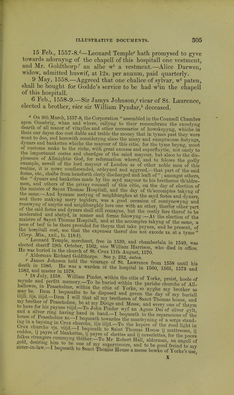 15 Feb., 1557-8/—Leonard Temple hath promysed to gyve towards adornyng of the chapell of this hospitall one vestment, and Mr. Goldthorp/ an albe w* a vestment.—Alice Darwen, widow, admitted huswif, at 12s. per annum, paid quarterly. 9 May, 1558.—Aggreed that one chalice of sylvar, w* paten, shall be bought for Godde's service to be had w*in the chapell of this hospitall. 6 Feb., 1558-9.—Sir Jamys Johnson/vicar of St. Laurence, elected a brother, vice sir William Pyndar/ deceased. rf On 9th March, 1557-8, the Corporation assembled in the Counsell Chambre apon Ousebrig, whan and where, callyng to their remembrans the excedyng dearth of all maner of vitaylles and other necessaries of howskepyng, whiche in theis our dayes doo cost duble and treble the money that in tymes past they were wont to doo, and herewith consideryng alsoo the many and sumptuouse festyngs dynars and bankettes whiche the mayour of this citie, for the tyme beyng, must of custome make to the riche, with great excesse and superfiuytie, not onely to the lmportunat costes and chardges of the saied mayour, but alsoo to the dis- pleasure of Allmightie God, for reformation wherof, and to folowe the godly example, aswell of the lord mayour of London as of other noble men of this realme, it is nowe condiscended, ordeyned and aggreed,—that part of the said testes etc, shalbe from hensforth clerly discharged and leaft of ■ amongst others the dynars and bankettes made by the sayd mayour to his bretherne th'aldre- men, and others of the privay counsell of this citie, on the day of election of the maistre of Saynt Thomas Hospitall, and the day of th'accomptes takyng of the same.—And bycause metyng of neighburghes at the sayd festes and dynars and there makyng mery togiders, was a good occasion of contynewyng and renewyng of amytie and neighburghly love one with an other, therfor other part ol the said festes and dynars shall still remayne, but the costly fare therof to be' ™£f f? q 1 5 ln maner aod forme ^owyng :-At the election of the maistre of Saynt Thomas Hospitall, and at the accomptes takyng of the same a pece of beif to be there provi<fed for theym that take peynes, and be present of the hospitall cost, soo that the expensez therof doo not excede xs. at a tyme (Vorp. Mm., xxu., fo. 118 6). J ^wJiT^Srt merchant> free in 1539, and chamberlain in 1549, was elected shenff 19th October, 1562, vice William Harrison, who died in office He was buned m the church of St. Crux llth August, 1570 / Alderman Eichard Goldthorpe. See p. 232, antea death in-58Jfi0hnSi ^ ^ TMEfi? 1* LaWreDCe from 1558 until hi« ^lZl^rSlm. a Ward6n °f the h0SDital in 1560> 1565> 15*> and ™ J/8 JfJ' 16J£- William Pinder> within the citie of Torke, preist hoole of mynde and perfitt memory.-To be buried within the parishe churche ofAll hallowes, m Peaseholme, within the citie of Yorke, sonySJ mHStteTM .Item I bequeathe to be disposed and geven thf day of my burial mybreSeS vlf ^ a11 m^.bretberen °f Sanot Thomas Sse, and fif, v Peasebolme? be at mJ Dirige and Messe, and every one of tnaym to have for his paynes vnjd.-To John Pinder wyf an Agnes Dei of silver -vlf iVinakSlto ~f bequeath towardes the manteyning of a serge stand- X