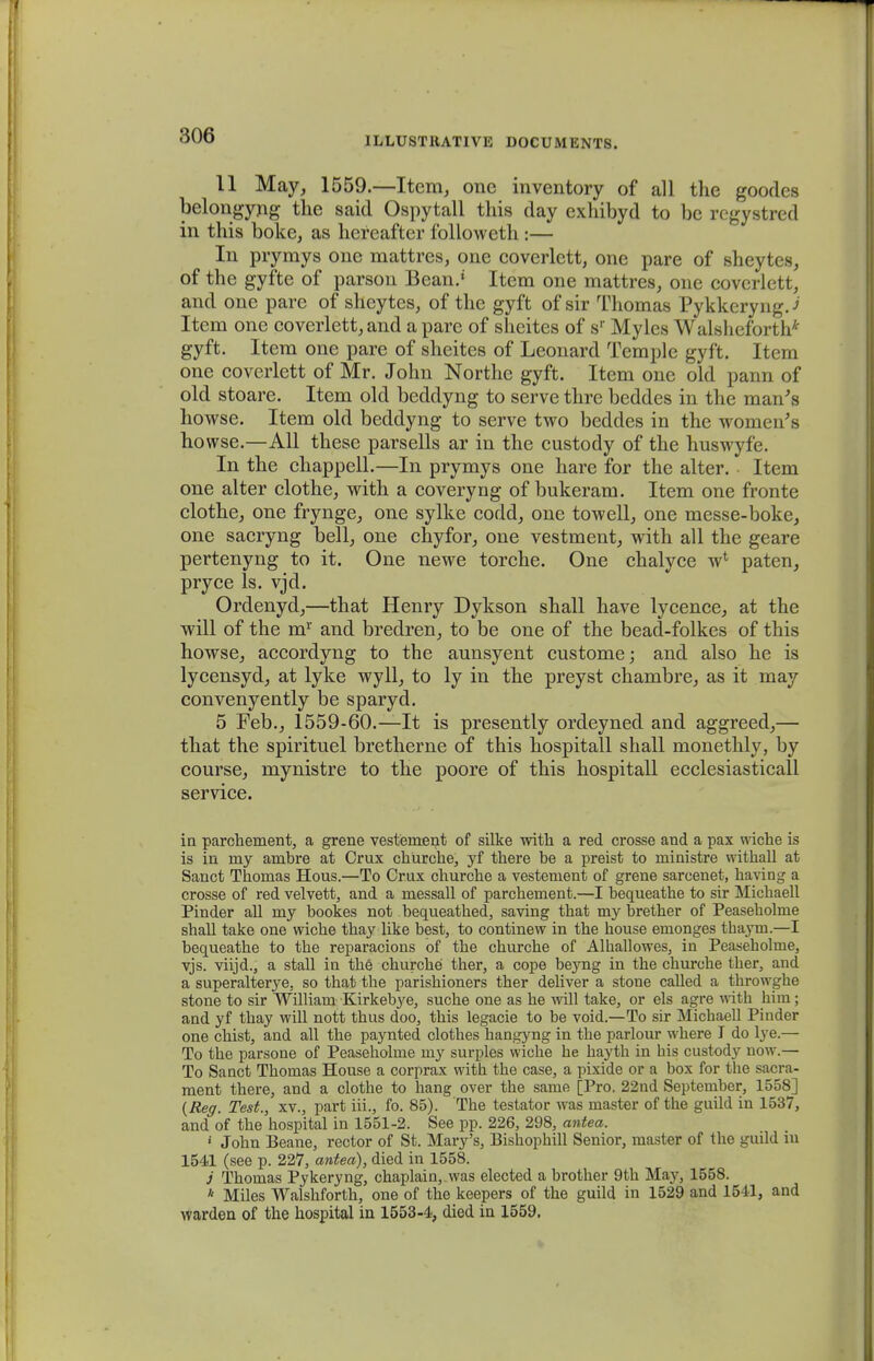 11 May, 1559.—Item, onc inventory of all the goodes belongyng the said Ospytall this day exhibyd to be regystred in this boke, as hereafter followcth :— In prymys one mattres, one coverlctt, one pare of sheytes, of the gyfte of parson Bean.' Item one mattres, one covcrlett, and one parc of sheytes, of the gyft of sir Thomas Pykkeryng.J Item one coverlett, and a parc of sheites of sr Myles Walsheforth* gyft. Item one pare of sheites of Leonard Temple gyft. Item one coverlett of Mr. John Northe gyft. Item onc old pann of old stoare. Item old beddyng to serve thre beddes in the man^s howse. Item old beddyng to serve two beddes in the womeu;s howse.—All these parsells ar in the custody of the huswyfe. In the chappell.—In prymys one hare for the alter. Item one alter clothe, with a coveryng of bukeram. Item one fronte clothe, one frynge, one sylke codd, onc towell, one messe-boke, one sacryng bell, one chyfor, one vestment, with all the geare pertenyng to it. One newe torche. One chalyce w4 paten, pryce ls. vjd. Ordenyd,—that Henry Dykson shall have lycence, at the will of the m1' and bredren, to be one of the bead-folkes of this howse, accordyng to the aunsyent custome; and also he is lycensyd, at lyke wyll, to ly in the preyst chambre, as it may convenyently be sparyd. 5 Feb., 1559-60.—It is presently ordeyned and aggreed,— that the spirituel bretherne of this hospitall shall monethly, by course, mynistre to the poore of this hospitall ecclesiasticall service. in parchement, a grene vestenient of silke with a red crosse and a pax wiche is is in my ambre at Crux churche, yf there be a preist to ministre withall at Sanct Thomas Hous.—To Crux churche a vestement of grene sarcenet, having a crosse of red velvett, and a messall of parchement.—I bequeathe to sir Michaell Pinder all my bookes not bequeathed, saving that my brether of Peaseholme shall take one wiche thay like best, to continew in the bouse emonges thaym.—I bequeathe to the reparacions of the churche of Alballowes, in Peaseholme, vjs. viijd., a stall in the churche ther, a cope beyng in the churche ther, and a superalterye, so that the parishioners ther deliver a stone called a throwghe stone to sir William Kirkebye, suche one as he will take, or els agre with him; and yf thay will nott thus doo, this legacie to be void.—To sir Michaell Piuder one chist, and all the paynted clothes hangyng in the parlour where I do lye.— To the parsone of Peaseholme my surples wiche he hayth in his custody now.— To Sanct Thomas House a corprax with the case, a pixide or a box for the sacra- ment there, and a clothe to hang over the same [Pro. 22nd September, 1558] (Reg. Test., xv., part iii., fo. 85). The testator was master of the guild in 1537, and of the hospital in 1551-2. See pp. 226, 298, antea. 1 John Beane, rector of St. Mary's, Bishophill Senior, master of the guild iu 1541 (see p. 227, antea), died in 1558. j Thomas Pykeryng, chaplain, was elected a brother 9th May, 1558. * Miles Walshforth, one of the keepers of the guild in 1529 and 1541, and warden of the hospital in 1553-4, died in 1559.