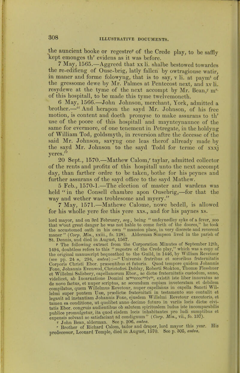 the auncient booke or rcgestre^ of the Crede play, to be saffly kept emonges th' evidens as it was beforc. 7 May, 1565.—Aggreed that xx li. shalbe bestowed towardes the re-edifieng of Ouse-brig, latly fallen by owtragiouse watir, in maner and forme folowyng, that is to say, v li. at paym* of the gressome dewe by Mr. Palmes at Pentecost next, and xv li. resydewe at the tyme of the next accompt by Mr. Bean,? mr- of this hospitall, to be made this tyme twelvemoneth. 6 May, 1566.—John Johnson, merchant, York, admitted a brother.— And herapon the sayd Mr. Johnson, of his free motion, is content and doeth promyse to make assurans to th' use of the poore of this hospitall and maynteynaunce of the same for evermore, of one tenement in Petregate, in the holdyng of William Tod, goldsmyth, in reversion aftre the decesse of the said Mr. Johnson, savyng one leas therof allready made by the sayd Mr. Johnson to the sayd Todd for terme of xxxj yeres. 20 Sept., 1570.—Mathew Calom/ taylar, admitted collector of the rents and profitz of this hospitall unto the next accompt day, than farther ordre to be taken, bothe for his peynes and further assurans of the sayd office to the sayd Mathew. 5 Feb., 1570-1.—The election of master and wardens was held in the Consell chambre apon Ousebrig,—for that the way and wether was troblesome and myery/' 7 May, 1571.—Mathewe Calome, nowe bedell, is allowed for his wholle yere fee this yere xxs., and for his paynes xs. lord mayor, aud on 3rd Eebruary, seq., being  uufeynedley syke of a fever, soo that w'out great dauger he was not hable to come forth of the doores, he took the accustomed oath in his own  mansiou place, iu very discrete and reverent maner  (Corp. Min., xxiii., fo. 128). Alderman Simpson lived in the parish of St. Dennis, and died in August, 1567. p The following extract from the Corporation Minutes of September 12th, 1494, doubtless refers to this  regestre of the Crede play, which was a copy of the original manuscript bequeathed to the Guild, in 1446, by William Revetour (see pp. 24 n, 294, antea):— TJniversis fratribus et sororibus frateruilaris Corporis Christi Ebor. prsesentibus et futuris. Quod tempore quidem Johannis Eoxe, Johannis Evenwod, ChristofertDoblay, Eoberti Stokton, Thomaj Flesshuer et Willelmi Salisbery, capellanorum Ebor., ac dictse fraternitatis custodum, anno, videlicet, ab Incarnatione Domini Mmoccccmolvto, existit iste liber innovatus ac de novo factus, et nuper scriptus, ac secundum copiam inveteratam et debilem compilatus, quem Willelmus Eevetour, nuper capellanus in capella Sancti Wil- lelmi super pontem Usse, prsedictse fraternitati in testamento suo contulit et legavit ad instantiam Johannis Poxe, ejusdem Willelmi Revetour executoris, et tamen ea conditione, ut quolibet anno decimo futuro in variis locis dicta^ ciyi- tatis Ebor. congruis audientibus ob salutem spiritualem ludus iste incomparabilis publice promulgetur, ita quod eisdem locis inhabitantes pro ludi sumptibus et expensis solvant ac satisfaciant ad condignum (Corp. Min., vii., fo. 137). ? John Bean, alderman. See p. 206, antea. r Brother of Richard Calora, tailor and draper, lord mayor this year. His predecessor. Leonard Temple, died in August, 1570. See p. 305, antea,