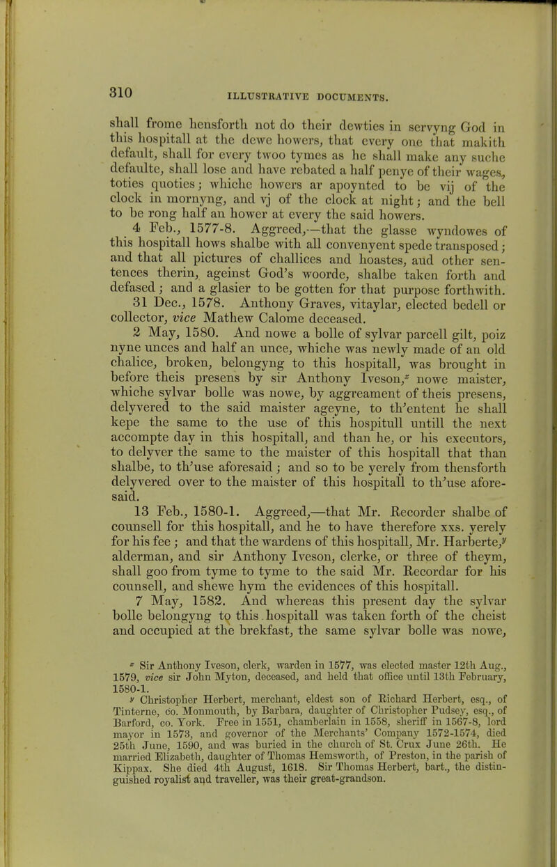 shall frome hensforth not do their dewties in servyng God in this hospitall at the dewe howers, that every one that makith default, shall for every twoo tymes as he shall make any suclie dcfaulte, shall lose and have rebated a half penyc of their wugi toties quoties; whichc howers ar apoynted to be vij of the clock in mornyng, and vj of the clock at night; and tlie bell to be rong half an hower at every the said howers. 4 Feb., 1577-8. Aggreed,—that the glasse wyndowes of this hospitall hows shalbe with all convenyent spede transposed; and that all pictures of challices and hoastes, aud other sen- tences therin, ageinst God's woorde, shalbe taken forth and defased; and a glasier to be gotten for that purpose forthwith. 31 Dec, 1578. Anthony Graves, vitaylar, elected bedell or collector, vice Mathew Calome deceased. 2 May, 1580. And nowe a bolle of sylvar parcell gilt, poiz nyne unces and half an unce, whiche was newly made of an old chalice, broken, belongyng to this hospitall, was brought in before theis presens by sir Anthony Iveson/ nowe maister, whiche sylvar bolle was nowe, by aggreament of theis presens, delyvered to the said maister ageyne, to tVentent he shall kepe the same to the use of this hospitull untill the next accompte day in this hospitall, and than he, or his executors, to delyver the same to the maister of this hospitall that than shalbe, to th'use aforesaid; and so to be yerely from thensforth delyvered over to the maister of this hospitall to tb/use afore- said. 13 Feb., 1580-1. Aggreed,—that Mr. ftecorder shalbe of counsell for this hospitall, and he to have therefore xxs. yerely for his fee ; and that the wardens of this hospitall, Mr. Harberte/ alderman, and sir Anthony Iveson, clerke, or three of theym, shall goo from tyme to tyme to the said Mr. Recordar for his counsell, and shewe hym the evidences of this hospitall. 7 May, 1582. And whereas this present day the sylvar bolle belongyng to this. hospitall was taken forth of the cheist and occupied at the brekfast, the same sylvar bolle was nowe, * Sir Anthony Iveson, clerk, warden in 1577, was elected master 12th Aug., 1579, vice sir John Myton, deceased, and held that office until 13th Pebruary, 1580-1. y Christopher Herbert, niercbant, eldest son of Uichard Herbert, esq., of Tinterne, co. Monmouth, by Barbara, daughter of Christopher Pudsey, esq., of Barford, co. York. Free in 1551, chamberlain in 1558, sheriff in 1567-8, lord mayor in 1573, and governor of the Merchants' Company 1572-1574, died 25th June, 1590, and was buried in the church of St. Crux June 26th. He married Elizabeth, daughter of Thomas Hemsworth, of Preston, in the parish of Kippax. She died 4th August, 1618. Sir Thomas Herbert, bart., the distin- guished royalist and traveller, was their great-grandson.