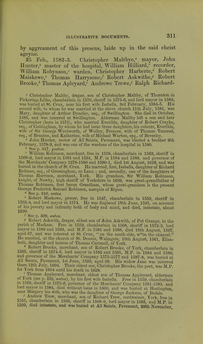 by aggreament of this presens, laide up in the said cheist ageyne. 25 Feb., 1582-3. Christopher Maltbye/ mayor, John Hunter/ master of the hospital, William Hilliard/ recorder, William Robynson/ warden, Christopher Harberte/ Robert Maiskewe/ Thomas Harrysone/ Robert Askwithe/ Robert Brooke/ Thomas Apleyard/ Andrewe Trewe/ Ralph Richard- - Christopher Maltby, draper, son of Christopher Maltby, of Thornton in Pickering-Lithe, charaberlain in 1570, sherifF in 1575-6, and lord mayor in 1583, was buried at St. Crux, near his first wife Isabella, 3rd February, 1584-5. His second wife, to whom he was married at the above church llth July, 1581, was Mary, daughter of Arthur Dyneley, esq., of Swillington. She died in October, 1585, and was interred at Swillington. Alderman Maltby left a son and heir Christopher (born in 1575), who married Everilda, daughter of Bobert Creyke, esq., of Cottingham, by whom he had issue three daughters, his coheirs, Everilda, wife of Sir George Wentworth, of Wolley, Erances, wife of Thomas Tancred, esq., of Branton, and Katherine, wife of Michael Warton, esq., of Beverley.  John Hunter, rector of All Saints, Pavement, was elected a brother 9th Eebruary, 1578-9, and was one of the wardens of the hospital in 1580. * See p. 317, postea. c Williani Bobinson, merchant, free in 1558, chamberlain in 1563, sheriff in 1568-9, lord mayor in 1581 and 1594, M.P. in 1584 and 1588, and governor of the Merchants' Company 1578-1580 and 1590-1, died lst August, 1616, and was buried in the church of St. Crux. He married, first, Isabella, daughter of Bichard Eedman, esq., of Gressingham, co Lanc.; and, secondly, one of the daughters of Thomas Harrison, merchant, Tork. His grandson, Sir William Eobinson, knight, of Newby, high sheriff of Torkshire in 1639, was great-grandfather of Thomas Eobinson, first baron Grantham, whose great-grandson is the present George Frederick Samuel Eobinson, marquis of Eipon. d See p. 310, antea. e Eobert Maskewe, grocer, free in 1547, chamberlain in 1559, sheriff in 1563-4, and lord mayor in 1574. He was displaced 18th June, 1595, on account of his poverty and infirmity both of body and mind, and died, intestate, about 1599. f See p. 309, antea. s Eobert Askwith, draper, eldest son of John Askwith, of Pot Grange, in the parish of Masham. Pree in 1559, chamberlain in 1568, sheriff in 1572-3, lord mayor in 1580 and 1593, and M.P. in 1581 and 1588, died 18th August, 1597, agcd 67, and was interred at St. Crux,  on the south side, w,hin the chancel. He married, at the church of St. Dennis, Walmgate, lOth August, 1561, Eliza- beth, daughter and heiress of Thomas Cartmell, of Tork. * Eobert Brooke, merchant, son of Eobert Brooke, of Tork, chamberlain in 1565, sheriff in 1574-5, lord mayor in 1582 and 1595, M.P. in 1584 and 1586 and governor of the Merchants' Company 1575-1577 and 1587-8, was buried at All Saints, Pavement, lst June, 1599, aged 68. His widow Jane was interred there 12th July, 1604. Their eldest son, Christopher Brooke, the poet, was M.P. for Tork from 1604 until his death in 1628. ' Thomas Appleyard, merchant, eldest son of Thomas Appleyard, alderman of Tork (see p. 232, antea), by his first wife Isabella. Eree in 1559, chamberlain m 1563, sheriff in 1575-6, governor of the Merchants' Company 1581-1583, and lord mayor m 1584, died without issue in 1600, and was buried at Heslington near Margery his wife, who was the daughter of George Jackson, of Bedale. i Andrew Trew, merchant, son of Eichard Trew, cordwainer, Tork, free in 1555, chamberlain in 1566, sheriff in 1568-9, lord mayor in 1585, and M.P in 1593, died intestate, and was buried at AU Saints, Pavement, 29th November