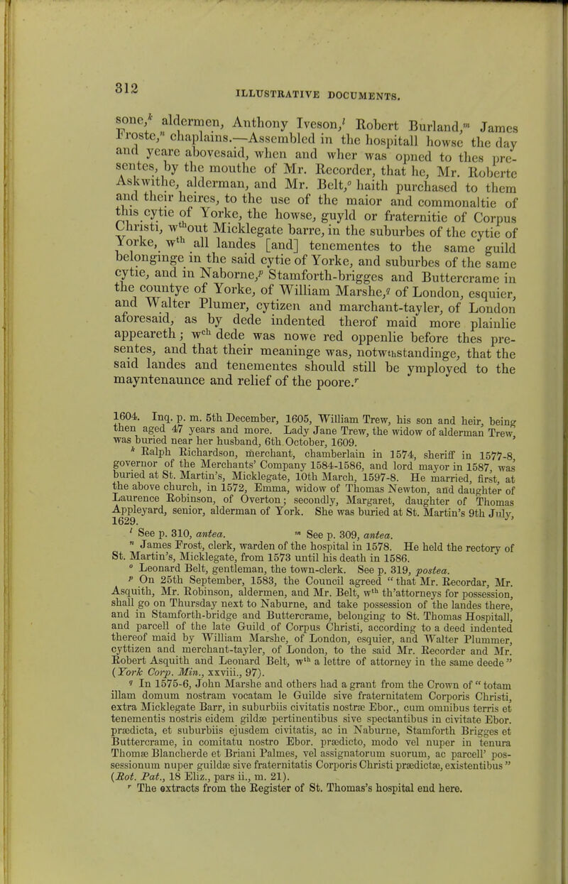ILLUSTRATIVE DOCUMENTS. sonc aldermen, Anthony Iveson,' Robert Burland- James *roste,« chaplains.—Assembled in the hospitall howse the day ancl yeare abovesaid, when and wher was opned to thes pre- sentes, by the mouthe of Mr. Recorder, that he, Mr Roberte Askwithe alderman, and Mr. Belt/ haith purchased to them and thcir heires, to the use of the maior and commonaltie of tlns cytie of Yorke, the howse, guyld or fraternitie of Corpus Uiristi, wthout Micklegate barre, in the suburbes of the cytie of Yorke, wth all landes [and] tenementes to the same guild belongmge in the said cytie of Yorke, and suburbes of the same cytie, and in Naborne/ Stamforth-brigges and Buttercrame in the countye of Yorke, of William Marshe/ of London, esquier, and Walter Plumer, cytizen and marchant-tayler, of London aforesaid, as by dede indented therof maid more plainlie appeareth; wch dede was nowe red oppenlie before thes pre- sentes, and that their meaninge was, notwthstandinge, that the said landes and tenementes should still be ymployed to the mayntenaunce and relief of the poore/ 1604. Inq. p. m. 5th December, 1605, William Trew, his son and heir, being then aged 47 years and more. Lady Jane Trew, the widow of alderman Trew was buned near her husband, 6th October, 1609. ' * Ealph Eichardson, mercbant, chamberlain in 3574, sheriff in 1577-8 governor of the Merchants' Company 1584-1586, and lord mayor in 1587 was buned at St. Martin's, Micklegate, lOth March, 1597-8. He married, first at the above church, m 1572, Emma, widow of Thomas Newton, and daughter of Laurence Eobinson, of Overton; secondly, Margaret, daughter of Thomas Appleyard, senior, alderman of Tork. She was buried at St. Martin's 9th Julv 1629. ' See p. 310, antea. » See p. 309, antea. 11 James Frost, clerk, warden of the hospital in 1578. He held the rectory of St. Martin's, Micklegate, from 1573 until his death in 1586. 0 Leonard Belt, gentleman, the town-clerk. See p. 319, postea. p On 25th September, 1583, the Council agreed  that Mr. Eecordar, Mr. Asquith, Mr. Eobinson, aldermen, and Mr. Belt, wth th'attorneys for possession, shall go on Thursday next to Naburne, and take possession of the landes there, and in Stamforth-bridge and Buttercrame, belouging to St. Thomas Hospitall, and parcell of the late Guild .of Corpus Christi, according to a deed indented thereof maid by William Marshe, of London, esquier, and Walter Plummer, cyttizen and merchant-tayler, of London, to the said Mr. Eecorder and Mr. Eobert Asquith and Leonard Belt, wth a lettre of attorney in the same deede  (York Corp. Min., xxviii., 97). 1 In 1575-6, John Marshe and others had a grant from the Crown of  totam illam domum nostram vocatam le Guilde sive fraternitatem Corporis Christi, extra Micklegate Barr, in suburbiis civitatis nostrse Ebor., cum omnibus terris et tenementis nostris eidem gildse pertinentibus sive spectantibus in civitate Ebor. pradicta, et suburbiis ejusdem civitatis, ac in Naburne, Stamforth Brigges et Buttercrame, in comitatu nostro Ebor. pradicto, modo vel nuper in tenura Thoma3 Blancherde et Briani Palmes, vel assignatorum suorum, ac parcell' pos- sessionum nuper guilda> sive fraternitatis Corporis Christi praedictse, existentibus  (Mot. Pat., 18 Eliz., pars ii., m. 21). r The extracts from the Eegister of St. Thomas's hospital end here.