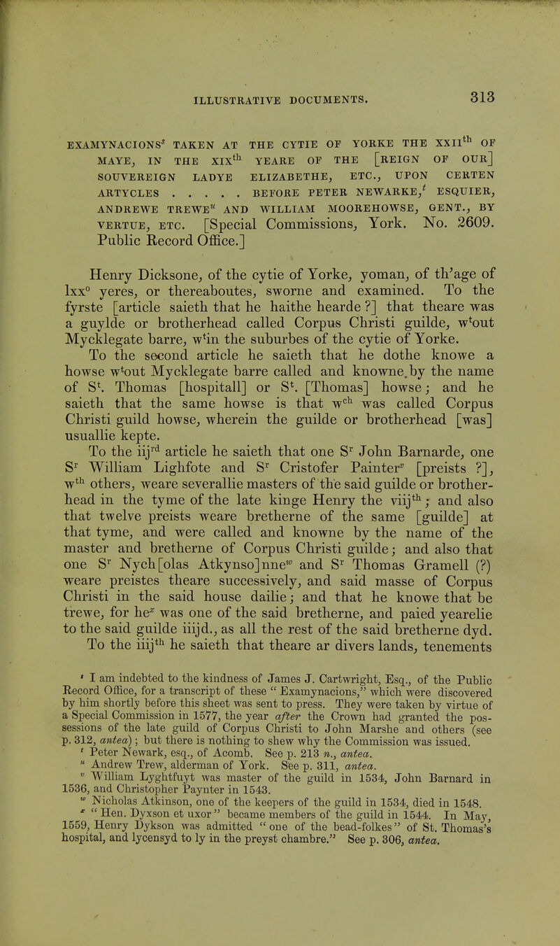 EXAMYNACIONS* TAKEN AT THE CYTIE OF YORKE THE XXII™ OF MAYEj IN THE XIXth YEARE OF THE [REIGN OF OUR] SOUVEREIGN LADYE ELIZABETHE, ETC., UPON CERTEN ARTYCLES BEFORE PETER NEWARKE/ ESQTJIER, ANDREWE TREWE AND WILLIAM MOOREHOWSE, GENT., BY vertue, etc. [Special Commissions, York. No. 2609. Public Record Office.] Henry Dicksone, of the cytie of Yorke, yoman, of tVage of lxx° yereSj or thereaboutes, sworne and examined. To the fyrste [article saieth that he haithe hearde ?] that theare was a guylde or brotherhead called Corpus Christi guilde, w*out Mycklegate barre, wTin the suburbes of the cytie of Yorke. To the second article he saieth that he dothe knowe a howse w^out Mycklegate barre called and knowne.by the name of S*. Thomas [hospitall] or S*. [Thomas] howse; and he saieth that the same howse is that wch was called Corpus Christi guild howse, wherein the guilde or brotherhead [was] usuallie kepte. To the iijrd article he saieth that one Sr John Barnarde, one Sr William Lighfote and Sr Cristofer Painter [preists ?], wth others, weare severallie masters of the said guilde or brother- head in the tyme of the late kinge Henry the viijth; and also that twelve preists weare bretherne of the same [guilde] at that tyme, and were called and knowne by the name of the master and bretherne of Corpus Christi guilde; and also that one Sr Nych[olas Atky nso] nnew and Sr Thomas Gramell (?) weare preistes theare successively, and said masse of Corpus Christi in the said house dailie; and that he knowe that be trewe, for he* was one of the said bretherne, and paied yearelie to the said guilde iiijd.; as all the rest of the said bretherne dyd. To the iiijth he saieth that theare ar divers lands, tenements ' I am indebted to the kindness of James J. Cartwright, Esq., of the Public Record Office, for a transcript of these  Examynacions, which were discovered by him shortly before this sheet was sent to press. They were taken by virtue of a Special Commission in 1577, the year qfter the Crown had granted the pos- sessions of the late guild of Corpus Christi to John Marshe and others (see p. 312, antea); but there is nothing to shew why the Commission was issued. ' Peter Newark, esq., of Acomb. See p. 213 w., antea.  Andrew Trew, alderman of York. See p. 311, antea. v William Lyghtfuyt was master of the guild in 1534, John Barnard in 1536, and Christopher Paynter in 1543.  Nicholas Atkinson, one of the keepers of the guild in 1534, died in 1548. *  Hen. Dyxson et uxor  became members of the guild in 1544. In May, 1559, Henry Dykson was admitted one of the bead-folkes of St. Thomas's hospital, and lycensyd to ly in the preyst chambre. See p. 306, antea.