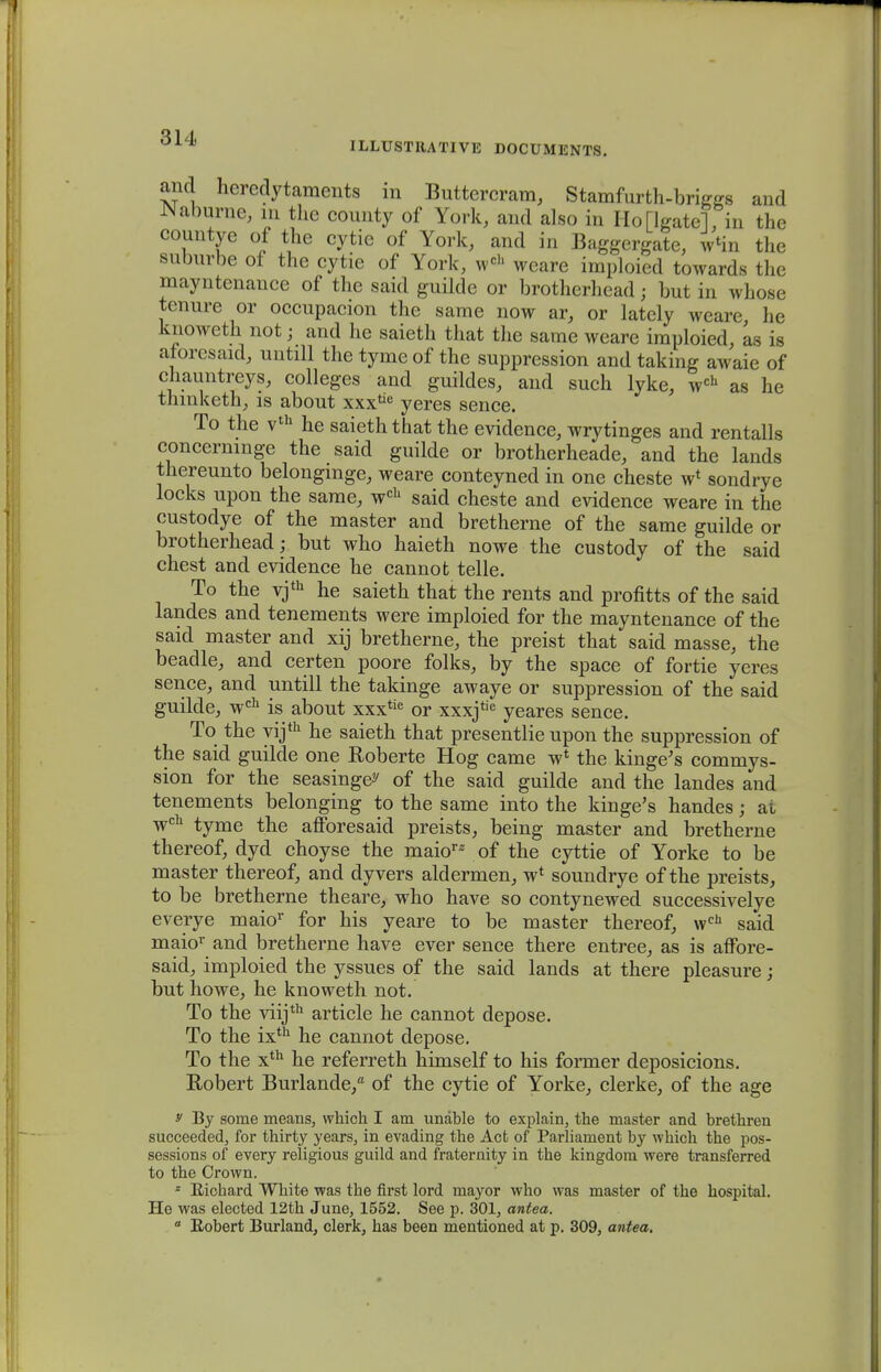 ILLUSTRATIVE DOCUMENTS. and hercdytaraents in Buttercram, Stamfurth-briggs and Naburne, m the county of York, and also in Ho[lgatel, in the countye of the cytie of York, and in Baggergate, fta the suburbe of the cytie of York, wch weare imploied towards the mayntenance of the said guilde or brotherhead; but in whose tenure or occupacion the same now ar, or lately weare he knoweth not; and he saieth that the same weare imploied, as is atoresaid, untill the tyme of the suppression and taking awaie of chauntreys, colleges and guildes, and such lyke, wch as he tnmketh, is about xxx^ yeres sence. To the vth he saieththat the evidence, wrytinges and rentalls concernmge the said guilde or brotherheade, and the lands thereunto belongmge, weare conteyned in one cheste w* sondrye locks upon the same, wch said cheste and evidence weare in the custodye of the master and bretherne of the same guilde or brotherhead; but who haieth nowe the custody of the said chest and evidence he cannot telle. To the vjth he saieth that the rents and profitts of the said landes and tenements were imploied for the mayntenance of the said master and xij bretherne, the preist that said masse, the beadle, and certen poore folks, by the space of fortie yeres sence, and untill the takinge awaye or suppression of the said guilde, wch is about xxxtie or xxxjtie yeares sence. To the yijth he saieth that presentlie upon the suppression of the said guilde one Roberte Hog came w1 the kinge's commys- sion for the seasinge^ of the said guilde and the landes and tenements belonging to the same into the kinge's handes; ai wch tyme the afforesaid preists, being master and bretherne thereof, dyd choyse the maio1'2 of the cyttie of Yorke to be master thereof, and dyvers aldermen, w1 soundrye of the preists, to be bretherne theare, who have so contynewed successivelye everye maior for his yeare to be master thereof, weh said maior and bretherne have ever sence there entree, as is affore- said, imploied the yssues of the said lands at there pleasure; but howe, he knoweth not. To the viijth article he cannot depose. To the ixth he cannot depose. To the xth he referreth himself to his former deposicions. Eobert Burlande/ of the cytie of Yorke, clerke, of the age y By sonie meaus, which I am unable to explain, the master and brethren succeeded, for thirty years, in evading the Acfc of Parliament by which the pos- sessions of every religious guild and fraternity in the kingdom were transferred to the Crown. * Richard White was the first lord mayor who was master of the hospital. He was elected 12th June, 1552. See p. 301, antea.  Eobert Burland, clerk, has been mentioned at p. 309, antea.