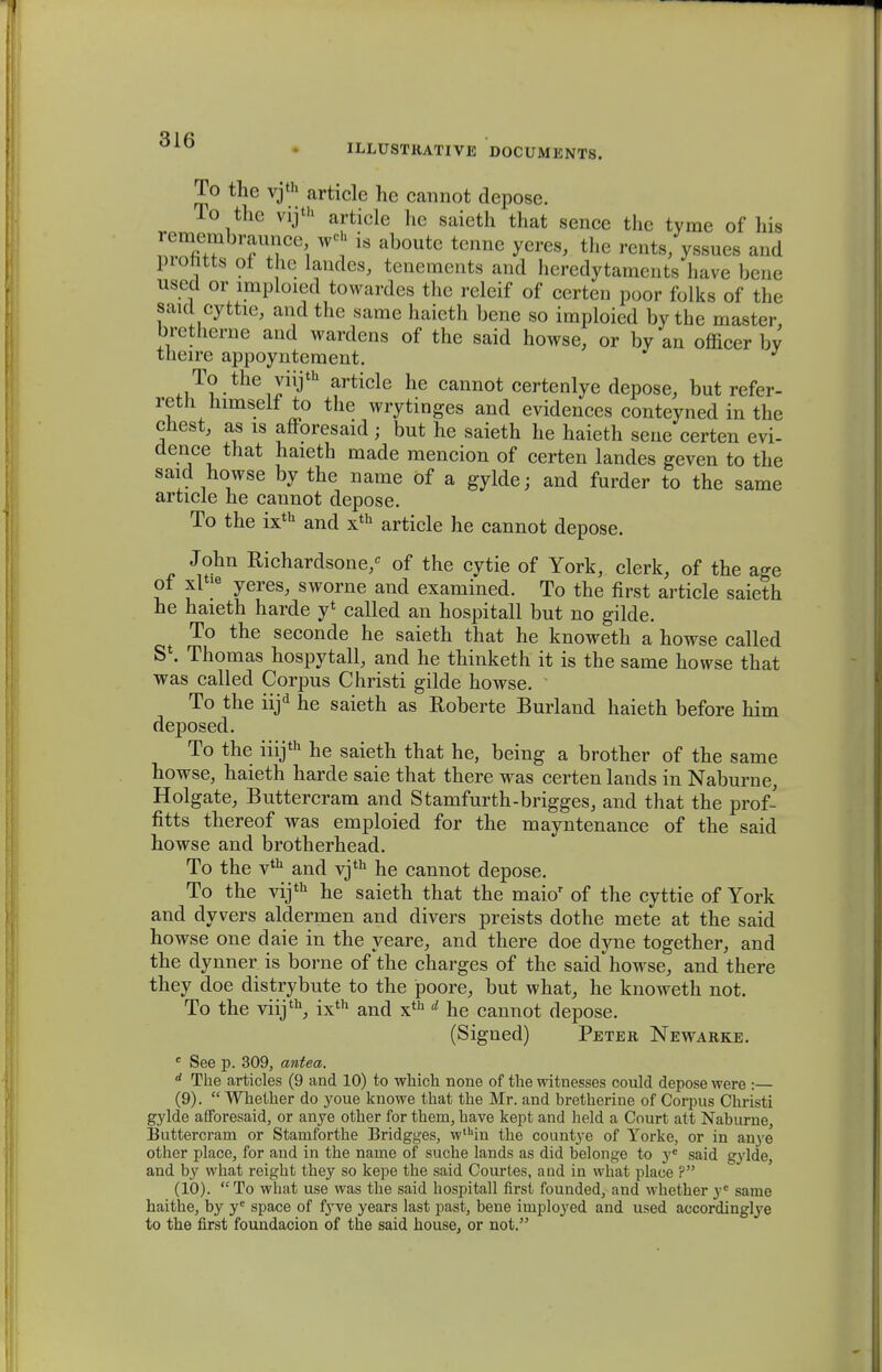 To the vjth article hc cannot depose. To thc vijth article he saieth that sence thc tvme of his ^mhraimce w<* is aboute tenne yeres, the rents/yssues and piomts ot tne landes, tenemcnts and hcredytaments have bene used or imploied towardes thc releif of certen poor folks of the saul cyttie, and the same haieth bene so imploied by the master, bretherne and wardens of the said howse, or by an officer bv theire appoyntement. ^T?-theJ^th article he cannot certenlye depose, but refer- retli himselt to the wrytinges and evidences conteyned in the chest, as is afForesaid; but he saieth he haieth sene certen evi- dence that haieth made mencion of certen landes geven to the said howse by the name of a gylde; and furder to the same article he cannot depose. To the ixth and xth article he cannot depose. John Richardsone/ of the cytie of York, clerk, of the age of xl *e yeres, sworne and examined. To the first article saieth he haieth harde y* called an hospitall but no gilde. To the seconde he saieth that he knoweth a howse called S4. Thomas hospytall, and he thinketh it is the same howse that was called Corpus Christi gilde howse. ' To the iijd he saieth as Eoberte Buiiand haieth before him deposed. To the iiijth he saieth that he, being a brother of the same howse, haieth harde saie that there was certen lands in Naburne, Holgate, Buttercram and Stamfurth-brigges, and that the prof- fitts thereof was emploied for the mayntenance of the said howse and brotherhead. To the vth and vjth he cannot depose. To the vijth he saieth that the maior of the cyttie of York and dyvers aldermen and divers preists dothe mete at the said howse one daie in the yeare, and there doe dyne together, and the dynner is borne of the charges of the said howse, and there they doe distrybute to the poore, but what, he knoweth not. To the viijth, ixth and xth d he cannot depose. (Signed) Petbr Newarke. c See p. 309, antea. d The articles (9 and 10) to which none of the witnesses could depose were :— (9) .  Whether do youe knowe that the Mr. and bretherine of Corpus Christi gylde afforesaid, or anye other for them, have kept and held a Court att Naburne Buttercram or Staniforthe Bridgges, wthin the count^-e of Torke, or in anye other place, for and in the name of suche lands as did belonge to ye said gylde, and by what reight they so kepe the said Courtes, and in what place ? (10) . To what use was the said hospitall first founded, and whether ye same haithe, by ye space of fyve years last past, bene imployed and used accordinglye to the first foundacion of the said house, or not.
