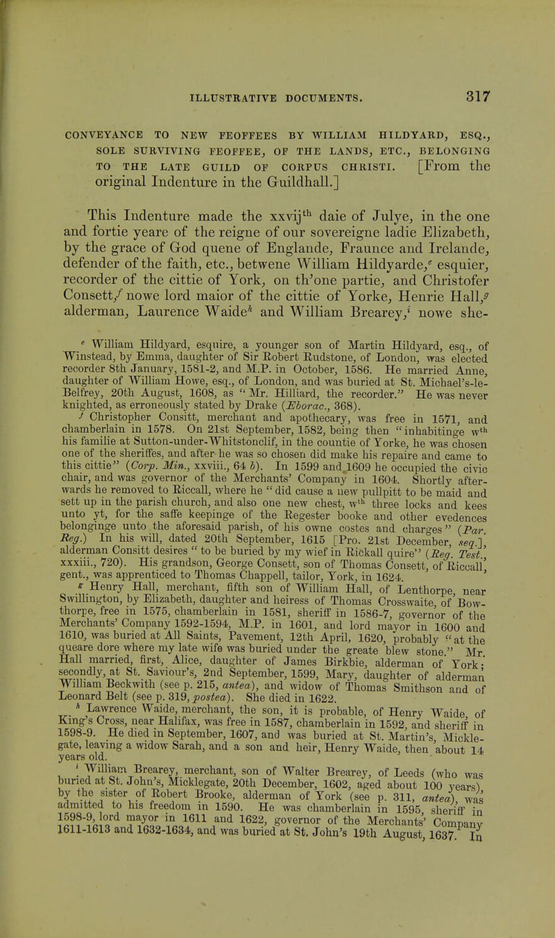 CONVEYANCE TO NEW FEOFFEES BY WILLIAM HILDYARD, ESQ., SOLE SURVIVING FEOFFEE, OF THE LANDS, ETC, BELONGING TO THE LATE GUILD OF CORPUS CHRISTI. [Erom the original Indenture in the Guildhall.] This Indenture made the xxvijth daie of Julye, in the one and fortie yeare of the reigne of our sovereigne ladie Elizabeth, by the grace of God quene of Englande, Fraunce and Irelande, defender of the faith, etc, betwene William Hildyarde/ esquier, recorder of the cittie of York, on th'one partie,, and Christofer Consett/ nowe lord maior of the cittie of Yorke., Henrie Hall/ alderman, Laurence Waide7' and William Brearey/ nowe she- 6 William Hildyard, esquire, a younger son of Martin Hildyard, esq., of Winstead, by Emma, daughter of Sir Bobert Budstone, of London, was elected recorder 8th January, 1581-2, and M.P. in October, 1586. He married Anne, daughter of William Howe, esq., of London, and was buried at St. MichaePs-le- Belfrey, 20th August, 1608, as  Mr. Hilliard, the recorder. He was never knighted, as erroneously stated by Drake (Eborac., 368). J Christopher Consitt, merchant and apothecary, was free in 1571, and chamberlain in 1578. On 21st September, 1582, being then inhabitinge wth his familie at Sutton-under-Whitstonclif, in the countie of Yorke, he was chosen one of the sheriffes, and after he was so chosen did make his repaire and came to this cittie (Corp. Min., xxviii., 64 b). In 1599 and,1609 he occupied the civic chair, and was governor of the Merchants' Company in 1604. Shortly after- wards he removed to Eiccall, where he  did cause a new pullpitt to be maid and sett up in the parish chnrch, and also one new chest, wth three locks and kees unto yt, for the saffe keepinge of the Eegester booke and other evedences belonginge unto the aforesaid parish, of his owne costes and charges (Par Reg.) In his will, dated 20th September, 1615 [Pro. 21st December seqi alderman Consitt desires  to be buried by my wief in Eickall quire (Reg Test' xxxiii., 720). His grandson, George Consett, son of Thomas Consett, of Eiccall'' gent., was apprenticed to Thomas Chappell, tailor, York, in 1624. e Henry Hall, merchant, fifth son of William Hall, of Lenthorpe near Swillmgton, by Elizabeth, daughter and heiress of Thomas Crosswaite, of'Bow- thorpe, free m 1575, chamberlain in 1581, sheriff in 1586-7, governor of the Merchants' Company 1592-1594, M.P. in 1601, and lord mayor in 1600 and 1610, was buned at All Saints, Pavement, 12th April, 1620, probably atthe queare dore where my late wife was buried under the greate blew stone  Mr Hall married, first, Alice, daughter of James Birkbie, alderman of York- secondly, at St. Saviour's, 2nd September, 1599, Mary, daughter of alderman Wilham Beckwith (see p. 215, antea), and widow of Thomas Smithson and of Leonard Belt (see p. 319, postea). She died in 1622. _ * Lawrence Waide, merchant, the son, it is probable, of Henry Waide of King's Cross, near Hahfax, was free in 1587, chamberlain in 1592, and sheriff in 1598-9. He died m September, 1607, and was buried at St. Martin's Mickle- gate, leavmg a widow Sarah, and a son and heir, Henry Waide, then about 14 years old. J William Brearey, merchant, son of Walter Brearey, of Leeds (who was bunedat St. John's, Micklegate, 20th December, 1602, aged about 100 vears1) by the sister of Eobert Brooke, alderman of York (see p. 311, antea) was admitted to his freedom in 1590. He was ohamberlain in 1595 sheriff in i ord TJkV?*}?11?^ I622' g°verQor of *he Merchants' Company X6H-1613 and 1632-1634, and was buried at St. John's 19th August 1637 In