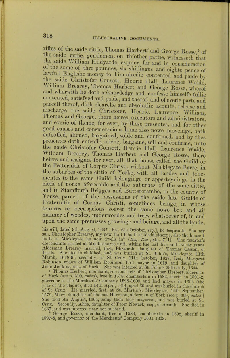 ILLUSTRATIVE DOCUMENTS. riffes of the saide cittie, Thomas Harbertf and George Rosse * of the saide cittie, gentlemen, on th'other partie, witnesseth that the saide Wilham Hildyarde, esquier, for and in consideracion ot the some of thre poundes, six shillinges and eighte pence of lawiull Enghshe money to him alredie contented and paidc bv the saide Christofer Consett, Henrie Hall, Laurencc Waide William Brcarey, Thomas Harbert and George Rosse, wherof and wherwith he doth acknowledge and confesse himselfe fullie contented, satisfyed and paide, and therof, and of everie parte and parcell therof, doth clearelie and absolutlie acquite, release and discharge the saide Christofer, Henrie, Laurence, William Ihomas and George, there heires, executors and administrators' and evene of theme, for ever, by these presentes, and for other good causes and consideracions hime also nowe moveinge, hath enfeoffed, aliened, bargained, solde and confirmed, and by thes presentes doth enfeoffe, aliene, bargaine, sell and confirme, unto the saide Christofer Consett, Henrie Hall, Laurence Waide Wilham Brearey, Thomas Harbert and George Rosse, there heires and assignes for ever, all that house called the Guild or the Fraternitie of Corpus Christi, without Micklegate Barre, in the suburbes of the cittie of Yorke, with all landes and tene- mentes to the same Guild belonginge or apperteyninge in the cittie of Yorke aforesaide and the suburbes of the same cittie, and in Stamfforth Brigges and Buttercrambe, in the countie of Yorke, parcell of the possessions of the saide late Guilde or Fraternitie of Corpus Christi, sometimes beinge, in whose tenures or occupacions soever the same nowe be; and all manner of woodes, underwoodes and trees whatsoever of, in and upon the same premisses growinge and beinge, and all the lande, his will, dated 9th August, 1637 [Pro. 6th October, seq.~\, he bequeaths  to my son, Christopher Brearey, my new Hall I built at Middlethorpe, also the house I built in Micklegate he now dwells in {Reg. Test., xlii., 711). The testator's descendants resided at Middlethorpe until within the last five and twenty years. Alderman Brearey married, first, Elizabeth, daughter of Thomas Casson, of Leeds. She died in childbed, and was buried at St. John's, Micklegate, llth March, 1618-9; secondly, at St. Crux, llth October, 1627, Lady Margaret Eobinson, widow of William Eobinson, lord mayor in 1619, and daughter of John Jenkins, esq., of Tork. She was interred at St. John's 29th July, 1644. J Thomas Herbert, merchant, son and heir of Christopher Herbert, alderman of Tork (see p. 310, antea), free in 1578, chamberlain in 1582, sheriff in 1591-2, governor of the Merchants' Company 1598-1600, and lord mayor in 1604 (the year of the plague), died 14th April, 1614, aged 60, and was buried in the church of St. Crux. He married, first, at St. Martin's, Micklegate, 14th Septemljer, 1579, Mary, daughter ofThomas Harrison, alderman of Tork (see p. 309, antea) She died 5th August, 1604, being then lady mayoress, and was buried at St. Crux. Secondly, Alice, daughter of Peter Newark, esq., of Acomb. She died in 1637, and was interred near her husband. * George Eosse, merchant, free in 1583, chamberlain in 1592, sheriff in 1597-8, and governor of the Merchants' Company 1601-1603.