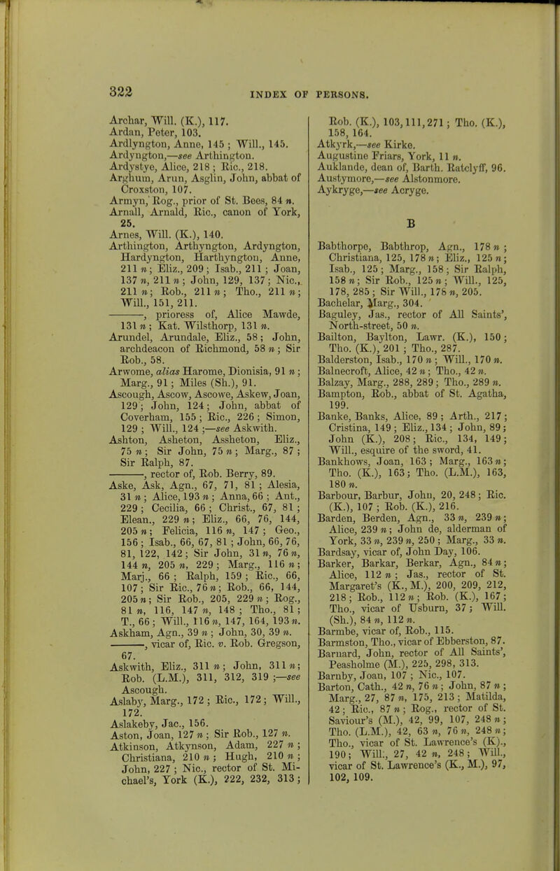 Archar, Will. (K.), 117. Ardan, Peter, 103. Ardlyngton, Anne, 145 ; Will., 145. Ardyngton,—see Arthington. Ardystye, Alice, 218 ; Ric, 218. Arghura, Arun, Asglin, John, ahbat of Croxston, 107. Armyn,' Rog., prior of St. Bees, 84 ». Arnall, Arnald, Ric, canon of York, 25. Arnes, Will. (K.), 140. Arthington, Arthyngton, Ardyngton, Hardyngton, Harthyngtou, Anne, 211 »; Eliz., 209 ; Isab., 211 ; Joan, 137 », 211 n; John, 129, 137; Nic, 211«; Rob., 211»; Tho., 211 »; Will., 151, 211. , prioress of, Alice Mawde, 131 n ; Kat. Wilsthorp, 131 n. Arundel, Arundale, Eliz., 58; John, archdeacon of Richmond, 58 n ; Sir Rob., 58. Arwome, alias Harome, Dionisia, 91»; Marg., 91; Miles (Sh.), 91. Ascough, Ascow, Ascowe, Askew, Joan, 129 ; John, 124; John, abbat of Coverham, 155 ; Ric, 226 ; Simon, 129 ; Will., 124 ;—see Askwith. Ashton, Asheton, Assheton, Eliz., 75 n ; Sir John, 75 n; Marg., 87 ; Sir Ralph, 87. , rector of, Rob. Berry, 89. Aske, Ask, Agn., 67, 71, 81 ; Alesia, 31 n ; Alice, 193 n ; Anna, 66 ; Ant., 229; Cecilia, 66; Christ., 67, 81; Elean., 229 n; Eliz., 66, 76, 144, 205 »; Eelicia, 116», 147; Geo., 156; Isab., 66, 67, 81 ; John, 66, 76, 81, 122, 142; Sir John, 31», 76», 144», 205 », 229; Marg., 116»; Marj., 66 ; Ralph, 159 ; Ric, 66, 107; Sir Ric, 76»; Rob., 66, 144, 205»; Sir Rob., 205, 229»; Rog., 81 », 116, 147 », 148 ; Tho., 81 ; T., 66; Will., 116», 147, 164, 193». Askham, Agn., 39 » ; John, 30, 39 ». , vicar of, Ric. v. Rob. Gregson, 67. Askwith, Eliz., 311»; John, 311»; Rob. (L.M.), 311, 312, 319 ;—see Ascough. Aslaby, Marg., 172 ; Ric, 172; Will., 172. Aslakeby, Jac, 156. Aston, Joan, 127 » ; Sir Rob., 127 ». Atkinson, Atkynson, Adam, 227 » ; Christiana, 210 » ; Hugh, 210 » ; John, 227 ; Nic, rector of St. Mi- chael's, Tork (K.), 222, 232, 313 ; Rob. (K), 103,111,271 ; Tho. (K), 158, 164. Atkyrk,—see Kirko. Augustine Friars, York, 11». Auklande, dean of, Barth. Ratclyff, 96. Austymore,—see Alstonmore. Aykryge,—see Acryge. B Babthorpe, Babthrop, Agn., 178»; Christiana, 125, 178»; Eliz., 125»; Isab., 125; Marg., 158; Sir Ralph, 158»; Sir Rob., 125»; WilL, 125, 178, 285 ; Sir Will., 176 «, 205. Bachelar, Marg., 304. Baguley, Jas., rector of All Saints', North-street, 50 ». Bailton, Baylton, Lawr. (K), 150; Tho. (K), 201 ; Tho., 287. Balderston, Isab., 170 » ; Will., 170 ». Balnecroft, Alice, 42 »; Thc, 42 n. Balzay, Marg., 288, 289 ; Thc, 289 ». Bampton, Rob., abbat of St. Agatha, 199. Banke, Banks, Alice, 89; Arth., 217; Cristina, 149 ; Eliz., 134 ; John, 89; John (K), 208; Ric, 134, 149; Will., esquire of the sword, 41. Bankhows, Joan, 163; Marg., 163»; Tho. (K), 163; Tho. (L.M.), 163, 180 «. Barbour, Barbur, John, 20, 248; Ric. (K.), 107 ; Rob. (K), 216. Barden, Berden, Agn., 33 », 239 »; Alice, 239 «; Johu de, alderman of Tork, 33 «, 239 », 250 ; Marg., 33 ». Bardsay, vicar of, John Day, 106. Barker, Barkar, Berkar, Agn., 84»; Alice, 112»; Jas., rector of St. Margaretfs (K., M.), 200, 209, 212, 218; Rob., 112»; Rob. (K), 167; Thc, vicar of TJsbum, 37; Will. (Sh.), 84», 112». Barmbe, vicar of, Rob., 115. Barmston, Tho., vicar of Ebberston, 87. Barnard, John, rector of All Saints', Peasholme (M.), 225, 298, 313. Barnby, Joan, 107 ; Nic, 107. Barton, Cath., 42 ra, 76 »; John, 87 » ; Marg., 27, 87 », 175, 213 ; Matilda, 42 ; Ric, 87 » ; Rog., rector of St. Saviour's (M.), 42, 99, 107, 248 »; Tho. (L.M.), 42, 63 », 76«, 248»; Tho., vicar of St. Lawrence's (K)., 190; WilL, 27, 42 », 248; Will., vicar of St. Lawrence's (K, M.), 97, 102, 109.
