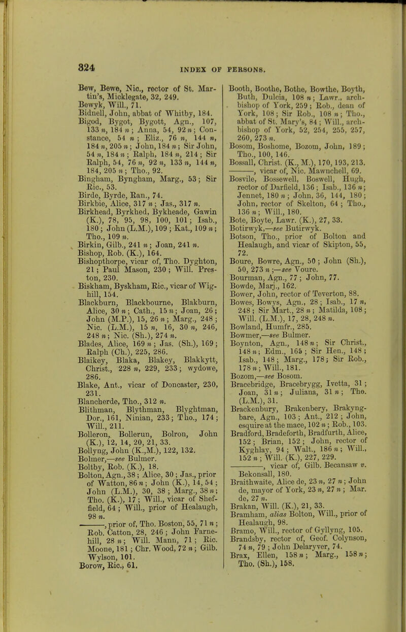 Bew, Bewe, Nic, rector of St. Mar- tin's, Mioklegate, 32, 249. Bewyk, Will., 71. Bidnell, Johu, abbat of Whitby, 184. Bigod, Bygot, Bygott, Agn., 107, 133», 184»; Anna, 54, 92n; Con- stance, 54 » ; Bliz., 76 », 144 n, 184«, 205 n; Jobn, 184 n; Sir John, 54 n, 184 n; Ralph, 184 n, 214; Sir Ealph, 54, 76 n, 92 n, 133 n, 144 n, 184, 205 n; Tho., 92. Bingham, Byngham, Marg., 53; Sir Eic, 53. Birde, Byrde, Ean., 74. Birkbie, Alice, 317 n; Jas., 317 n. Birkhead, Byrkhed, Bykheade, Gawin (K.), 78, 95, 98, 100, 101 ; Isab., 180; John (L.M.), 109 ; Kat., 109 n; Thc, 109 n. Birkin, Gilb., 241 n; Joan, 241 n. Bishop, Eob. (K.), 164. Bishopthorpe, vicar of, Tho. Dyghton, 21 ; Paul Mason, 230 ; Will. Pres- ton, 230. Biskham, Byskham, Eic, vicar of Wig- hill, 154. Blackburn, Blackbourne, Blakburn, Alice, 30 n; Cath., 15 n; Joan, 26; John (M.P.), 15, 26 n; Marg., 248 ; Nic. (L.M.), 15 », 16, 30 », 246, 248 »; Nic. (Sh.), 274 ». Blades, Alice, 169 » ; Jas. (Sh.), 169; Ealph (Ch.), 225, 286. Blaikey, Blaka, Blakey, Blakkytt, Christ., 228 », 229, 233; wydowe, 286. Blake, Ant., vicar of Doncaster, 230, 231. Blancherde, Tho., 312 ». Blithman, Blythman, Blyghtman, Dor., 161, Ninian, 233; Tho., 174; Will., 211. Bolleron, Bollerun, Bolron, John (K.), 12, 14, 20, 21, 33. Bollyng, John (K.,M.), 122, 132. Bolmer,—see Bulmer. Boltby, Eob. (K.), 18. Bolton, Agn., 38 ; Alice, 30 ; Jas., prior of Watton, 86 »; John (K.), 14, 54 ; John (L.M.), 30, 38 ; Marg., 38»; Tho. (K.), 17; Will., vicar of Shef- field, 64 ; Will., prior of Healaugh, 98 ». . ,prior of, Tho. Boston, 55, 71 n; Eob. Catton, 28, 246 ; John Parne- hill, 28»; Will. Mann, 71; Eic. Moone, 181; Chr. Wood, 72 »; Gilb. Wylson, 101. Borow, Bic, 61. Booth, Boothe, Bothe, Bowthe, Boyth, Buth, Dulcia, 108»; Lawr., arch- bishop of York, 259 ; Eob., dean of York, 108; Sir Eob., 108 n; Tho., abbat of St. Mary's, 84 ; Will., arch- bishop of York, 52, 254, 255, 257, 260, 273 n. Bosom, Boshome, Bozom, John, 189 ; Tho., 100, 146. Bossall, Christ. (K, M.), 170,193, 213. , vicar of, Nic Mawnchell, 69. Bosvile, Bossewell, Boswell, Hugh, rector of Darfield, 136 ; Isab., 136 »; Jennet, 180»; John, 36, 144, 180; John, rector of Skelton, 64 ; Thc, 136 »; Will., 180. Bote, Boyte, Lawr. (K), 27, 33. Botirwyk,—see Butirwyk. Botson, Tho., prior of Bolton and Healaugh, and vicar of Skipton, 55, 72. Boure, Bowre, Agn., 50 ; John (Sh.), 50, 273 n ;—see Voure. Bourman, Agn., 77; John, 77. Bowde, Marj., 162. Bower, John, rector of Teverton, 88. Bowes, Bowys, Agn., 28 ; Isab., 17 n, 248 ; Sir Mart., 28 n; Matilda, 108 ; Will. (L.M.), 17, 28, 248 n. Bowland, Humfr., 285. Bowmer,—see Bulmer. Boynton, Agn., 148 n; Sir Christ., 148»; Edm., 165; Sir Hen., 148; Isab., 148; Marg., 178; Sir Eob., 178 n; Will., 181. Bozom,—see Bosom. Bracebridge, Bracebrygg, Ivetta, 31; Joan, 31»; Juliana, 31»; Tho. (L.M.), 31. Brackenbury, Brakenbery, Brakyng- bare, Agn., 103; Ant., 212 ; John, esquire at the mace, 102 »; Eob., 103. Bradford, Bradeforth, Bradfurth, Alice, 152; Brian, 152; John, rector of Kyghlay, 94; Walt., 186»; Will., 152 » ; Will. (K), 227, 229. , vicar of, Gilb. Becansaw v. Bekonsall, 180. Braithwaite, Alice de, 23 », 27 »; John de, mayor of York, 23 », 27 » ; Mar. de, 27». Brakan, Will. (K), 21, 33. Bramham, alias Bolton, Will., prior of Healaugh, 98. Bramo, Will., rector of Gyllyng, 105. Brandsby, rector of, Geof. Colynson, 74 », 79 ; John Delaryver, 74. Brax, Ellen, 158»; Marg., 158»; Tho. (Sh.), 158.