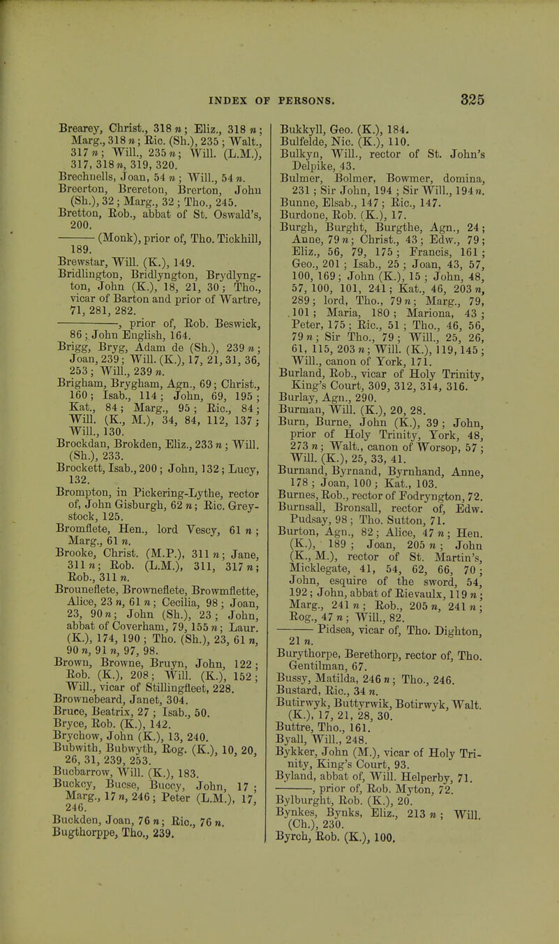 Brearey, Christ., 318 n; Eliz., 318«; Marg., 318 «; Eic. (Sh.), 235 ; Walt., 317»; Will., 235»; Will. (L.M.), 317, 318», 319, 320. Brechiiells, Joan, 54 » ; Will., 54 ». Breerton, Brereton, Brerton, John (Sh.), 32 ; Marg., 32 ; Tho., 245. Bretton, Eob., abbat of St. OswaWs, 200. (Monk), prior of, Tho. Tickhill, 189. Brewstar, Will. (K.), 149. Bridlington, Bridlyngton, Brydlyng- ton, John (K.), 18, 21, 30; Tho., vicar of Barton and prior of Wartre, 71, 281, 282. , prior of, Eob. Beswick, 86; John English, 164. Brigg, Bryg, Adam de (Sh.), 239 n; Joan, 239; Will. (K), 17, 21, 31, 36, 253 ; Will., 239 ». Brigham, Brygham, Agn., 69; Christ., 160; Isab., 114; John, 69, 195; Kat., 84; Marg., 95; Eic, 84; Will. (K, M.), 34, 84, 112, 137 ; Will., 130. Brockdan, Brokden, Eliz., 233 » : Wil]. (Sh.), 233. Brockett, Isab., 200 ; John, 132; Lucy, 132. Brompton, in Pickering-Lythe, rector of, John Gisburgh, 62 »; Eic. Grey- stock, 125. Bromfiete, Hen., lord Vescy, 61 n ; Marg., 61 ». Brooke, Christ. (M.P.), 311 n; Jane, 311»; Eob. (L.M.), 311, 317«; Eob., 311 n. Brounefiete, Brownefiete, Browmfiette, Alice, 23«, 61 n; Cecilia, 98; Joan, 23, 90 n; John (Sh.), 23; John, abbat of Coverham, 79, 155 n; Laur. (K.), 174, 190 ; Tho. (Sh.), 23, 61 n, 90 n, 91 », 97, 98. Browu, Browne, Bruyn, John, 122 • Eob. (K.), 208; Will. (K), 152; Will., vicar of Stillingneet, 228. Brownebeard, Janet, 304. Bruce, Beatrix, 27 ; Isab., 50. Bryce, Eob. (K.), 142. Brychow, John (K.), 13, 240. Bubwith, Bubwyth, Eog. (K.), 10, 20 26, 31, 239, 253. Bucbarrow, Will. (K), 183. Buckcy, Bucse, Buccy, John, 17 • Marg., 17 n, 246; Peter (L.M.), 17, 246. 1 ' Buckden, Joan, 76 «; Eic, 76 n. Bugthorppe, Tho., 239. Bukkyll, Geo. (K.), 184. Bulfelde, Nic. (K.), 110. Bulkyn, Will., rector of St. John's Delpike, 13. Bulmer, Bolmer, Bowmer, domina, 231 ; Sir John, 194 ; Sir Will., 194«. Bunne, Elsab., 147; Eic, 147. Burdone, Eob. (K.), 17. Burgh, Burght, Burgthe, Agn., 24; Anne, 79 »; Christ., 43; Edw., 79; Eliz., 56, 79, 175 ; Francis, 161 ; Geo., 201 ; Isab., 25 ; Joan, 43, 57, 100, 169; John (K.), 15 ; John, 48, 57, 100, 101, 241; Kat., 46, 203 n, 289; lord, Tho., 79»; Marg., 79, . 101 ; Maria, 180 ; Mariona, 43 ; Peter, 175; Eic, 51 ; Thc, 46, 56, 79 n; Sir Thc, 79 ; Will., 25, 26, 61, 115, 203«; Will. (K.), 119,145; Will., canon of York, 171. Burland, Eob., vicar of Holy Trinity, King's Court, 309, 312, 314, 316. Burlay, Agn., 290. Burman, Will. (K.), 20, 28. Burn, Burne, John (K.), 39; John, prior of Holy Trinity, Tork, 48, 273 n; Walt., canon of Worsop, 57 ; Will. (K.), 25, 33, 41. Burnand, Byrnand, Byrnhand, Anne, 178 ; Joan, 100; Kat., 103. Burnes, Eob., rector of Eodryngton, 72. Burnsall, Bronsall, rector of, Edw. Pudsay, 98; Tho. Sutton, 71. Burton, Agn., 82; Alice, 47»; Hen. (K.), 189 ; Joan, 205 »; John (K., M.), rector of St. Martin's, Micklegate, 41, 54, 62, 66, 70 ; John, esquire of the sword, 54, 192; John, abbat of Eievaulx, 119«; Marg., 241«; Eob., 205«, 241«; Eog., 47«; Will., 82. Pidsea, vicar of, Tho. Dighton, 21 n. Burythorpe, Berethorp, rector of, Tho. Gentilman, 67. Bussy, Matilda, 246 n ; Thc, 246. Bustard, Eic, 34 «. Butirwyk, Buttyrwik, Botirwyk, Walt. (K.), 17, 21, 28, 30. Buttre, Thc, 161. Byall, Will., 248. Bykker, John (M.), vicar of Holy Tri- nity, King's Court, 93. Byland, abbat of, Will. Helperby, 71. , prior of, Eob. Myton, 72. Bylburght, Eob. (K.), 20. Bynkes, Bynks, Eliz., 213 n ; Will (Ch.), 230. Byrch, Eob. (K.), 100.