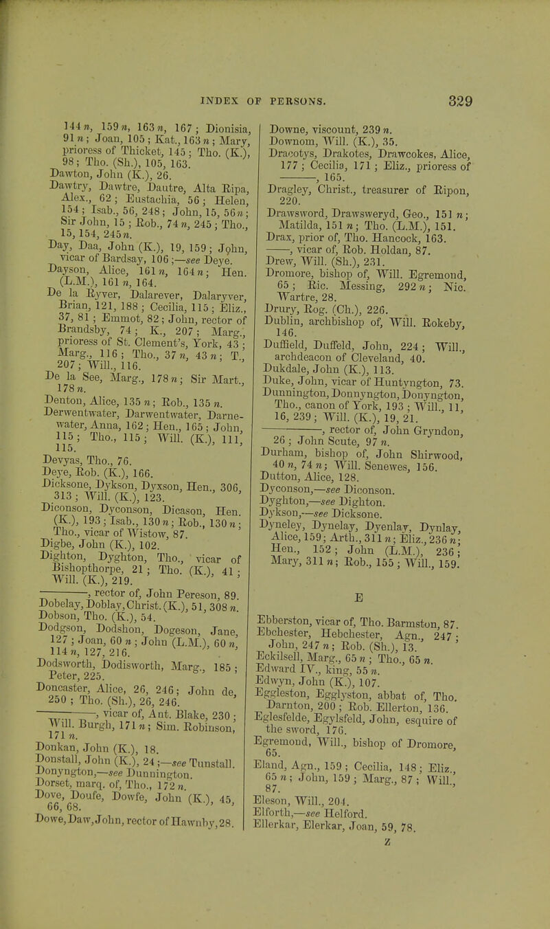 144», 159», 163«, 167; Dionisia, 91 w ; Joan, 105 ; Kat., 1G3 w ; Mary, pnoress of Thicket, 145 : Tho. (K.), 98; Tho. (Sh.), 105, 163. Dawton, John (K.), 26. Dawtry, Dawtre, Dautre, Alta Kipa, Alex., 02; Eustachia, 56; BZelen, 154 ; Isab., 56, 248; John, 15, 56 «; Sir Jolm, 15 ; Rob., 74 «, 245 ; Tho., 15, 154, 245«. Day, Daa, John (K.), 19, 159; J9hn, vicar of Bardsay, 106 ;—see Deye. Dayson, Alice, 161 n, 164«; Hen. (L.M.), 161 n, 164. De la Ryver, Dalarever, Dalaryver, Brian, 121, 188 ; Cecilia, 115; Eliz., 37, 81 ; Eininot, 82; John, rector of Brandsby, 74; K., 207; Marg., pnoress of St. Clemenfs, Tork, 43 • Marg., 116; Tho., 37 n, 43«; T.,' 207; Will., 116. De la See, Marg., 178«; Sir Mart., 178«. Denton, Alice, 135 «; Rob., 135 «. Derwentwater, Darwentwater, Darne- water, Anna, 162; Hen., 165 ; John, 115; Tho., 115; Will. (K.), 111, 115. Devyas, Tho., 76. Deye, Kob. (K.), 166. Dicksone, Dykson, Dyxson, Hen., 306 .313 ; Will. (K.), 123. ' Diconson, Dyconson, Dicason, Hen (K.), 193; Isab., 130 «; Rob., 130 « • Tho., vicar of Wistow, 87. Digbe, John (K.), 102. Dighton, Dyghton, Tho., vicar of Bishopthorpe, 21; Tho. (K.), 41 • Will. (K.), 219. ;' , rector of, John Pereson, 89. Dobelay, Doblay,Christ. (K.), 51, 308 « Dobson, Tho. (K.), 54. Dodgson, Dodshon, Dogeson, Jane 127 ; Joan, 60 n ■ John (L.M.), 60 n 114«, 127, 216. . ' Dodsworth, Dodisworth, Marg., 185 • Peter, 225. b Doncaster, Alice, 26, 246; John de 250 ; Tho. (Sh.), 26, 246. vicar of, Ant. Blake, 230 ; Wll. Burgh, 171«; Sim. Robinson, 171 «. Donkan, John (K.), 18. Donstall, John (K.), 24 ;—see Tunstall Donyngton,—see Dunnington. Dorset, marq. of, Tho., 172 n Dove,^Doufe, Dowfe, John (K.), 45, Dowe,Daw,John,rectorofHawnby,28. Downe, viscount, 239 n. Downom, Will. (K.), 35. Dracotys, Drakotes, Drawcokes, Alice, 177 ; Cecilia, 171 ; Eliz., prioress of , 165. Dragley, Christ., treasurer of Ripon, 220. Drawsword, Drawsweryd, Geo., 151 n; Matilda, 151 «; Tho. (L.M.), 151. Drax, prior of, Tho. Hancock, 163. , vicar of, Rob. Holdan. 87. Drew, Will. (Sh.), 231. Dromore, bishop of, Will. Egremond, 65; Kic. Messing, 292«j Nic. Wartre, 28. Drury, Kog. (Ch.), 226. Dublin, archbishop of, Will. Kokeby, 146. Duffield, Duffeld, John, 224; Will., archdeacon of Cleveland, 40. Dukdale, John (K.), 113. Duke, John, vicar of Huntyngton, 73. Dunnington, Donnyngton, Donyngton, Tho., canon of Tork, 193 ; Will., 11 16, 239; Will. (K.), 19,21. , rector of, John Gryndon, 26 ; John Scute, 97 «. Durham, bishop of, John Shirwood, 40 «, 74 «; Will. Senewes, 156. Dutton, Alice, 128. Dyconson,—see Diconson. Dyghton,—see Dighton. Dykson,—see Dicksone. Dyneley, Dynelay, Dyenlay, Dynlay, Ahce, 159; Arth., 311«; Eliz., 236 «• Hen., 152; John (L.M.), 236; Mary, 311 «; Kob., 155 ; Will., 159. E Ebberston, vicar of, Tho. Barmston, 87 Ebchester, Hebchester, Agn 2*47 • John, 247 «; Kob. (Sh.), 13 ' Eckilsell, Marg., 65 n ; Tho., 65 «. Edward IV., king, 55 n. Edwyn, John (K ), 107. Eggleston, Egglyston, abbat of, Tho. Darnton, 200; Kob. Ellerton, 136 Eglesfelde, Egylsfeld, John, esquire of the sword, 170. Egremond, Will., bishop of Dromore, 65. Eland, Agn., 159; Cecilia, 148; Eliz., 65 « ; John, 159 ; Marg., 87 ; Will' 87. Eleson, Will., 204. Elforth,—see Helford. Ellerkar, Elerkar, Joan, 59, 78. Z