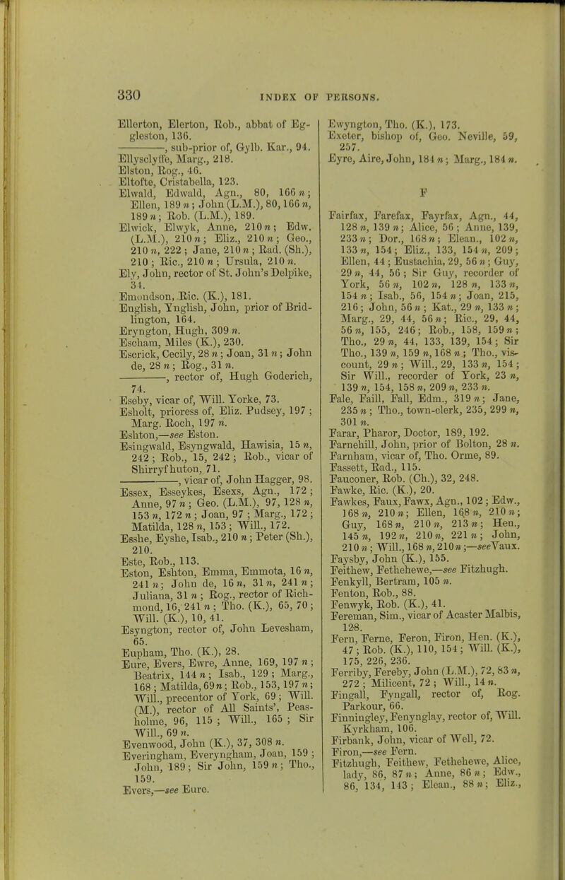 Ellorton, Elerton, Eob., abbat of Eg- gleston, 130. , sub-prior of, Gy\b. Kar., 94. Ellysclylle, Marg., 218. Elston, Kog., 46. Eltofte, Cristabella, 123. Elwald, Edwald, Agn., 80, 166»; Ellen, 189«; Jobn(L.M.), 80,166 n, 189«; Kob. (L.M.), 189. Elwiok, Elwyk, Anne, 210«; Edw. (L.M.), 210«; Eliz., 210 n; Geo., 210 n, 222 ; Jane, 210 n ; Bad. (Sb.), 210; Kic, 210n; Ursula, 210«. Ely, Jobn, rector of St. Jobn's Delpike, 34. Eniondson, Kic. (K.), 181. Englisb, Ynglisb, John, prior of Brid- lington, 164. Eryngton, Hugb, 309 n. Escbam, Miles (K.), 230. Escrick, Cecily, 28 n; Joan, 31«; Jobn de, 28 «; Eog., 31 n. , rector of, Hugb Godericb, 74. Eseby, vicar of, Will. Torke, 73. Esbolt, prioress of, Eliz. Pudsey, 197 ; Marg. Eocb, 197 «. Esbton,—see Eston. Esingwald, Esyngwald, Hawisia, 15 «, 242 ; Eob., 15, 242 ; Eob., vicar of Sbirryfbuton, 71. , vicar of, Jobn Hagger, 98. Essex, Esseykes, Esexs, Agn., 172; Anne, 97 « ; Geo. (L.M.), 97, 128 », 153 n, 172 « ; Joan, 97 ; Marg., 172 ; Matilda, 128 «, 153 ; Will., 172. Essbe, Eysbe, Isab., 210 n • Peter (Sb.), 210. Este, Eob., 113. Eston, Esbton, Enirna, Emmota, 16«, 241«; Jobn de, 16«, 31«, 241«; Juliana, 31 n ; Kog., rector of Eicb- mond, 16, 241 n ; Tbo. (K), 65, 70 ; Will. (K.), 10,41. Esyngton, rector of, John Levesbam, 65. Eupbam, Tbo. (K.), 28. Eure, Evers, Ewre, Anne, 169, 197 « ; Beatrix, 144 n; Isab., 129; Marg., 168; Matilda,69n; Eob., 153, 197«; Will., precentor of York, 69 ; Wdl. (M) rector of All Saints', Peas- bolme, 96, 115 ; Will., 165 ; Sir WilL, 69 n. Evenwood, Jobn (K.), 37, 308 n. Everingbam, Everyngham, Joan, 159 ; John, 189; Sir John, 159 n; Tho., 159. Evcrs,—see Eure. Ewyngton, Tbo. (K.), 173. Exeter, bishop of, Goo. Neville, 59, 257. Eyre, Aire, John, 184 n; Marg., 184 ». F Fairfax, Farefax, Fayrfax, Agn., 44, 128«, 139 n; Alice, 56; Anne, 139, 233 n; Dor., 168 n; Elean., 102«, 133«, 154; Eliz., 133, 154 «, 209; Ellen, 44 ; Eustacbia, 29, 56 n; Guy, 29 n, 44, 56 ; Sir Guy, recorder of York, 56«, 102«, 128«, 133«, 154«; Isab., 56, 154 »; Joan, 215, 216; John, 56« ; Kat., 29 «, 133 n ; Marg., 29, 44, 56«; Eic, 29, 44, 56«, 155, 246; Eob., 158, 159«; Tho., 29«, 44, 133, 139, 154; Sir Tho., 139 «, 159 n, 168 n ; Tbo., vis- count, 29 n ; Will, 29, 133 n, 154 ; Sir WilL, recorder of York, 23 », 139 n, 154, 158 «, 209 «, 233 ». Fale, Faill, Fall, Edm., 319«; Jane, 235 « ; Tho., town-clerk, 235, 299 », 301 ». Farar, Pharor, Boctor, 189, 192. FarnehiU, John, prior of Bolton, 28 n. Farnham, vicar of, Tho. Orme, 89. Fassett, Ead., 115. Fauconer, Eob. (Ch.), 32, 248. Fawke, Eic. (K), 20. Fawkes, Faux,Fawx, Agn., 102 ; Edw., 168», 210»; Ellen, 168», 210»; Guy, 168«, 210», 213«; Hen., 145 n, 192«, 210», 221»; John, 210 »; WilL, 168 », 210»;—seeYaux. Faysby, John (K.), 155. Feithew, Fethehewe,—see Fitzhugh. Fenkyll, Bertram, 105 ». Fenton, Eob., 88. Fenwyk, Eob. (K.), 41. Fereman, Sim., vicar of Acaster Malbis, 12-8. Fern, Ferne, Feron, Firon, Hen. (K), 47; Eob. (K.), 110, 154 ; Will. (K.), 175, 226, 236. Ferriby, Fereby, John (L.M.), 72, 83 », 272 ; Milicent, 72 ; WilL, 14». Fingall, Fyugall, rector of, Eog. Parkour, 66. Finningley, Fenynglay, rector of, Will. Kyrkbam, 106. Firbank, John, vicar of Well, 72. Firon,—see Fern. Fitzhugh, Feithew, Fethehewe, Alice, lady, 86, 87»; Anne, 86«; Edw., 86, 134, 143 ; Elean., 88»; Eliz.,