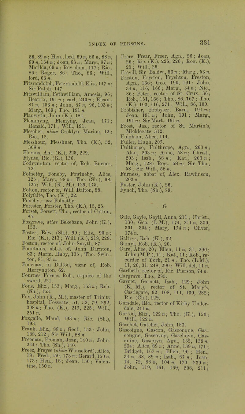 86, 89 n; Hen., lord, C9 n, 86 m, 88 re, 89 n, 134 n ; Joan, 63 n; Marg., 87 »; Matilda, 69 n ; Eev. dom., 177 ; Eic, 86; Eoger, 86; Tho., 86; Will., lord, 63 n. Fitzrandolph,Fetzrandolff,EHz., 147 n; Sir Ealph, 147. Fitzwilliam, Fethwilliam, Amesia, 96; Beatrix, 191 «; earl, 240 n; Elean., 87 «, 103 n ; John, 87 n, 96, 103 n ; Marg., 169 ; Tho., 191 n. Flauwyth, John (K.), 184. Flemmyng, Flemyng, Joan, 171; Eanald, 171 ; Will., 191. Flescher, alias Croklyn, Marion, 12 ; Eic, 12. Flesshour, Flesshuer, Tho. (K.), 52, 308 n. Florans, Ant. (K.), 225, 229. Flynte, Eic. (K.), 136. Fodryngton, rector of, Eob. Burnes, 72. Folnetby, Foneby, Fowlneby, Alice, 125; Marg., 98 n; Tho. (Sh.), 98, 125; Will. (K., M.), 129, 175. Folton, rector of, Will. Dalton, 58. Folyfaite, Tho. (K.), 22. Foneby,—see Folnetby. Forester, Forster, Tho. (K.), 15, 25. Forset, Forsett, Tho., rector of Catton, 85. Fosgrave, alias Bekebane, John (K.), 153. Foster, Edw. (Sh.), 90; Eliz., 90«; Eic. (K.), 213; Will. (K.), 218,229. Foston, rector of, John Smyth, 87. Fountains, abbat of, John Darnton, 83 ; Marm. Huby, 135 ; Tho. Swin- ton, 81, 83 n. Fournax, in Dalton, vicar of, Eob. Herryngton, 62. Fournes, Fornas, Eob., esquire of the sword, 221. Fous, Eliz., 153; Marg., 153 n; Eob. (Sh.), 153. Fox, John (K., M.), master of Trinity hospital, Fossgate, 51, 52, 79, 292, 308»; Tho. (K.), 217, 225; Will., 251 n. Foxgaile, Maud, 193 n ; Eic. (Sh.), 193. Frank, Eliz., 88 n; Geof., 153; John, 188, 212; Sir Will., 88«. Freeman, Freman, Joan, 140 n ; John, 244; Tho. (Sh.), 140. Freez, Freyse (alias Wanseford), Alice, 18; Fred.,150, 173 «; Gerard,150«, 173; Hen., 18; Joan, 150; Valcn- tine, 150 n. Frere, Frear, Freer, Agn., 26 ; Joan, 26 ; Eic. (K.), 225, 226 ; Eog. (K.), 25 ; Will., 26. Frevill, Sir Baldw., 53 n ; Marg., 53 n. Friston, Fryston, Fryshton, Freston, Agn., 166; Geo., 190, ]91; John, 34 7i, 116, 166; Marg., 34 n ; Nic, 86; Peter, rector of St. Crux, 36; Eob., 151,166 ; Tho., 86, 167; Tho, (K.), 103, 116, 271 ; Will., 86, 100. Frobisher, Frobyser, Barn., 191 n ; Joan, 191 n; John, 191 ; Marg., 191 n; SirMart., 191 n. Frost, Jas., rector of St. Martin's, Micklegate, 312. Fulgham, Alice, 114. Fuller, Hugh, 207. Fulthorpe, Fulthrope, Agn., 203 n; Alan, 203 n; Anne, 58 n; Chrisfc., 203 ; Isab., 58 n ; Kat., 203 n ; Marg., 128; Eog., 58«; Sir Tho., 58 ; Sir Will., 58 n. Furness, abbat of, Alex. Eawlinson, 203 re. Fuster, John (K.), 26. Fynch, Tho. (Sh.), 79. G Gale, Gayle, Gayll, Anna, 211; Christ., 130; Geo. (L.M.), 174, 211«, 300, 301, 304 ; Mary, 174 ra ; Oliver, 174 n. Galtrvs, Eob. (K.), 32. Gamyl, Eob. (K.), 20. Gare, Alice, 20; Ellen, 11«, 31, 290; John (M.P.), 11; Kat., 11; Eob., re- corder of Tork, 21 re; Tho. (L.M.), 11, 20, 31, 248, 290; Will. del, llre. Garforth, rector of, Eic. Pierson, 74 n. Gargrave, Tho., 285. Garnet, Garnett, Isab., 129; John (K., M.), rector of St. Mary's, Castlegate, 92, 108, 111, 130, 282; Eic. (Ch.), 129. Garsdale, Eic, rector of Kirby Under- dale, 241 n. Garton, Eliz., 122 re; Tho. (K.), 150; Will., 122 «. Gaschet, Gatchet, John, 183. Gascoigne, Gascon, Gasconque, Gas- cougne, Gascoyng, Gaschoyn, Gas- quine, Gasquyn, Agn., 132, 139 n, 234 ; Alice, 89 n; Anne, 139 n, 171; Bridget, 167«; Ellen, 90; Hen., 34 «, 38, 89 « ; Isab., 87 re; Joan, 14, 72, 88 «, 104 «, 170, 239 n: John, 119, 161, 169, 208, 211;