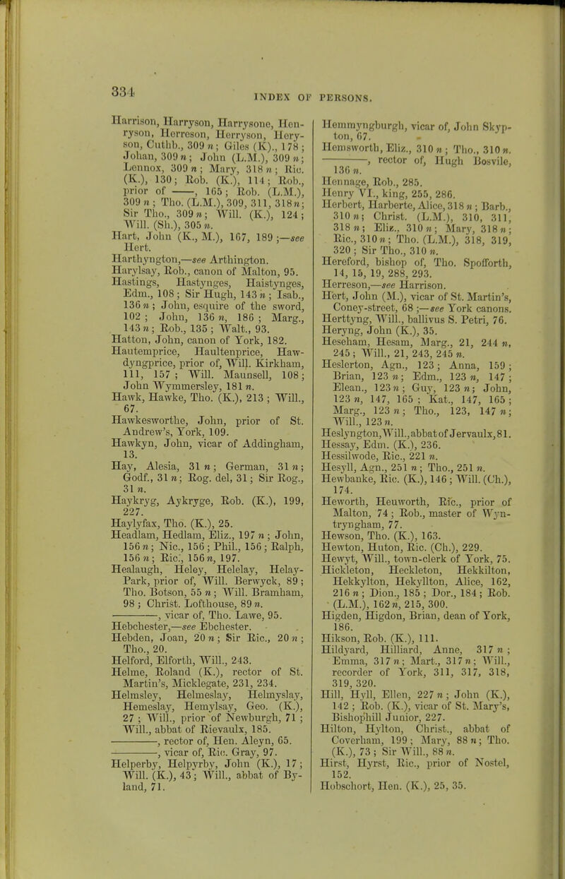 uu'1' INDEX OF Harrison, Harryson, Harrysone, Hen- ryson, Herreson, Herryson, Hery- son, Cuthb., 309 n ; Giles (K)., 178 ; Johan, 309«; John (L.M.), 309»; Lennox, 309 n ; Mary, 3 18 /> ; Rio. (K.), 130; Eob. (K.), 114; Rob., prior of , 1G5; Ilob. (L.M.), 309 n ■ Tho. (L.M.), 309, 311, 318«; Sir Tho., 309«; Will. (K.), 124; WiU. (Sh.), 305». Hart, John (K., M.), 1G7, 189 ;—see Hert. Harthyngton,—see Arthington. Harylsay, Eob., canon of Malton, 95. Hastings, Hastynges, Haistynges, Edm., 108 ; Sir Hugh, 143 « ; Isab., 136«; John, esi|iiire of the sword, 102; John, 13G n, 186; Marg., 143 n ; Eob., 135 ; Walt., 93. Hatton, John, canon of York, 182. Hautemprice, Haultenprice, Haw- dyngprice, prior of, Wilk Kirkham, 111, 157; Will. Maunsell, 108; John Wymmersley, 181 n. Hawk, Hawke, Tho. (K.), 213 ; Will., 67. Hawkeswortbe, Jobn, prior of St. Andrew's, York, 109. Hawkyn, Jobn, vicar of Addingbam, 13. Hav, Alesia, 31 n; German, 31 n; Godf., 31 n; Eog. del, 31; Sir Eog., 31 n. Haykryg, Aykryge, Eob. (K.), 199, 227. Haylyfax, Tho. (K.), 25. Headlam, Hedlam, Eliz., 197 n ; John, 156 n; Nic, 156 ; Pbil., 156; Ealpb, 156«; Eic, 156«, 197. Healaugh, Heley, Helelay, Helay- Park, prior of, Will. Berwyck, 89 ; Tho. Botson, 55 n ; Will. Bramham, 98 ; Christ. Lofthouse, 89 «. , vicar of, Tho. Lawe, 95. Hebcbester,—see Ebchester. Hebden, Joan, 20 n ; Sir Eic, 20 « ; Tho., 20. Helford, Elforth, Will., 243. Helme, Eoland (K.), rector of St. Martin's, Micklegate, 231, 234. Helmsley, Helmeslay, Helmyslay, Hemeslay, Hemylsay, Geo. (K), 27 ; Will., prior of Newburgh, 71 ; Will., abbat of Eievaulx, 185. , rector of, Hen. Aleyn, 65. , vicar of, Eic Gray, 97. Helperby, Helpyrby, John (K.), 17; Will. (K.), 43; Will., abbat of By- land, 71. PERSONS. Hemmyngburgh, vicar of, John Skyp- ton, 67. Hemsworth, Eliz., 310«; Tho., 310». , rector of, Hugh Bosvile, 130 n. Hennage, Eob., 285. Ilenry VI., king, 255, 286. Herbert, Harberte, Alice, 318 « ; Barb., 310«; Christ. (L.M.), 310, 311, 318«; Elie.. 310«; Mary, 318«; Eic, 310«; Tho. (L.M.), 318, 319, 320 ; Sir Tho., 310 ». Hereford, bishop of, Tho. Spofforth, 14, 15, 19, 288, 293. Herreson,—see Harrison. Hert, John (M.), vicar of St. Martin's, Coney-street, 68 ;— see York canons. Herttyng, Will., ballivus S. Petri, 76. Heryng, John (K.), 35. Heseham, Hesam, Marg., 21, 244 », 245 ; Will., 21, 243, 245 «. Heslerton, Agn., 123; Anna, 159; Brian, 123«; Edm., 123», 147; Elean., 123«; Guy, 123«; John, 123 «, 147, 165 ; Kat., 147, 165 ; Marg., 123«; Tho., 123, 147 «; Will., 123«. Hesly n gton,Will., abbat of Jervaulx, 81. Hessay, Edm. (K.), 236. Hessilwode, Eic, 221 «. Hesyll, Agn., 251 «; Tho., 251 w. Hewbanke, Eic (K.), 146 ; Will. (Ch.), 174. Heworth, Heuwortb, Eic, prior of Malton, 74; Eob., master of Wyn- tryngbam, 77. Hewson, Tbo. (K.), 163. Hewton, Huton, Eic. (Ch.), 229. Hewyt, Will., town-clerk of York, 75. Hickleton, Heckleton, Hekkilton, Hekkylton, Hekyllton, Alice, 1G2, 216 w ; Dion., 185 ; Dor., 184 ; Eob. ' (L.M.), 162«, 215, 300. Higden, Higdon, Brian, dean of York, 186. Hikson, Eob. (K.), 111. Hildyard, Hilliard, Anne, 317 ?? ; Emma, 317«; Mart., 317«; Will., recorder of York, 311, 317, 318, 319 320. Hill, Hyll,' Ellen, 227 «; John (K.), 142 ; Eob. (K.), vicar of St. Mary's, Bishophill Junior, 227. Hilton, H}dton, Christ., abbat of Coverham, 199; Mary, 88«; Tho. (K.), 73 ; Sir Will., 88 n. Hirst, Hyrst, Eic, prior of Nostel, 152. Hobschort, Hen. (K.), 25, 35.