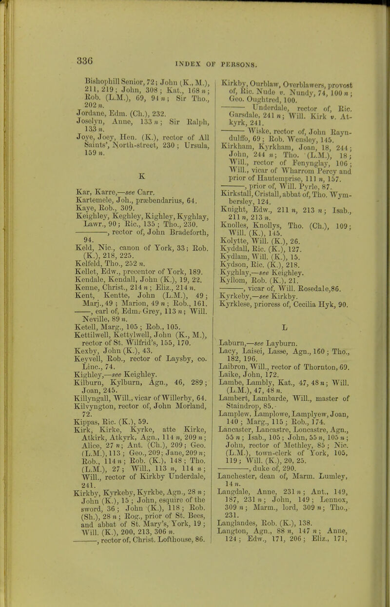 33G INDEX OF PERSONS. Bishophill Senior, 72; Jolm (K., M.), 211,219; John, 308; Kat., 168»; Eob. (L.M.), 09, 91»; Sir Tho., 202 ». Jordane, Edm. (Ch.), 232. Joselyn, Anne, 133 n; Sir Ealph, 133 ». Joye, Joey, Hen. (K.), rector of All Saints', North-street, 230 ; Ursula, 159». K Kar, Karre,—see Carr. Kartemele, Joh., prscbendarius, 64. Kaye, Eob., 309. Keighley, Keghley, Kighley, Kyghlay, Lawr., 90; Eic, 135 ; Tho., 230. , rector of, John Bradeforth, 94. Keld, Nic, canon of Tork, 33; Eob. (K.), 218, 225. Kelfeld, Tho., 252 n. Kellet, Edw., precentor of York, 189. Kendale, Kendall, John (K.), 19, 22. Kenne, Christ., 214 n ; Eliz., 214 n. Kent, Kentte, John (L.M.), 49; Marj.,49 ; Marion, 49»; Eob., 161. , earl of, Edm. Grey, 113 n; Will. Neville, 89 n. Ketell, Marg., 105 ; Eob., 105. Kettilwell, Kettylwell, John (K., M.), rector of St. Wilfrid's, 155, 170. Kexby, John (K.), 43. Keyvell, Eob., rector of Laysby, co. Linc, 74. Kighley,—see Keighley. Kilburn, Kylburn, Agn., 46, 289; Joan, 245. Killyngall, Will.,vicar ofWillerby, 64. Kilvyngton, rector of, John Morland, 72. Kippas, Eic. (K.), 59. Kirk, Kirke, Kyrke, atte Kirke, Atkirk, Atkyrk, Agn., 114 », 209 »; Alice, 27 «; Ant. (Ch.), 209; Geo. (L.M.), 113; Geo., 209; Jane,209»; Eob., 114»; Eob. (K.), 148; Tho. (L.M.), 27; Will., 113 », 114 »; Will., rector of Kirkby Underdale, 241. Kirkby, Kyrkeby, Kyrkbe, Agn., 28 »; John (K.), 15 ; John, esquire of the sword, 36; John (K.), 118; Eob. (Sh.), 28 n ; Eog., prior of St. Bees, and abbat of St. Mary's, York, 19 ; Will. (K.), 200, 213, 306 ». Kirkby, Ourblaw, Overblawers, provost of, Rio. Nudo v. Nundy, 74, 100 n ; Geo. Oughtred, 100. Underdale, rector of, Eic. Garsdale, 241»; Will. Kirk v. At- kyrk, 241. Wiske, rector of, John Eayn- dullfo, 69 ; Eob. Wen.sley, 145. Kirkham, Kyrkham, Joan, 18, 244 ; John, 244 »; Tho. (L.M.), 18; Will., rector of Fenynglay, 106; Will., vicar of Wharrom Percy and prior of Hautemprise, 111 », 157. , prior of, Will. Pyrle, 87. Kirkstall, Cristall, abbat of, Tho. Wym- bersley, 124. Knight, Edw., 211», 213»; Isab., 211», 213». Knolles, Knollys, Tho. (Ch.), 109; Will. (K.), 145. Kolytte, Will. (K.), 26. Kyddall, Eic. (K.), 127. Kydlam, Will. (K.), 15. Kydson, Eic (K.), 218. Kyghlay,—see Keighley. Kyllom, Eob. (K.), 21. , vicar of, Will. Eosedale,86. Kyrkeby,—see Kirkby. Kyrklese, prioress of, Cecilia Hyk, 90. L Laburn,—see Layburn. Lacy, Laisei, Lasse, Agn., 160 ; Thc, 182, 196. Laibron, Will., rector of Thornton, 69. Laike, John, 172. Lambe, Lambly, Kat., 47, 48»; Will. (L.M.), 47, 48 n. Lambert, Lambarde, Will., master of Staindrop, 85. • Lamplew, Lamplowe, Lamplyew, Joan, 140 ; Marg., 115 ; Eob., 174. Lancaster, Lancastre, Loncastre, Agn., 55 » ; Isab., 105 ; John, 55 », 105 n ; Johu, rector of Methley, 85 ; Nic (L.M.), town-clerk of York, 105, 119; Will. (K.), 20, 25. , duke of, 290. Lanchester, dean of, Marm. Lumley, 14». Langdale, Anne, 231 n; Ant., 149, 187, 231 »; John, 149; Lennox, 309 n ; Marm., lord, 309 n; Thc, 231. Langlandes, Eob. (K.), 138. Langton, Agn., 88», 147»; Anne,