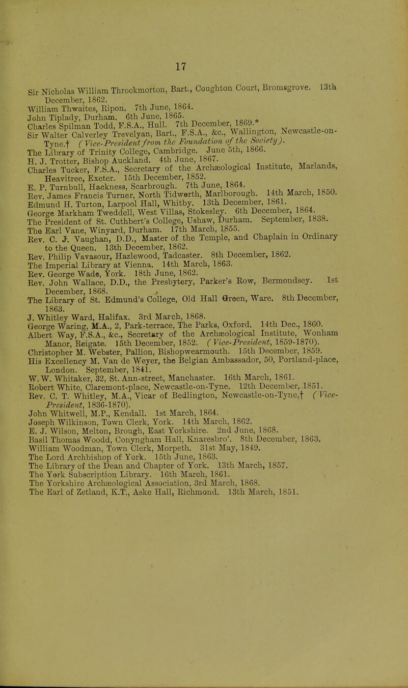 Sir Nicholas William Throckmorton, Bart., Coughton Court, Bromsgrove. 13tk December, 1862. William Thwaites, Eipon. 7th June, 1864. John Tiplady, Durham. 6th June, 1865. ,0™* Charles Spilman Todd, F.S.A., Hull. 7th December 1869.* Sir Walter Calverley Trevelyan, Bart., F.S.A., &c, Wallmgton, Newcastle-on- Tyne.f ( Vice-President from tlie Foundation of the hocicty). The Library of Trinity College, Cambridge. Juue 5th, 1866. H. J. Trotter, Bishop Auckland. 4th June, 1867. _ Charles Tucker, F.S.A., Secretary of the Archseological Institute, Marlands, Heavitree, Exeter. 15th December, 1852. E. P. Turnbull, Hackness, Scarbrough. 7th June, 1864. Eev. James Francis Turner, North Tidwerth, Marlborough. 14th March, 1850. Edmund H. Turton, Larpool Hall, Whitby. 13tk December, 1861. George Markham Tweddell, West Villas, Stokesley. 6th December, 1864. The President of St. Cuthberfs College, Ushaw, Durham. September, 1838. The Earl Vane, Winyard, Durham. 17th March, 1855. Eev. C. J. Vaughan, D.D., Master of the Temple, and Chaplain m Ordmary to the Queen. 13th December, 1862. Eev. Philip Vavasour, Hazlewood, Tadcaster. 8th December, 1862. The Imperial Library at Vienna. 14th March, 1863. Eev. George Wade, York. 18th June, 1862. Eev. John Wallace, D.D., the Presbytery, Parker's Eow, Bermondsey. lst December, 1868. The Library of St. Edmund's College, Old Hall Green, Ware. 8th December, 1863. J. Whitley Ward, Halifax. 3rd March, 1868. George Waring, M.A., 2, Park-terrace, The Parks, Oxford. 14th Dec, 1860. Albert Way, F.S.A., &c, Secretary of the Archseological Institute, Wonham Manor, Eeigate. 15th December, 1852. ( Vice-President, 1859-1870). Christopher M. Webster, Pallion, Bishopwearmouth. 15th December, 1859. His Excellency M. Van de Weyer, the Belgian Ambassador, 50, Portland-place, London. September, 1841. W. W. Whitaker, 32, St. Ann-street, Manchaster. 16th March, 1861. Eobert White, Claremont-place, Newcastle-on-Tyne. 12th December, 1851. Eev. C. T. Whitley, M.A., Vicar of Bedlington, Newcastle-on-Tyne,f (Vice- President, 1836-1870). John Whitwell, M.P., Kendall. lst March, 1864. Joseph Wilkinson, Town Clerk, York. 14th March, 1862. E. J. Wilson, Melton, Brough, East Yorkshire. 2nd June, 1868. Basil Thomas Woodd, Conyngham Hall, Knaresbro'. 8th December, 1S63. William Woodman, Town Clerk, Morpeth. 31st May, 1849. The Lord Archbishop of York. 15th June, 1863. The Library of the Dean and Chapter of York. 13th March, 1857. The York Subscription Library. 16th March, 1861. The Yorkshire Archteological Association, 3rd March, 1868. The Earl of Zetland, K.T., Aske Hall, Eichmond. 13th March, 1851.