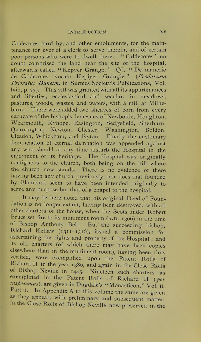 Caldecotes hard by, and other emoluments, for the main- tenance for ever of a clerk to serve therein, and of certain poor persons who were to dwell there. Caldecotes  no doubt comprised the land near the site of the hospital, afterwards called  Kepyer Grange. Cf.y  De manerio de Caldecotes, vocato Kepiyer Grangie  (Feodarium Pnoratus Dunelm. in Surtees Society's Publications, Vol. Iviii, p. 77). This vill was granted with all its appurtenances and liberties, ecclesiastical and secular, in meadows, pastures, woods, wastes, and waters, with a mill at Milne- burn. There were added two sheaves of corn from every carucate of the bishop's demesnes of Newbottle, Houghton, Wearmouth, Ryhope, Easington, Sedgefield, Sherburn, Quarrington, Newton, Chester, Washington, Boldon, Cleadon, Whickham, and Ryton. Finally the customary denunciation of eternal damnation was appended against any who should at any time disturb the Hospital in the enjoyment of its heritage. The Hospital was originally contiguous to the church, both being on the hill where the church now stands. There is no evidence of there having been any church previously, nor does that founded by Flambard seem to have been intended originally to serve any purpose but that of a chapel to the hospital. It may be here noted that his original Deed of Foun- dation is no longer extant, having been destroyed, with all other charters of the house, when the Scots under Robert Bruce set fire to its muniment room (a.d. 1306) in the time of Bishop Anthony Bek. But the succeeding bishop, Richard Kellaw (1311-1316), issued a commission for ascertaining the rights and property of the Hospital ; and its old charters (of which there may have been copies elsewhere than in the muniment room), having been thus verified, were exemplified upon the Patent Rolls of Richard H in the year 1380, and again in the Close Rolls of Bishop Neville in 1445. Nineteen such charters, as exemplified in the Patent Rolls of Richard H ^per mspeximus), are given in Dugdale's ''Monasticon, Vol. ii, Part n. In Appendix A to this volume the same are given as they appear, with preliminary and subsequent matter, in the Close Rolls of Bishop Neville now preserved in the