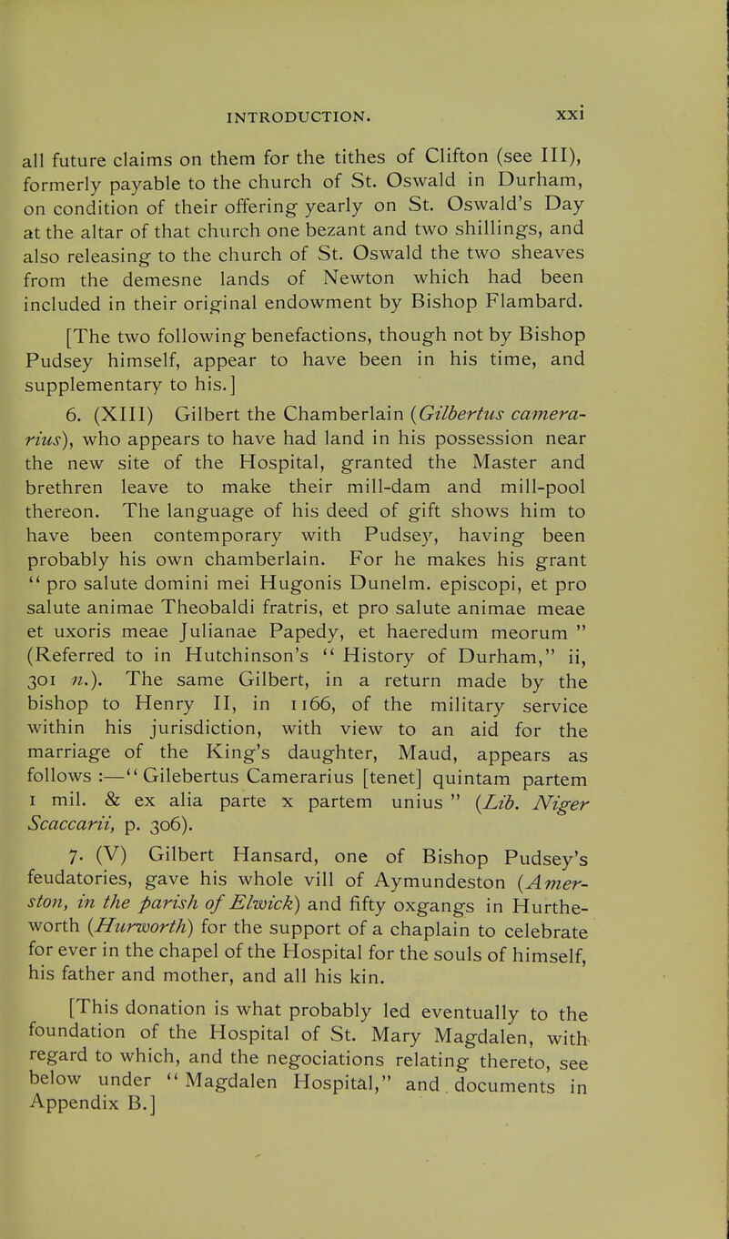 all future claims on them for the tithes of Clifton (see III), formerly payable to the church of St. Oswald in Durham, on condition of their offering yearly on St. Oswald's Day at the altar of that church one bezant and two shillings, and also releasing to the church of St. Oswald the two sheaves from the demesne lands of Newton which had been included in their original endowment by Bishop Flambard. [The two following benefactions, though not by Bishop Pudsey himself, appear to have been in his time, and supplementary to his.] 6. (XIII) Gilbert the Chamberlain {Gilbertus camera- rius)^ who appears to have had land in his possession near the new site of the Hospital, granted the Master and brethren leave to make their mill-dam and mill-pool thereon. The language of his deed of gift shows him to have been contemporary with Pudsey, having been probably his own chamberlain. For he makes his grant  pro salute domini mei Hugonis Dunelm. episcopi, et pro salute animae Theobaldi fratris, et pro salute animae meae et uxoris meae Julianae Papedy, et haeredum meorum  (Referred to in Hutchinson's History of Durham, ii, 301 n.). The same Gilbert, in a return made by the bishop to Henry II, in 1166, of the military service within his jurisdiction, with view to an aid for the marriage of the King's daughter, Maud, appears as follows:— Gilebertus Camerarius [tenet] quintam partem I mil. & ex alia parte x partem unius  {Lib. Niger Scaccarii, p. 306). 7. (V) Gilbert Hansard, one of Bishop Pudsey's feudatories, gave his whole vill of Aymundeston {Amer- ston, in the parish of Elwick) and fifty oxgangs in Hurthe- worth {Hurworth) for the support of a chaplain to celebrate for ever in the chapel of the Hospital for the souls of himself, his father and mother, and all his kin. [This donation is what probably led eventually to the foundation of the Hospital of St. Mary Magdalen, with regard to which, and the negociations relating thereto, see below under ''Magdalen Hospital, and documents in Appendix B.]